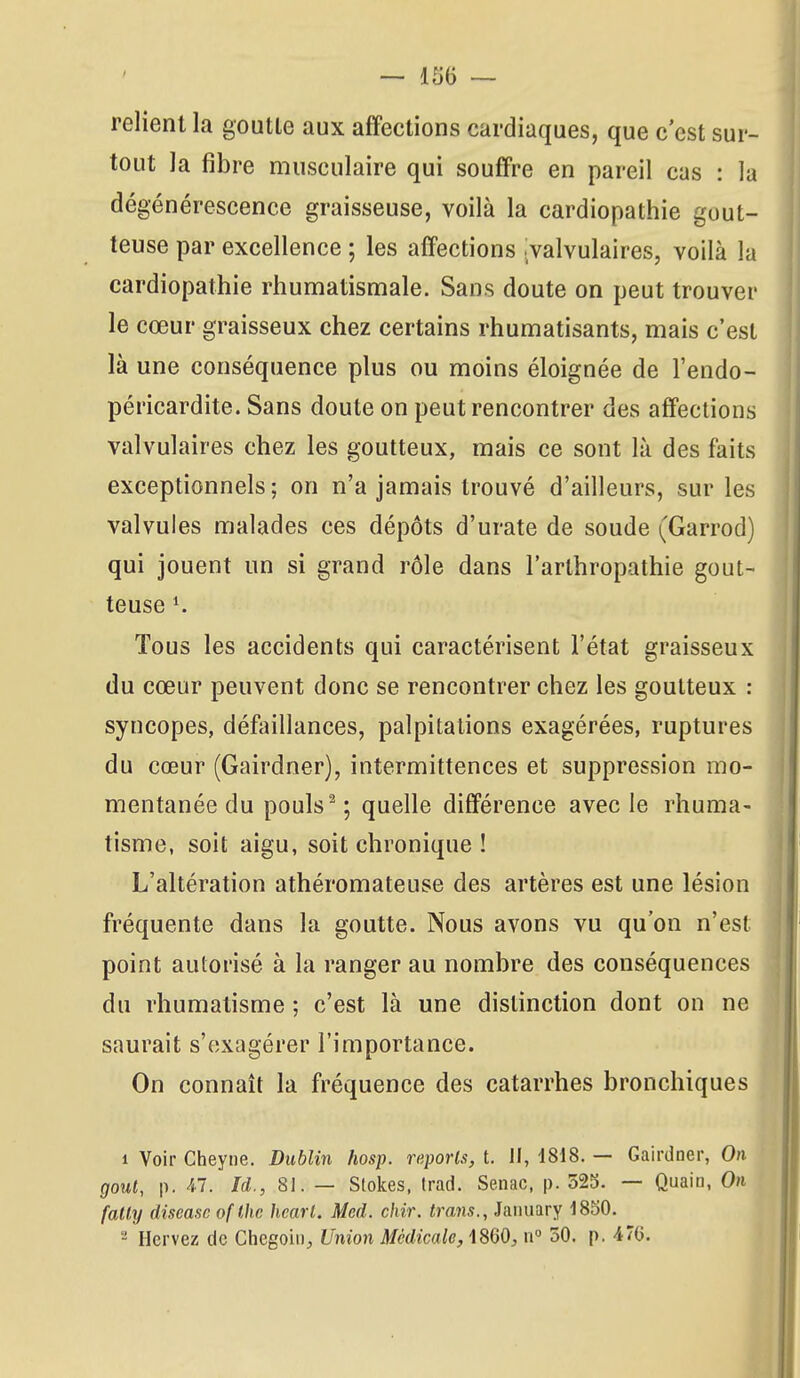 relient la goutte aux affections cardiaques, que c'est sur- tout la fibre musculaire qui souffre en pareil cas : la dégénérescence graisseuse, voilà la cardiopathie gout- teuse par excellence ; les affections valvulaires, voilà la cardiopathie rhumatismale. Sans doute on peut trouver le cœur graisseux chez certains rhumatisants, mais c'est là une conséquence plus ou moins éloignée de l'endo- péricardite. Sans doute on peut rencontrer des affections valvulaires chez les goutteux, mais ce sont là des faits exceptionnels; on n'a jamais trouvé d'ailleurs, sur les valvules malades ces dépôts d'urate de soude (Garrod) qui jouent un si grand rôle dans l'arlhropathie gout- teuse ^ Tous les accidents qui caractérisent l'état graisseux du cœur peuvent donc se rencontrer chez les goutteux : syncopes, défaillances, palpitations exagérées, ruptures du cœur (Gairdner), intermittences et suppression mo- mentanée du pouls ^ ; quelle différence avec le rhuma- tisme, soit aigu, soit chronique ! L'altération athéromateuse des artères est une lésion fréquente dans la goutte. Nous avons vu qu'on n'est point autorisé à la ranger au nombre des conséquences du rhumatisme ; c'est là une distinction dont on ne saurait s'exagérer l'importance. On connaît la fréquence des catarrhes bronchiques 1 Voir Cheyne. Dublin hosp. reports, t. H, 1818. — Gairdner, On gout, p. ^7. Id., 81. — Stokes, trad. Senac, p. 525. — Quain, On fally discasc of thc hearl. Med. chir. trans., January 18S0. - Hervez de Chcgoin, Union Médicale, iSdO, n 50. p. 4'6.