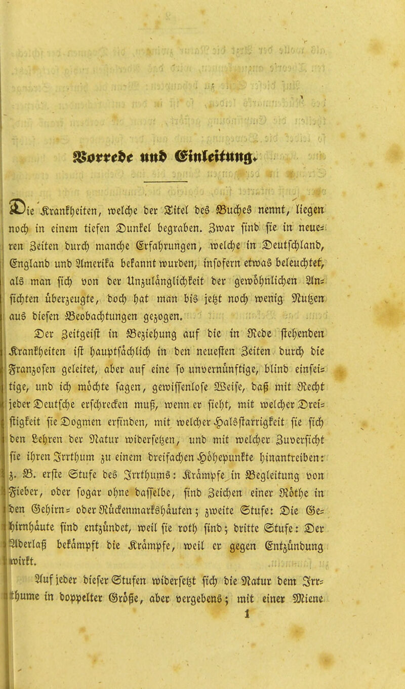 iDie ,Kranf(;eiten, weld)e bcr 3:M be6 S5ud^c§ nennt, liegen nod) in einem tiefen ^unfel begraben. $roax ftnt fie in neues. Iren Seiten burd) manrf)e @rfa{)run9en, weldje in ^eutfdjtanb, ©nglanb unb Stmcrifa begannt würben, infofern etwaä beleud)tet, ; man ftc^ üon ber llnjulanglid)feit ber gett)6^nl{d)en ^ns ^iöjUn überzeugte, bod) I)at mnn bi6 je^t nod) wenig S^u^en • rtuö biefen S5eobad)tungen gebogen, . ^er geitgeijl in S5e3ief)ung öuf bie in Siebe jlei)enben ^ranBi)eiten ift I;au:ptfdd)lid) in ben neueften Seiten, burd) bie Sran^ofen geleitet, aber auf eine fo unvernünftige, blinb einfeis tige, unb id) mod)te fagen, gewiffenlofe SBeife, ba^ mit Sted?t lieber ©eutfd)e erfd)recEen mup, wenn er ficJ)t, mit weld^er £)rei= ■ftig!eit fte^iogmen erfmben, mit weldjer v^aBjlarrigfeit fie fid) ben £ei)ren ber ^Jlatur wiberfeljen, unb mit weld^er 3ut)erftd)t jfte ii;ren Srrtl;um ^u einem breifad)en ^6i}epunfte l}{nantreiben: 5. S5. er|Ie ©tufe beS Snt^umä: ^ram^fe in ^Begleitung üon gieber, ober fogar ol)ne baffelbe, finb 3eid)en einer 9fJ6tl)e in ben ®el)irn= ober•9lücfenmarfäf)duten; jweite (Stufe: ^ic ®e= l^irnf)dute finb entjunbet, weil fie rotf) finb; britte ©tufe: Ser Slberlaf be!dm^ft bie Ärdm^fe, weil er gegen entjünbung wirft. Slufieber biefer@tufen wiberfe^t fidj bie 5«atur bem Srr^ t^ume in bop^cltei ©rofe, ober tjergebenö; mit einer SRicne