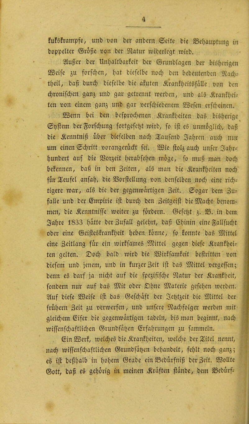 fufefram^jfc, unb üon Ut anbem ©ette bie S3er)au^)tim9 in bo^^clter ©ropc t)on ber S^latur njibcclegt n^irb. Stuper ber Unl;altbarfcit ber ©runblagen ber biöf)cri9en SBeifc 5U forfdjen, l)at biefelbe nod) bcti bebeutenbcn 9^ad;= tf)cU, ba^ burd) biefelbe bie a!utcn J;ranf{)eit6falle öon ben d)ronifd)en ganj unb gar getrennt werben, unb aU ^ranf()ei= fen toon einem ganj unb gar üerfdjiebenem 2Befen erfcljeinen. SBenn bei ben befprod)enen tonff)eiten ba§ biä^erige ©9j!em berSorfd)ung fortgefe^t wirb, fo i|I e6 unmoglicb, ba^ bie Äenntni^ über biefelben nad; Saufenb Saljren, auö) nur um einen (Sd)r{tt üorangerucft fei. 2Bie |tot§ öud) unfer Sa^r= l^unbert auf biß SSorjeit J)erabfct)en möge, fo mup man bod) befennen, baß in ben Seiten, aU man bie Ärann;c{tcn nocb fiir SSeufel anfal^, bie fßorfteEung von benfelben npd; eine ricb^ tigere war, aU bie ber gegenwartigen 3eit. ©ogar bem 3u= faüe unb ber ßm:pirie ij^ burd) ben äeitgeift bie 9}?ad)t benora= men, bie ^enntniffe weiter ^u forbern. ©efe^t S5, in bem Sa!)re 1833 l)atte berBufaß gelel;rt, bap (5()inin einegaUfud)t ober eine ®eifte§!ranf^eit beben fonne, fo fonnte ba6 ^Slittd eine Zeitlang für ein wir!fameg ?D?ittet gegen biefe ^ran!be{= ten gelten. X>oä) balb wirb bie SBir^famfeit befirittcn üon biefem unb jenem, unb in furjerßeit ifl ba6 9}?ittel üergeffen; benn e§ barf ja nid)t auf bie fpejiftf4)e ^Jlatur ber Äran!l)eit, fonbern nur auf baö SKit ober £)l)ne 9}2ater{e gefeiten werben. Stuf biefe SBeife ifl ba§ ®efd)aft ber Se^t^eit bie «Drittel ber frul)ern 3eit ju »lerwerfen, unb unfere S'ladjfolger werben mit gleid)em ßifer bie gegenwartigen tabeln, bi6 man beginnt, nad) wiffenfcl)aftlid)en ©runbfd^en @rfal)rungen ju fammeln. . @in SBerf, weldjeS bie ^ranfl)eiten, weld)e ber 5£itel nennt, tiaä) wiffenfd)aftlid)ett ©runbfd^en be^anbelt, feblt nod) ganj; c§ ijt be0l)alb in l;ol;em ©rabe ein 23eburfn{f ber Seit. SBoUtc ©Ott, bap gel^orig in meinen Gräften fJdnbe, bem ä3cburfs