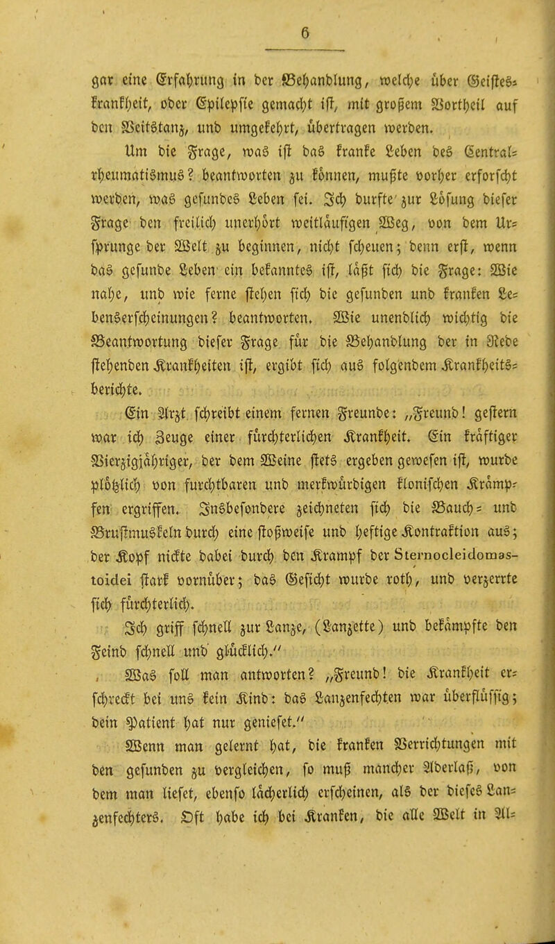 gar eine (5rfa^)rung in ber fi5e{)ünblung, tveldje über ©eifJeg* ixanU)tit, ober ßpile^fie gemacl^t ift^ mit großem 5öortI)cil auf bcn SScit6.tai% unb um9efel)rt, ubertragen werben. Um bie %xa^z, wag ifl ba§ franfe ßeben beö (Sentrals r^eumatiSmuö? beantworten ^u fonnen, mufte üor^er erforfd)t werben, wa6 gefunbeö ßeben fei. Sc^ burfte'^ur Sofung biefer Sragc ben freiUd) unerl)ort weitläufigen 2öeg, üon bem Urs f^runge ber SBelt ju beginnen, nic^t fd)euen; benn erpt, wenn ba§ gefunbe Sebeu' ein befanntea if^, Id^t fid) bie grage: -2Bie nat)e, unb wie ferne ftc()en ftcJ) bie gefunben unb fraufen 2;e= benSerfdjeinungen? beantworten. Sßie unenblid) wid)tig bie ^Beantwortung biefer S^age für bie SSeljanblung ber tu 3lebe |le^)enben Äranfl)e{ten i% ergibt fid) au§ folgenbem .Kranf^eitg= ber{cJ)te. ©n Strgt. fd^reibt einem fernen greunbe: „greunb! geftern \x>ax iä) Seuge einer fürd)ternd)en Äran!l)eit. din fraftiger SS{er§igia(;riger, ber bem SBeine jlet§ ergeben gewefen ifl, würbe :plofelic^ üon furd)tbaren unb merfwürbigen flonifd)en Äramp-- fen; ergriffen, 2n6befonbere äeid)neten fic^ bie ^Baudjs unb S5ru|!mu6^eln burd) eine jlo^weife unb l;eftige Kontraktion auö; ber Äopf ni(fte habti burd) bcn tom^)f ber Sternocleidomas- toidei jiarl vornüber; ba§ ®eftd)t würbe rotl;, unb üerjerrtc fid^ fürd;ternd). Sd) griff fdjnett §ur ganje, (ganjette) unb bcfam^ifte ben geinb fd)neE unb gtüdlid;. , SßaS fott man antworten? „greunb! bie tonfl^eit er^ fd>re^t bei unö fein itinb: ba6 Sanjenfed)t.en war überflüffig; bein ^atknt Ijat nur genicfet. SBenn man gelernt bat, bie franfen SSerricbtungen mit bcn gefunben §u üergleid)en, fo mup mandjer Slberlafj, üon bem mon liefet, ebenfo lad^erlid) erfdjeinen, al§ ber biefcS £an= 5enfe4)terö. ^ft l)abc iö) bei ÄranFen, bie alle SBelt in 311=