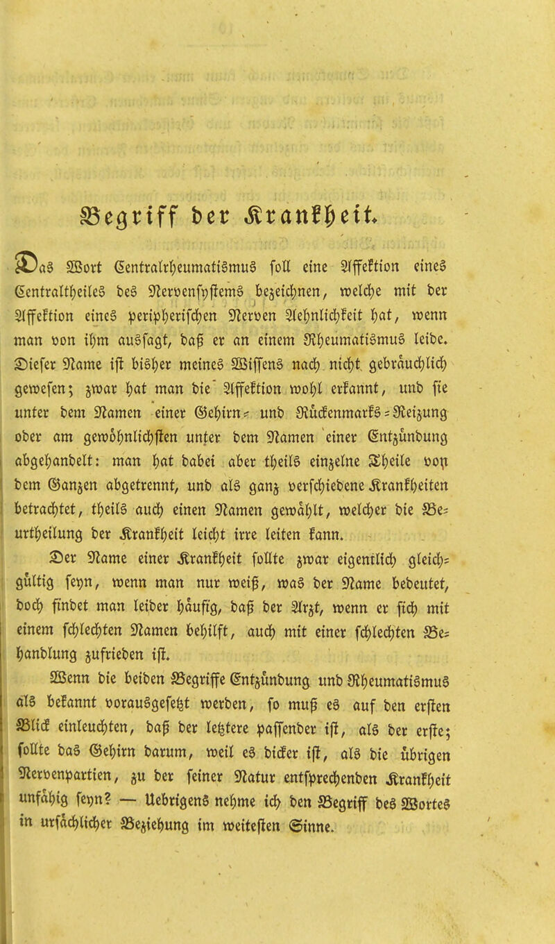 SSegriff ber Äranfl^eit ^Da§ SBort ecntraW;eumati§mug foE eine S(ffeftion einc5 (5cntraUf)eilee beö SZerüenfpjiemg bejeidjnen, n)cld)e mit ber Slffeftion dnea vs^^i^5'()2i^iff^ß S'Zerüen 5lei)nlid)feit I)at, wenn man \)on il)m auffaßt, baf er an einem 0JJ)eumati6mu6 leibe» tiefer 9Zame ijl bisher meinet SBiffena nad^ nid)t, gebraudjlic^) gewefen; jwar |)at man bie Slffeftion tt)ol;l erfannt, unb fte unter bem 9'Jamen einer ®e^)irn? unb 9?u(fenmarfg = Sleijung ober am sew6^)nlicif)jicn unter bem g^lamen einer (Sntjunbung öb9e!)anbelt: man l^at babei aber t^eitö einzelne S£l()eile i)o\i bem ©anjen abgetrennt, unb alä ganj üerfd()iebene tonf()eiten betrad)tet, t^)iil^ auä) einen 9Zamen gcwdl;lt, tt)eld)cr bie SSe? urt^)eilun9 ber Äranf|)eit leid)t irre leiten fann. £)er g^lame einer tonf^eit follte jwar eigentlid) gleid;? gültig fet)n, wenn man nur weif, n)a§ ber Sf^ame bebeutet, bod) finbet man leiber ^)aufig, bap ber 2lrjt, wenn er ftd) mit einem fd)kd)tm 9^amen 6el)ilft, aud) mit einer fd)lecl)ten SSes l^anblung jufrieben i% SBenn bie beiben ^Begriffe (gntjunbun^ unb 0Jl)eumatiSmu6 öl§ befannt \?orau6gefe^t werben, fo muf ee auf ben erften mid einleuchten, bap ber le^tere ^affenber ijit, alö ber crfJe; follte bog ®el)irn barum, weil eg bicfer iji, als bie übrigen gierüen^artien, ^u ber feiner Statur entf^)red)enben Äranf^eit unfähig fetjn? ~ UebrigenS ne^me id) ben SSegrif be§ SBorteg in urfdd)ltd)er SSe^ie^ung im weiteflcn ©inne.