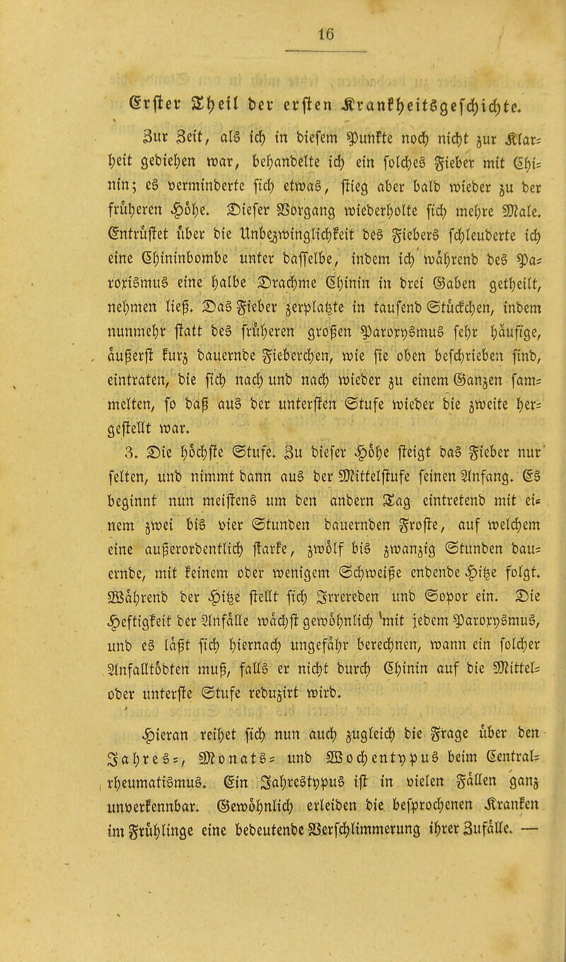 erjlef hex erjlcn Äranft)eitö9efd)ic^te. 3ur Seit, alö id^ in tiefem fünfte nod) nidjt jur Ärar? J)cit 9ebiel;en wat; bel^anbelte id) ein folci)eö Sieber mit 6f)i= tiin; CS ücrminberfe fiel) etwa§, flieg aber balb wieber ju ber frül)eren ^6l)e. ©iefer SSorgang TOieberf)olte fid) meiere ^aU. ^ntrüflet iiber bie Unbe^winglidjfeit beS gieberg fdjleuberte id) eine 6()ininbombc unter bnffelbe, inbem id) n^a^renb be§ ^as rori6mu6 eine l)albe £)rad)me (5()inin in brei ©aben 9etl)eilt, nel()men Hef* S^aa gieber jerpta^te in taufenb (Stucfd}en, inbem nunmel)r jlatt bee früheren grof en ^arorpSmuS fel;r |)aufige, . au^erf! furj bauernbe gieberd^en, tx>ie fie oben befd)r{eben finb, eintraten, bic fid) nad)unb nad^ wieber einem ©anjen fam= melten, fo bap au6 ber unterflen (Stufe vrieber bie jweite J)er= geflellt war. 3. l)od)f?e ©tufe. $n biefer .^oI)e fteigt ba6 lieber nur' feiten, unb nimmt bann au§ ber SKittelfiufe feinen Stnfang. ß§ beginnt nun mei|!en§ um ben anbern Sag eintretenb mit ei« nem jwei bis üier ©tunben bauernben SJ^ofle, auf weld)em eine au^erorbentlid) flarfe, jwolf biS jwanjig ©tunben bau= evnbe, mit feinem ober wenigem (Sd)weife enbenbe v^i^e folgt. Söal)renb ber ^ilje ffellt ftd) Srrereben unb ©o^jor ein. ^ic ^eftigfcit ber einfalle wad)|! gewol)nlid) ^mit jebem ^arorpSmuS, unb eS laft ftd) l)iernad) ungefal)r bered)nen, wann ein fold^er ^nfalltobten muf, faE6 er n{d)t burd) 6l)inin auf bie ^itUU ober unterfte ©tufe rebu§irt wirb. ^man re{l;et fid^ nun aud) jugleid) bie grage über ben Sal;reS = , SJ^onatS* unb 2Bod()cnt^^)uS beim Sentrals , r^eumatiamuS. ein Sa^reSt^^JuS if{ in öielen gallcn ganj itnüerfennbar. ®ew6l)nlid) erleiben bie befprod()enen tonfen tmgrul)lin9c eine bebeutenbe SSerfd()timmerung i^rer ßufalle. —