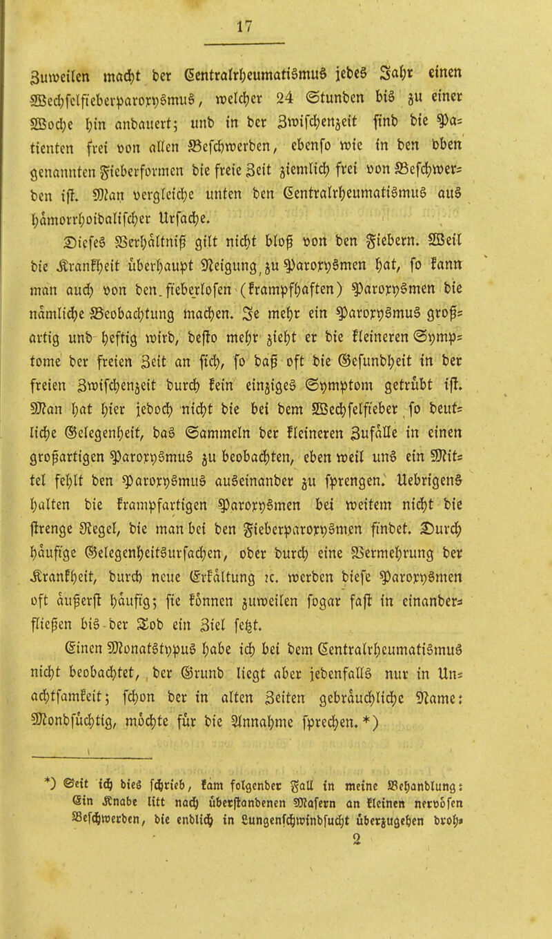 Suwcilcn maä)t bcr 6cntratr{;cumati§mu§ icbcö ^d)x einen 2Bed)fclfieber^)aro):v6mu§, wcicljcr 24 ©tunben biS einet SBod;e l)in anbauert; unb in ber SwifcJ^en^eit ftnb bie tienten frei üon nUen S3efcbwerben, ebenfo wie in ben toben genannten Sicbei-fovmcn bie freie 3eit jiemlic^ fvei üon ffiefdjwer^ ben i% 5!)?an vergleidje unten ben (5entralrt)eumati6mua öuS l)amord;oibaIifcf)er Urfad)e. 2)iefe6 SSerI;a(tnif gilt niä)t blop üon ben fiebern. SBeil bie Äranfl^eit uberl;au^t Steigung ju ^ai:on;6men J)at, fo fann man aurf) löon bcnjicberlofen (frampf()aften) ^aro):t)6men bie namlidje SSeobacljtung madjen» Se met)r ein ^aroytjgmuS grofs artig unb l)eftig wirb, befJo mefjr' jie^t er bie Heineren @t)mp= tome bcr freien Seit an fid), fo bap oft bie ®efunbl[)eit in ber freien Swifdjenjeit burd) fein einjigeg ©tjmiptom getrübt i% 9J?an l;at l;ier jebod) nic^jt bie bei bem Sßedjfelfteber, fo beut? lidje ©elegen^eit, ba§ ©ammeln ber fleineren 3uf«flc in einen großartigen ^aro};t)6mu§ beobad()ten, eben weil un6 ein 9)?its tel fe^)lt ben ^aror^amuS au6einanber ju f^)rengen; UebrigenS I;alten bie krampfartigen ^arorpSmen bei weitem ni6)t bie ftrenge Siegel, bie man bei ben giebcr:paro):t)§m,en ftnbet. ^urd^ t)auftge ©elegenl^eitöurfadjen, ober burd) eine 25ermel;rung ber Äranf{)eit, burd) neue (Svfdltung k, werben biefe ^aron^ämen oft außerf^ '[)öufig; fie fonnen juweilen fogar faft in cinanbera fließen bi§-ber Zoh ein 3iel fe^t. (ginen ^Stünat^t\)püi> ^)c^h^ id) bei bem ßentralrl)cumati6muö nid)t hiohaä)tit, , ber ®runb liegt aber jebenfaHö nur in Uns ac^tfamfeit; fd)on ber in alten Seiten gebraud)lid)e S^lame: SJJonbfuc^tig, mochte für bie 2lnnal)me fpred)en. *) *) ©cit bieg fc&n'eb, fam folgenbcr galt in meine »f^anblung: <äin Änabc litt naö) übetflanbencn SSKafetrn an üeinen neroofen SBef^iwecben, bie enblid^ in Sungcnfd&winbfuc^t überjugetjen bvo$* 2