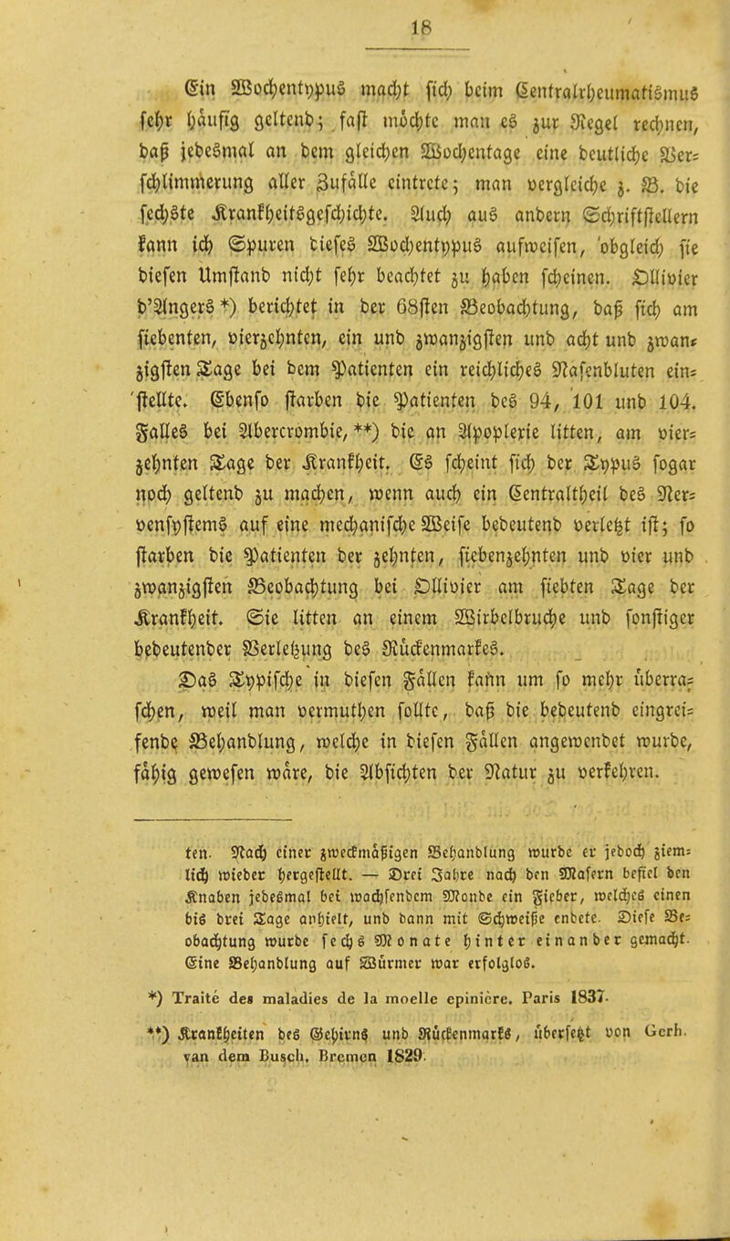 Iß ..^i^ein 2Boc^entt))3ug mad;t fid; beim ßentraW;eitmatiämit6 fc^)r l;auftg gciteni?; fafl moä)k man ^ur Siegel red;nen, bap jebeömal an bem 9leid)en SÜod)cnta3e eine beutlidje äJer= fdjlimmcnmg aHer Sufalle eintrete; man üerßtcidje S3. bie .fed)gte tonf{)eitagefd;ic^te. 2(ud} au§ anbern (Sd;riftfjteUern fann id) @))uren tiefet S!Büd;entp:pu6 aufweifen, 'obgleich fte biefen Umflanb ni6)t fe^r hia<i)kt ju |)aben f4)einen. iOIIiüier b'StngerS*) benci)tet in ber 68fien Söeobacbtung, bap ftd) am Siebenten, üierjcljnten, ein unb gwanjigffen imb ad)t unb jraant jig1!en3^age bei bem Patienten ein reid^lidjeö 9?afenbluten ein: 'flellte» gbenfo j^avben bie ^atknUn beö 94, ioi unb 104. gaücg bei Slbercrombie, *♦) bic an 3{po:ple):ie litten, am üier= jel^jntcn S£age ber ^xanti)ziu (Sö fdjeint fid) ber. S^tj^juä fogar i|pd; geltenb ju mad)cn, wenn and) ein ßentralt{)eil beö 9^er= üenf^ffemf auf efrie med^anifd^e SBeife bebeutenb üevle^t ift; fo jfarben bic §)atienten ber äel)nten, fiebenje|)nten unb üier unb gtwanjigften ^eobadjtung bei £iUiüier am ftebten Sage ber ^ranfl)cit ©ie Uttm an einem 2Öirbelbru4)e unb fonffiger bcbeutenber SSerleljung be§ üiü(fenmar!e§. ?)a0 S£v)^)ifd)e in biefen Sailen faifm um fo mel;r uberras fd)en, weil man üermutl)en foUte, bap bie bebeutenb ctngrei= fenbe S5el;anblung, weld)e in biefen fallen angewcnbet würbe, fd^tg gewefen wdre, bie 5Ibfid)ten ber Sflatur gu üerfel)ven. ten. Sfadö ctnec jrcectma^igen SeJjanblung »urbe et' jebod^ jiem; 1x6) Vüicbcr t)fr9eftcllt. — SDrci 3at)rc nac^ bon SO?afern befiel bcn Änaben jebegmal bei iüO(^fenbcm SÜ^otibe ein gicbcc, mld)cä einen biö bret Sage Qn|}telt, unb bann mit ©d^wei^e cnbete. £)iefe Se= obad^tung würbe fcdjö SKonate ()inter einanbcr gemad^t- eine S3ci;anblung auf Säürmei: war erfolglos. *) Traite de» maladies de la rnoellc epinicre. Paris 1837- Äcan!^eiten bes qJc^ivn? unb SfJücfenmarEö, libcrfefet üon Gcrh. van dem Bu^cli. Bremen 1820.