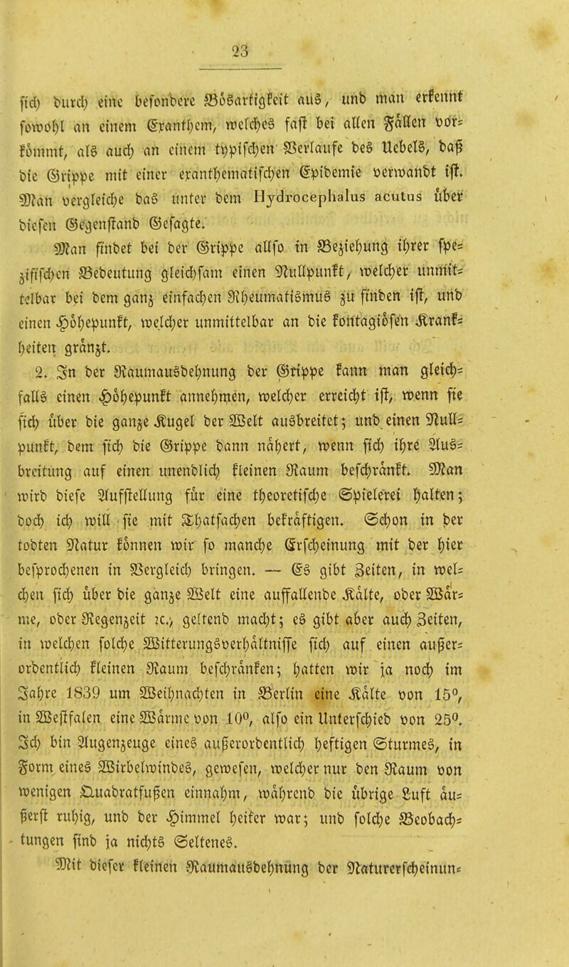 ftd; biircl) eine befonbcve ffiogarfigfeit rtiiS, iinb mau erfennt fowo()l an einem ßTanfr^cm, wercl)eä fa|! bei allen gaHcn üöri !5mmt, aU anö) an einem tv)^3ifd;en SSerlaufe beö UebeB, baf bie ©rippe mit einer e):antl)ematifrf)en ^^Jibemie üerwanbt \% 5D?an yergleicbe tau unter bem lljdrocephalus acutus über biefen ©cgenffanb ©efagte. 9J?an fmbet bei ber mppz aUfo tu S5ejief)un9 f^rer f^)es jiftfd^en ©ebeutung gleicbfam einen ^luHipunft/ wetdjer unrtfit= tclbar bei bem gdnj einfad)en 9?f)eumatigmu§ §ü ffnfeen tjl, urib einen ^6^)epunft, ^ücld;er unmittelbar an bie foittagiofen tonfs l)e{ten granjt. 2. Sn ber 9?aumauöbel)nung ber @tt^:pe fann man gleid)^ falle einen ^o^iepunft annehmen, welcl)er errdd^t i% mm fte fid) über bie gan^e^ugel ber 2öelt ausbreitet; unb einen 9^ull= :punft, bem fiel? bie ®rippe bann nal)ert, wenn ftd) i^re atu^s breitung auf einen unenblid) fleinen dianm befcl)ranft. 9}?an wirb biefe Slufjlellung für eine t^)eoretifd)e ©piclerei fialten; bod) ic^ njill :fte mit Sl)atfad)en bekräftigen. @d)on in l5ev tobten Statur fonnen wix fo mand)e Srfd)einung mit ber ^)ier befprod^enen in fßergleid) bringen. — ©6 gibt Beiten, in weis d)en fid) über bie ganje Söelt eine auffallenbe J;dlte, ober SCBars me, ober SJegenjeit 2C.> geltenb mac^t; eö gibt aber aud() Seiten, in ioelcl)en fold)e 2Bitterung§üerl)altniffe ftc|) auf einen aufers orbentiid) fleinen dtaum befd)rdn!en; l;atten wir ia nod) im , Sal)re 1839 um 2Beil;nad)ten in S5erlin eine ^dlte üon 15°, in SSSejlfalen eine SBdrmc üon 10^, alfo ein Unterfc^ieb üon 25. Sd) bin Slugenjeuge eine§ auperorbentlid) l)eftigen @turme§, in gorm^eineg-SBirbelwinbeg, gewefen, weldjer nur ben iRaum öon wenigen ^uabratfufen einnal)m, wdl)renb bie übrige Suft dus perft rul){g, unb ber ^tmmel l)eifer war; unb foldje SSeobad)^ - tungen finb \a nidjtg «Seltene^. 9)?it biefcr fleineii 9^aumdu§bel)nung ber 9^«turerfd)einun«