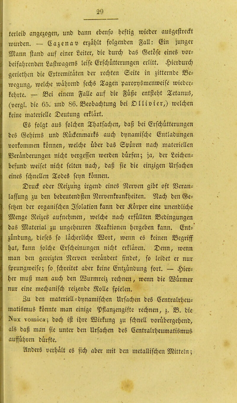 terleib angcjogen, unb bann cbcnfo i)efti9 «lieber auöcjejtrecft ivurbcn. — (Sa^cnau tx^alß folgenbcn gall: @m iunger !D?ann flanb auf einer ßeiter, bie buvcl) ba§ ©etofe eineS üov= bcifat;renben ßajlwageng leife erfd;uttcrun9en erlitt, ^ierburd) geriet!)en btc ertremitaten ber redeten ©eitc in jitternbc SSes wegung, n?eld>e n)dl)rcnb fed)6 3:a9en paro):t)gmenweife wiebcirs feierte. — S5ei einem gaüe auf bic gupc entfielt SetanuS, (ücrgr. bic 65. unb 86. S3eobacl)tun9 bei SUiüier,) welchen feine materielle Deutung erfldrt. folgt au§ foId)en 3:^atfad)en, baf bei erfcl)utterungen bea ®el)irnö unb 9tü(fenmavB and) btjnamifdje (Sntlabungen üorfommen fonnen, weld)e über ba§ ©puren mö) materieEen SSerdnberungen nid^t üergeffen \x>erben bürfen; ja, ber ßeicbcns befunb weifet nid)t feiten nad), baf fie bie einzigen Urfacljen eines fdjnellcn S£obe§ fepn fonnen. 25rutf ober Steigung irgenb eines iJlerüen gibt oft $ßeran= lapng ju ben bebeutenbjlen 9'?erüenfranfl)eiten. 9^ac|) ben ®e= fe^en ber organifct}en Sfolation fann ber Äorpcr eine unenblid)e 59?enge 3leijcS aufnel)men, tt)eld)C nad) erfüllten JBcbingungen ba§ 9}?aterial ju ungel)euren Üteaftionen l)ergeben fann. Snts* junbung, biefeS fo ldd)erlid)e SBort, wenn eS feinen S5egriff l)at, fann fold)e (Srfd^einungcn nid)t crfldren. 2)cnn, wenn man ben gereiften ^leroen üerdnbert fmbet, fo leibet er nur fprungweife; fo,fd)reitet aber feine gntjunbung fort. — ^kxs \)tx mup man aud) ben SBurmrcij rec|)nen, wenn bie 2Burmer nur eine med)anifd^ reijcnbe 9?olle f^jielen. 3u ben materiell = bt)namifd)en Urfadjen be§ ßentrolrl)eus matiSmuS fonnte man einige Pflanzengifte red)nen, 5. S5. bie Nux vomica^ bod) ijl i|)re SBirfung ju fd)nell ttorubergel()enb^ als baf man fie unter ben Urfadjen beS (Sentralrl^eumatiSmuS ouffuljrett burfte. 5lnbcre ml)hlt cS ftd) aber mit ben mctallifd;en SJiittcln;