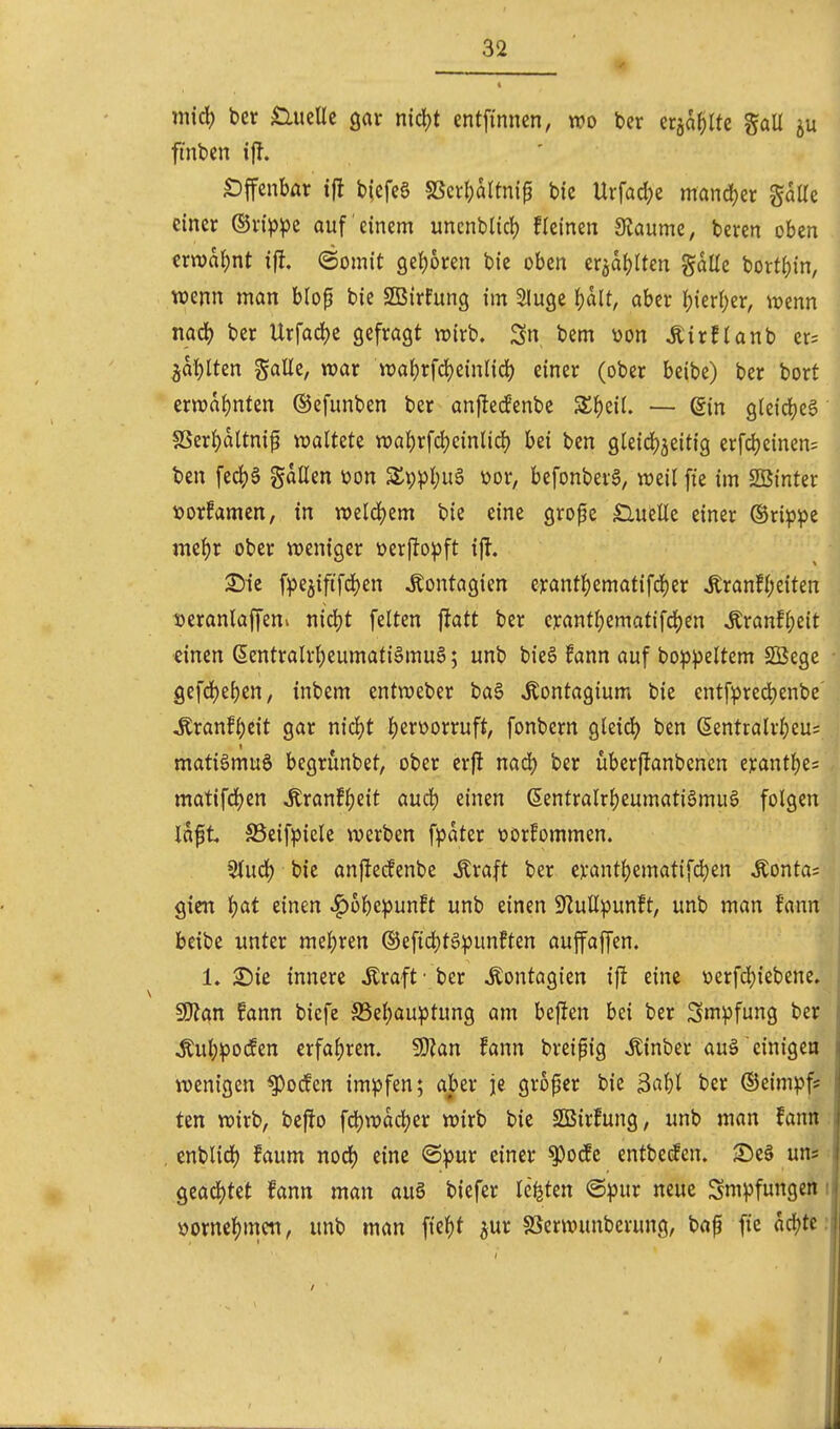 m\6) ber £lueUc gar nid)t entfinnen, wo bcr eräaf)lte gaU ju ft'nbcn ifl. «Dffcnbar i|l bicfeS SScr()aItnip bic Urfad^e mand)er gaUe einer ®n>^e auf einem uncnblicl) fleinen Siaume, beren oben ern)a{)nt ifl. (Somit geJjoren bie oben er^dJjIten gaüe bortfjin, . wenn man blop bie SBirfung im Sluge 't)alt, aber \)kvi)zx, mnn mä) ber Urfad)e gefragt njirb. Sn bem üon ÄirfUnb er= ^af)lten gatte, war wa{)rfrf)ein(id) einer (ober beibe) ber bort. ern)a{)nten ©efunben ber anf!eifenbe Sl^eii. — din gleiches' SSerI)altni^ waltete wal)rfd)cinlid) bei ben gleid^jeitig erfcJjeinen; ben fe(^§ gdüen üon SlppljuS üor, befonbevg, weil fie im SBinter »orfamen, in weld()em bie eine grofe Slueüe einer (Srip^je mel)r ober weniger üerflopft i|l. 25ic fpejififd^en ^ontagien erant]^ematifd)er ^ranfl;eiten loeranlaffenv nicljt feiten fiatt ber crantl)ematifd)en Äranflpeit einen ßentralrljeumatiämuö; unb bie§ fann auf bo:ppeltem SÖege gefd)eben, inbem entweber ba§ ^ontagium bie entfpred)enbe ^ranf^eit gar ni6)t l)erüorruft, fonbern gleid^ ben (5entralrl)cu= matiömuS begrunbet, ober erj! nad) ber überfJanbencn erantl^e= matifd^en ^ranf^eit aud) einen 6entralrl)eumati§mu§ folgen idft SSeifpicle werben f^^dter üorfommen. Stud) bie anftecfenbe Äraft ber evant^ematifdjen Äonta= gteit ^at einen ^6^)e^unft unb einen S^uUpunft, unb man fann beibe unter me^jren ®efid)t§punften auffaffen. 1. 2)ie innere Äraft - ber Äontagien ij! eine ycrfdjiebene. ^an fann bicfe 58el)au:ptung am beflen bei ber Smpfung ber Äul;^o(fen erfaf)ren. ^Slan fann breipig Äinber auä einigen i wenigen ^odfen im^öfen; aber je grofer bie Ml ber ©eimpf* ten wirb, beffo fd)wdd?er wirb bie SQSirfung, unb man fann: , enblid) faum nod) eine <Bpm einer ^ocEe entbetfen. S)e§ uns: Qta6)tit Unn man auö biefer legten ©i^ur neue Sm^jfungen i üorne^)mcn, unb man ftc^)t ^ur SSerwunberung, baf fie dd^tcr