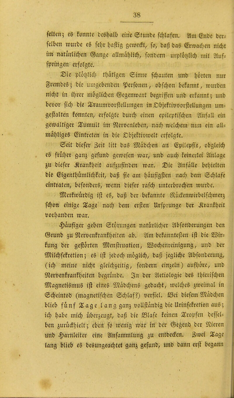 feiten; eg fonntc mi)alh eine (gtunbc fcfjlafcn. 2(m ©nbc bcr^ fclben ttjuvbe e§ Ul)x r;aflig geweift, fo, bap baS ^rwadKn nid)t im n(iturlid)en ©ange aUmdf;lid), fonbern ur^fo^Hcl) mit ?htf= fpritigcn erforgte. 2)te ^Ihiilid) tf)atigcn ©inne fd)auten unb (;orten nur grembeS; bie iimgebenbcn ^erfonen, obfrf)on hdamt, mixten niä)t- in xi)tex m5glid)en ©egemravt begriffen unb erfannt; unb beüor fid) bie S^raumüorffeÜungen in £)bieft{t>t)or(!eUungen um= gefJaltcn fonnten, erfolgte burd) einen epilcptifdjen SlnfaU ein gewaltiger S^umult im S^eroenleben, nad) wclcbem nun ein alls mdf)lige§ (Eintreten in bie Sbjeftiüwelt erfolgte. ©eit biefev 3eit litt ba6 S3?abd)en an ©pilepfte, obgleid) e§ frul)er ganj gefunb gewefen war, unb audj feinerlei Einlage ju biefer Äranf()ett auf§ufinben war. Einfalle beljielten bie ©igentl)umrid)feit, bap fie am l}auftgfien nad) bcm @d)lafe eintraten, befonberS, wenn biefer rafd? unterbrüd)en würbe. SDZerfwurbig ijl e§, bap ber bekannte Svüd'enwirbelfdjmer^ fd)on einige Sage nad) bem erjlen Urfprunge ber Äranfl)eit üorl;anben war. häufiger geben (Störungen naturli^er 3lbfortberungen ben ©runb 5U 9lerüenfranfl)eiten ab. 2lm befanntcjlen ifl bie 2Sir= fung ber geflorten ÜJZenflruation, Sßod)enreinigung, unb ber 5!}?ild^fefretion; e§ ifl jebod) moglid), bap jcglidje Slbfonterun^, (iä) meine nictjt gleict)jeitig, fonbern einjeln) auf()ore, unb 9*Zcrbenfranfl;eiten begrunbe. 3n ber Sletiologie be§ tl)iciifd)en SOJagnetigmu^ ifl eine§ 50?abd)en§ gebeert, weldjeS jweimal in <Sd)eintob (magnetifd)en (Sd)laf?) werftcl. ^Sei biefem SKabd^en blieb fünf S^age lang ganj üoUj^anbig bie Urinfefretion au§; id) l;abe xn\6) überzeugt, bap bie S3lafe feinen Kröpfen beffel= ben jurücff)ielt; eben fo wenig war in b^r ©egenb ber 92ieren itnb Harnleiter eine Slnfammlung ju entbecfen. äw.ei SSage lang blieb c§ be§ungead)tet ganj gefunb, unb bann er(l begann