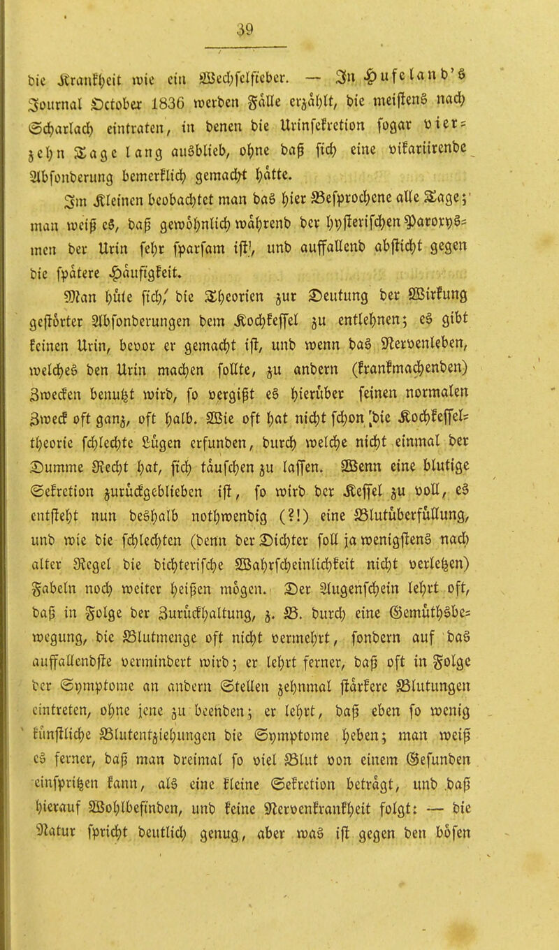 bic jtranfl;cit \vk ein ööed;fdficber. — ^u^ufelaub'ö Journal Oitohex 1836 werben galle cvial)lt, bic meijlcnä m<i) ®4)arlad) eintraten/ in bencn bie Urinfeh-etion fogar üier = 5el;n SSagc lang auMkb, o^ne bap fid? eine üifariircnbc Sibfonberung hcmtxfüä) gemad^t Ijatte. Sm iticincn beobachtet man baS I)ier S5efprod)cnc alle SSage;' man mi^c5, tap gewüI;nUd) wdt)renb \)ix l)\)px\\ä)in^axoic\)§^ mcn bev Urin felpr fparfam i% unb auffaUcnb abfitid)t gegen bie f^jatere ^aufigfeit» mn l)üit [td?; bic Xi)ioxkn jur Deutung ber SBirfung gcj^orter 3lbfonberungen bem Äoc^fep cntlei^nen; e6 gibt feinen Urin, beoor er gemad)t ifl, unb wenn baa S'lerüenlebett, weld)eä ben Urin mad)en foUtc, anbern (franfmad)enben) Swecfen benu^Jt wirb, fo »ergibt e§ i)ierüber feinen normalen 3wecf oft gan^, oft ^alb. 2ßie oft l)at nid)t fd)on [bic Äod)feffels tl;eorie fd)led)tc ßijgen erfunben, burd) weld)e nid)t einmal ber 2)umme 9Jed)t l;at, ftd) taufd)en ju laffen. SÖScnn eine blutige ©efrction jurucfgcbliebcn ifl, fo wirb ber Äeffel ju üoE, e§ cnt|!el}t nun beäljalb notl;wenbig (?!) eine SSlutüberfullung, unb wie bie fd)led)ten (benn ber 55id)ter foll ja wenigj!en6 nad) alter JRegel bie bidjterifdje 2ßal)rfd)einlichfeit nid^t üerle^en) gabeln nod) weiter l)eipen mögen.- 2)er Slugenfd;ein lel;rt oft, ba(5 in golge ber 3urüc!l)altung, burd) eine ®emutl)§be= wegung, bic SSlutmcnge oft nid)t üermel)rt, fonbern auf baä auffallenbjle werminbert wirb; er leiert ferner, baf oft infolge ber ©i)m^3tome an anbern ©teilen jel^nmal ftdrfere SSlutungen eintreten, ol;ne jene ju beehben; er Ic^rt, bap eben fo wenig Eünftlid)e SSlutentjiel^ungen bie ©pm^tome l;eben; man weip Cö ferner, bap man breimal fo viel 5Blut öon einem (Sefunben cinfpri^en fann, aB eine fleine ©efrction betragt, unb .bap l)ierauf 3öol)lbefinben, unb feine 9Zerüenfranfl)eit folgt: — bic Sflatur fprid)t beutlid; genug, aber waä ifl gegen ben bofen