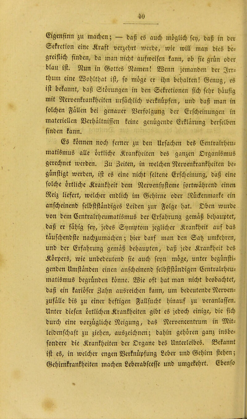 ©iQenfinn ju maäjm; — bap c§ aud) mogtid) fct), ba^ in bcr ©efrction eine Äraft ücrjcr^rt werbe, wie wiU man bie§ be= greiflidj finben, ba man nid)t aufweifen fann, ob fie grun ober brau \% in ©ottcg Flamen! SBcnn jemanben ber 3rr= t^)um eine S[ßoI;ItI)at ifl, fo möge er ü)n be()alten! @cnug, eg tjl begannt, bajj ©torungen in ben ©efretionen ftd) fe{)r I)auftg mit 9lerüenh-anff;eifcn ui-fad)r{d) öcrfnu^jfen, unb ba^ man in fold)en gaUen bei genauer «öerfolgung ber (gifdjeinungen in materieüen SSerI;aItnif|en feine genugcnbe (5rftarung berfelbcn ftnben fann. fonncn nod; ferner ju ben Urfad)en be§ (5enfra(rf)eu; matiSmuS alle ortlidjc ^ranfi;citen beä ganjen £)rgani6mu§ geredjnet werben. 3u Seiten, in weld^en 9^erüenfran!i;citen be; gunjügt werben, ifl ea eine nid)t fcltene @rfd)einung, bap eine foId)c ortlidje Äranf(;eit bem 9Zeröenft)ftemc fortwaljrenb einen SJeij Hefert, weldjer enblid) im ©e{)irne ober Slücfenmarfe ein onfdjeinenb felbflf!anbige§ Seiben jur golge l;at. £)bcn würbe toon bem (5entraW;eumati§muö ber @rfa{)rung gemaf Ul)auptttf ba^ er fai;ig fcp, iebeä (Symptom ieglid;er tonfi)eit auf ba§ tdufcl)cnbffe nadjjumadjen; t)kx barf man ben @a^ umfeljrcn, «nb ber ßrfaf)rung gema^ bei;aupten, ba^ iebe Äranfl;cit be§ Äor^jerg, wie unbebeutenb fie aud) fepn möge, unter begunjlis genben Umflanben einen anfdjeinenb felbfJftanbigen ßentralrf)eu= mati§mu§ begrünben fonne. 2ßie oft l)at man nidjt beobachtet, baf ein fariofer ßaljn au6rcid;en fann, um bebeutenbc S^eroens jufatte bi§ ju einer beftigen gallfucJjt binauf ju öeranlaffen. Unter biefcn 6rtlid)cn Äranfi)eiten gibt e§ iebod) einige, bie fid) burd) eine üor^uglidje ^J^eigung, ba§ teoencentrum in ^itc leibenfdjaft ju jie(;en, au^jeidjncn; bal)in geboren ganj inäbe= fonbere bie Äranfi;eiten ber £)rgane be^ Unterleiber. S5cfannt ift e0, in weld)er engen SSerfnü^^fung ßeber unb ®el;irn ftcben; ©e^irnfranff^eiten mad)en ßeberabfceffc unb umgefct)rt. ßbcnfo