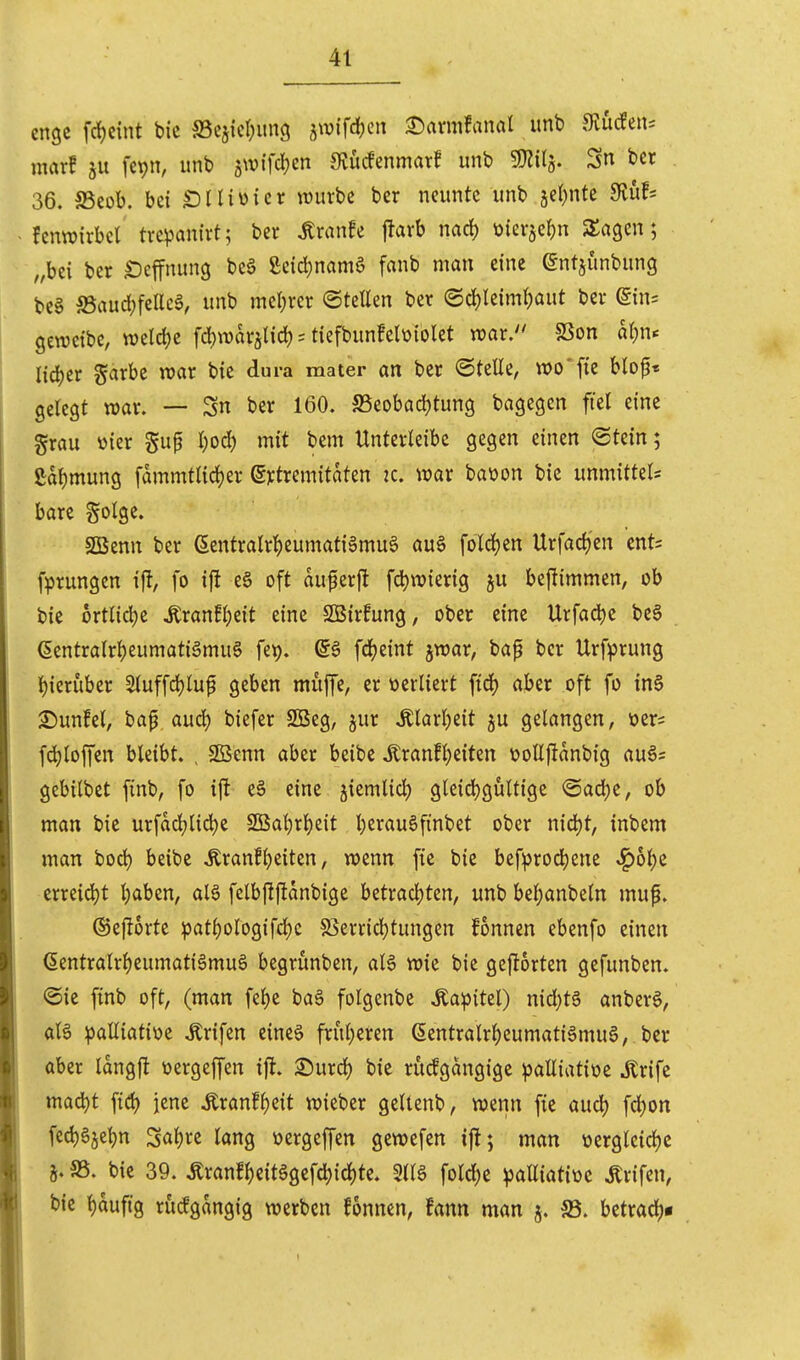 enge frf)cint bic a5ejicl;iin(j jtvifdjen 2)armfanal unb 9iucfeii= warf 5U fcpn, unb jwifc^en 9iucfenmarf unb SJ^ilj. Sn bcr 36. aSeob. bei IDIUüicr tDuvbe ber neunte unb jeljnte Sluf* fcnn?irbet tvcvanirt; ber ^ranfe flarb nac^ üierje^n SSagcn; „bei ber ^effnung beä £eid;nam6 fanb man eine @ntjunbung be§ S3auc{;fcUcä, unb mel;rcr ©teüen ber @d)Ieiml)aut ber ein= gewcibe, mlä)t fd)n)arälicl) = tiefbunfelüiolet war. SSon al)n<^ l\6)tv garbe war bie dura mater an ber ©teile, wo'fie blo^« gelegt war. — Sn ber 160. S5eobad)tung bagegen fiel eine grau üier gup l;ocl) mit bem Unterleibe gegen einen «Stein; ßabmung fdmmtlicl^er (S):tremitaten k. war baüon bic unmittels bare golge. SBenn ber ßentralr^eumatiSmuS au§ foldjcn Urfadj'en cnt= fprungen i% fo i|l e§ oft auferfl fd)wierig ju beflimmen, ob bic ortlicbe ^ranfljeit eine SBirfung, ober eine Urfacbe bcS (5entralrbeumati§mu0 fet). fd)eint jwar, bap bcr Urfprung bieruber Sluffrfjluf geben muffe, er verliert ftd) aber oft fo in§ 3)unfcl, bap aud) biefer 2Beg, jur .Klarljeit ju gelangen, üer= fd^loffen bleibt. , SBenn aber beibc Äranfbeiten \?ollftanbig auös gcbilbet finb, fo ift e§ eine jiemlicl) gleicbgültigc ®ad)c, ob man bic urfacl;lid)c SOBabrljcit berau6finbet ober niä)t, inbcm man bod) beibc Äranfl)eiten, wenn fic bic bef^)rod)ene ^o^c crreid)t b<iben, al6 felbjlftanbige bctracljten, unb bel;anbcln muf. ©eflorte patl)ologifcl)c 85erricl)tungen fonnen ebenfo einen (Sentralrbcumati^muö begrunben, al6 wie bie geftorten gefunben. @ie finb oft, (man fel)e baä folgenbc Äaipitel) nid}tg anberg, oB palliative .Krifcn eincö frul;cren (5entralrl)eumatiämu§, ber aber Idngft üergeffen ift. 2)urd) bic rucfgdngige palliatioc Ärifc macbt fid) jene ton!l)eit wiebcr geltenb, wenn fie aud) fd)on fedjgjebn 3al)rc lang üergeffen gcwefcn ifl; man ücrgleidjc SS. bie 39. Äranf^eitggcfcbid)te. 5llä fold)c palliatiüc .Krifen, bic l)duftg rucfgdngig werben fonnen, fann man 5. S5. bctradt)*