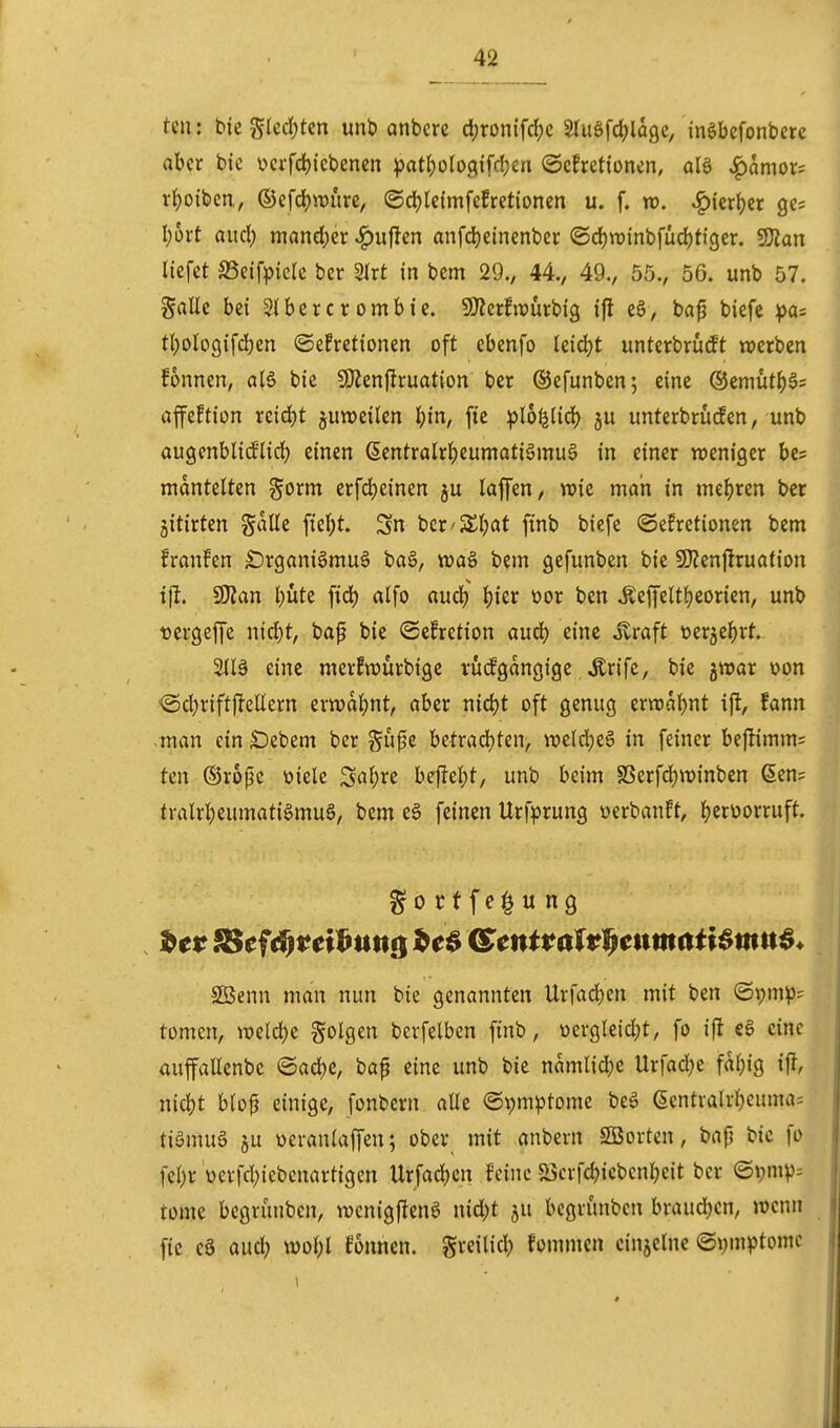 teil: bieglcdjtcn unb anberc d;ronifd?c 5lugfd;lagc, inöbefonbere aber bie v>ci'fdf)iebencn ^atf)olo(?ifcl;cn ©cfretioncn, alö ^amor? rljoibcn,, ©efd[)n)iire, ©djleimfefretionen u. f. n). ^ierljer gc; l;6i;t aud; niand)er ^ufJen anfd)einenber ®d)VDinbfud)ti9er. 5DZan liefet SSeif^icIe ber Slrt in bem 29., 44., 49., 55., 56. unb 57. Salle bei Slbercrombie. 9)icr!iüürbig ifl e6, bap biefe pa- tl)ologifd)en ©efretionen oft ebenfo leidet unterbrudt werben fonnen, a(6 bie S!Jjenf}ruation ber ©efunben; eine ©emut^^s afe^tion reidjt juweilen l)in, fte ^)l6^Ud) ju unterbrücfen, unb augcnblid'lid) einen (5entralr^eumati§inu6 in einer weniger be^ mantelten gorm erfd)einen ju laffen, wie man in me{)ren ber jitirten gdlle fte(;t. Sn ber'Sljat finb biefe Oefretionen bem franfen lDrgani§mu0 ba§, wag bem gefunben bie 50?en|iruation ift. 9)?an l;üte fid) alfo aud) |)ier üor ben ^e|i'elt{)eorien, unb Dergeffe n\d)t, bap bie ©cfretion aud) eine jtraft üer5e|)rt. 3iB eine merfwürbige vüifgangige ^rife, bie jwar oon <5d;riftfleHern erwai)nt, aber nid)t oft genug ern)a{)nt ift, fann tnan ein Debem ber gu0e betrad)ten, we(d)e§ in feiner bejlimm= ten ©rojje üiele Sal;re befielet, unb beim SSerfdjwinben Sen= tralri)eumati§mu§, bem e6 feinen Urfprung werbanft, {jerüorruft. Söenn man nun bie genannten Urfac|)en mit ben ©i;mp= tomen, weld)e folgen berfelben ftnb, ücrgleid;t, fo ifl eine auffallenbc @ad)c, baf eine unb bie namlid)c Urfad^c faljig ifl, ni4)t blop einige, fonbern alle ©pm^tome beä (SentvalrJjeuma; tiömug ju üeranlaffen; ober mit anbern SBorten, bap bic fo fcl)r verfd)iebcnartigen Urfad)cn feine 5öcrfd)icbcni)eit ber Q\)mp-- tome begrünbcn, wenigfJenö nid;t ju bcgrünbcn braudjcn, wenn fic cö aud; wol;l fonnen. greilid) fommcn cinjeinc (Symptome