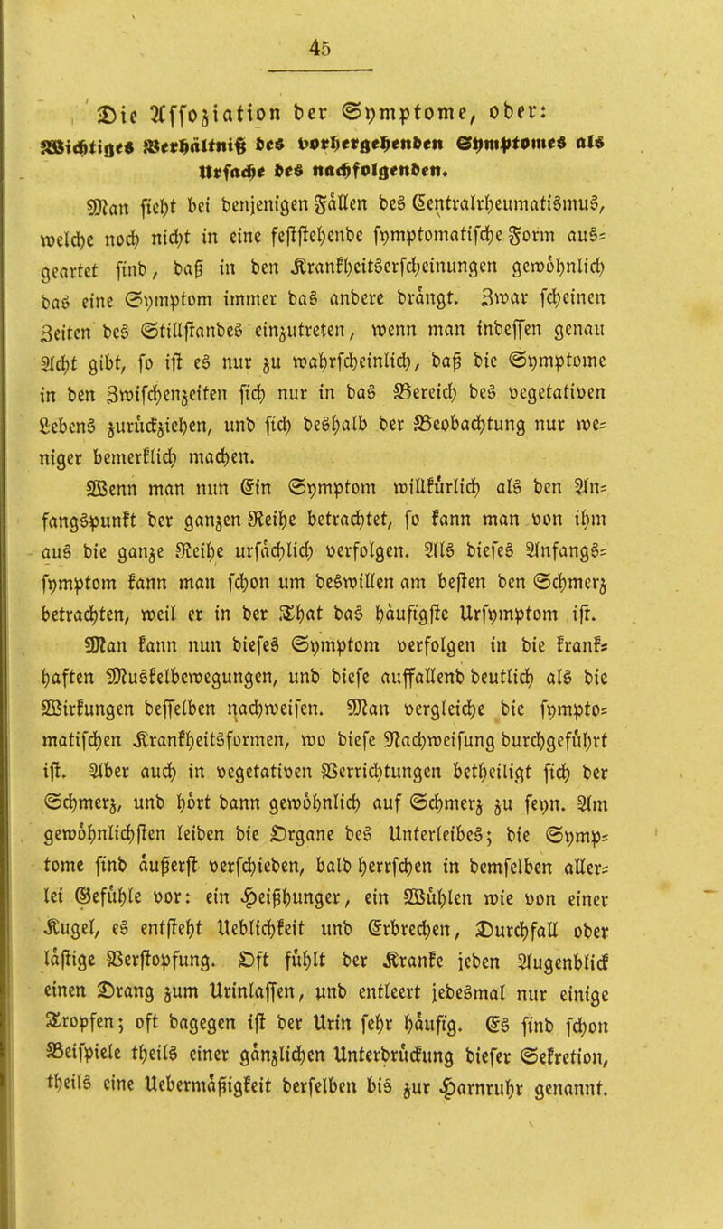 . ^Die 3(ffo5iatton tet ©i)mptome, ober: 5D?an iic|)t bei denjenigen Sailen beä (5entralrl)eumati§mu6, »eld)c nod) nid;t in eine fe#cl)enbc fpm^Jtomatifd^e gorm au§? geortet [inb, bap in ben tonfl)eit6crfcl)einun9en gen>ül)nlid) bas? eine Symptom immer ba§ anbere brangt. B^oax fd)c{nen Seiten beä ©tillflanbeg einzutreten, wenn man inbeffen genau 5lcl)t gibt, fo ij^ e6 nur ju «)al)rfd)einlid;, bap bie @t)mptome in ben Swifc^enjeiten fid) nur in ba§ S5ereid) beg üegetatioen Sebent jurucfjieljen, unb fid) beölpalb ber S5eobad)tung nur n)e= niger bemerflidj mad)en. SBenn man nun ^in Symptom willfurlid) aU ben 5In= fang^^unft ber ganjen Sleilje betradjtet, fo fann man öon il)m au6 bie ganje JKcil)e urfad)lid) üerfolgen. 2116 biefeä Slnfanggs fpm^tom fann man fd)on um be^willen am beften ben ®d)merz betrad)ten, weil er in ber Z\)at ba§ l^aufigj^c Urfpm^Jtom ift. ÜÄan fann nun biefeS ©pmptom »erfolgen in bie franfs Ijaften 9}iu§felbcwegungen, unb biefe auffallenb beutlid) al§ bie 2iSirfungen beffelben nad)weifen. SÖJan t)crgleid)e bie fi)mpt05 matifd)en ^ranfl)eit6formen, wo biefe S^lad^wcifung burd)gefut;rt ift» 5lber aud) in üegetatiöen SSerrid)tungen betl)eiligt fiel) ber <Sd)merj, unb l)bxt bann gewobnlid) auf ©d)mer5 ju fet)n. Slm gewol)nlid)flen leiben bie £)rgane beö Unterleiber; bie (St)m:|)s tomc finb auf erjl t)erfd)ieben, balb ^errfd)en in bcmfelbcn allers lei ®eful)le üor: ein ^eipl)unger, ein SOBu^len wie üon einer Äugel, e§ entj!el)t Ueblid)feit unb (5rbred)en, ^urcl)fall ober lajligc SSerfiopfung. £)ft ful)lt ber Äranfe jeben 2lugenblicf einen 2)rang jum Urinlaffen, wnb entleert jebeämal nur einige SSro^fen; oft bagegen ifi ber Urin fel)r ^)aufig. @ä finb fd)on SSeifpiele t^eiia einer ganjlid)ett Untcrbrucfung biefer <5efretion, tl)eil§ eine Uebermafiigfeit berfelbcn biä jur ^arnrut)r genannt.