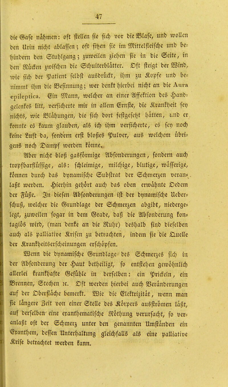 bie®afc mi)mm: oft fJeUcn fie fiel; wer bi'cffitafc, uhb woUcn bcn Urin nic{;t abraffen; oft ft^en fic im 9KittclfIcifci)C imb bc= fjinbern bcn ©tiifjlgang; jmvcilen jiel^cn fic in bie Seite, in ben Siurfen ^\m\d)in bie ©•d)uiterblatter. «Dft jleigt ber SBtnb, \vk fiel) bcr ^atknt fclbfl auSbrucEt, i{;m Äo^fc unb be^ nimmt il)m bie JBefinnung; wer benft l)ierbci n\(i)t an bie Aura epilepiica. ßin 9)knn, wcld^er an einer Slffeftion bee ^anb= gclcnFcS litt, verfiel)erte mir in allem €rnflc, bie ÄranFl;eit fet) nicl;ta, ivic S5la{)un9en, bie fiel) bort feftgefe^t I)atten, imb er fonnte eä faum glauben, al6 id) il)m üerficl)erte, c§ fet) noclj feine ßuft ba, fonbern crjl blofea ^ult?er, au§ wcldjem ubri= genS nod) ^ampf werben fonne. 5lber nidjt blof gasförmige Slbfonberungen, fonbern aucl) tro^jfbarfluffige, al§: fcl)leimige, mildjige, blutige, wafferige, fonnen burcl) ba§ bt)namifcl)e ©ubftrat ber ©d^mer^en üeran«^ lapt werben. JQizxl)m gel)6rt aud; ba§ oben erwdl^ntc £)ebem ber gupe. Sn biefen Slbfonberungen ifl ber bpnamifclje Ueber= fd)uf, weld;er bie ©runblage bcr ©djmerjcn aho^iht, nicberge= legt, juweilen fogar in bcm ©rabe, ba0 bie Slbfonberung fons tagio6 wirb, (man benle an bie 9lul;r) bcäljalb finb biefelben aud) aB ipalliatioc Ärifen ju betrad)tcn, inbem fic bie £luelle ber Äran!^eit6erfd)einungen erfc^opfen. SBenn bie bt)namifcl)c ©runblage beä @d)mer5e§ fid; in ber 5lbfonbcrung ber ^aut betljeiligt, fo entj^eljcn gewo^nlidf) ollcrlei fran!l;aftc ®cfül)le in berfelben: ein 53)ric!eln, ein SSrennen, ©tedjen 2C. £)ft werben Ijierbei aud) SSerdnberungen Äuf ber £)berfldd)e bemerft. SBic bie eieFtri^itat, wenn man ,ftc längere Seit von einer «Stelle beg Äotperä au^ftromen Idp, auf berfelben'eine e);antl)ematifd)c 3?6tl)ung mux\ad)t, fo üer= anlaft oft ber ©djmcrj unter bcn genannten Umfidnbcn ein (5rantl)em, befTen Unterf)altun9 ^U\ä)faU als eine palliative ^rife hztx<i<i)Ut werben fanm