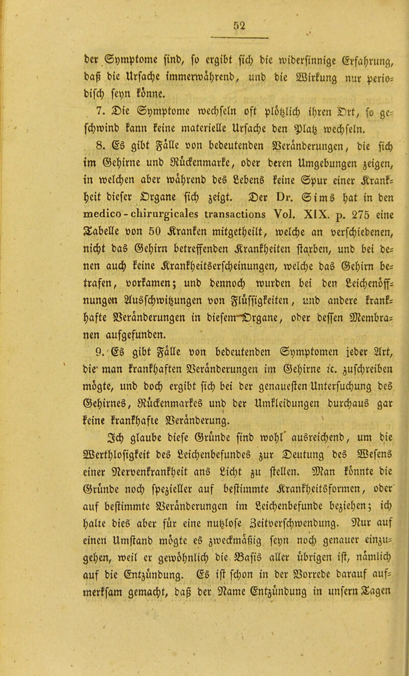 t)cr <St)m^)tomc finb, fo ergibt fiel; bic tviberfinnige Qxfai)Xün^, baf bic Urfadjc tmmcma(;rcnb, unb bic SBirfung nur perio; bifcl) fcpn fonnc. 7. 25ic @t)m^tome wccKdn oft ^lolj(id) if)rcn S^rt, [o 90= fd)tt)inb !ann feine materielle Urfadje ben ^lal^ wec^feln. , .8. ^§ gibt gaUe von bebeutenbcn SSeranberungen, bie fid) im ®e](){rne unb 9Jücfenmarfe, ober bcren Umgebungen jcigen, in welchen aber tt)a|)renb be§ ßebenS feine ©pur einer ^tanU l^eit bicfer Organe fid) jefgt. £)er Dr. © i m S ^)at in ben medico- chirurgicales transactions Vol. XIX. p. 275 eine S^abellc von 50 tonfen mit^tti)iHt, mlö)z an üerfd)iebencn, m6)t ba§ ©e^irn bctreffenben Äranf^ieiten flarben, unb bei be? nen auä) hm tonf^)eit§erfd)einungen, weld)e baö ®el[)irn be^ trafen, üorfamen; unb bcnnod) würben bei ben £eic^)enoff; nungen ätuöfdjwi^ungen üon glufftgfciten, unb anbere franfs ^»aftc SSeronberungen in biefenr£)rgane, ober beffen SKembras nen aufgefunben. 9.'S§ gibt gallc üon bebeutenbcn ©tjmptomen iebcr 2Irt, bie' man franf(;aften SSeranberungen im ©cl^irnc ic. jufdjreiben mogtc, unb bod) ergibt ftdt) bei ber genaueflen Unterfud^ung be§ ®clE)irne§, 9tutfenmarfe§ unb ber Umfleibungen burd)au§ gar feine franff)afte SSerdnberung. ^6) glaube biefe ©runbe ftnb m^' auSreidjenb, um bie SÖBertl^loftgfeit bee ßeid)enbefunbe§ jur 25eutung be6 SSSefenS einer Sflereenfranf^eit an§ £id)t ju j^ellen. ^an fonnte bic ©runbe no^) fpcjicUer auf bef^immte Ärann;eitöformcn, ober' auf beflimmtc SSeranberungen im S^eidjenbefunbe be^iel^en; id) ^)alte bieg aber für eine nu^lofc 3citüerfd)tt)cnbung. 9^ur auf einen Umfranb mogte eS ^wccfmaßig fepn no4) genauer cin5u= ge|)en, weit er gew6l;nlid) bic S5afi§ aller übrigen iff, nomlid) auf bie ©ntjunbung. @§ ifJ fd)on in ber SSorrcbe barauf auf= merffam gemacht, bap ber 9^ame ^ntjünbung in unfern Sagen