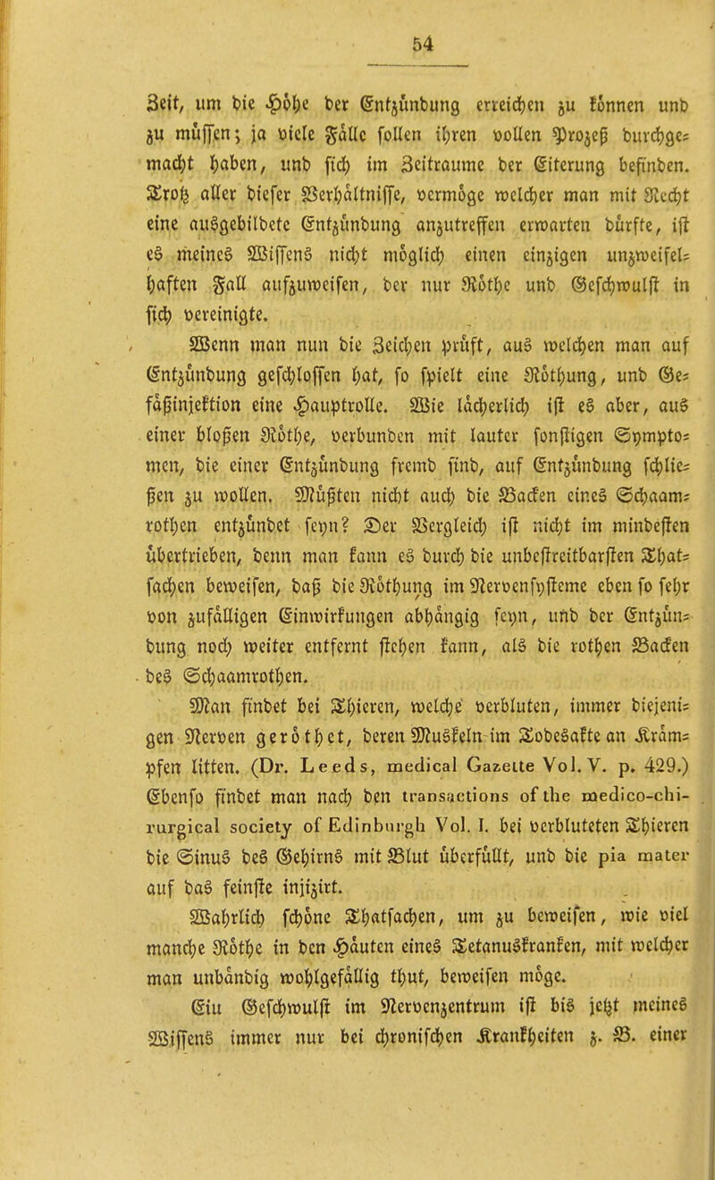 Seit, um t)ie ^6()e ber ©ntjunbung erveidjen ju fonncn unb ju müfyen; ja toicle gallc foUen il;ren üoUen ^rojep buvdjges mad()t ijaben, unb ftd) im 3eitraume ber Eiterung befmben. Zxo^ aller biefer ?SerI)aUnijye, ücrmoöe roeldjer man mit Sit-djt eine au^gebilbctc ©ntjunbung anzutreffen erwarten burftc, ijt e§ meinet SBiffenö nid)t moglid^ einen cinjigen un^vueifels ^)aften Sali aufjuweifen, ber nur 9l5t^c unb ®efd)routfl in fid^ ücreinigte. SGBenn man nun bie Seictjen ^Jruft, auä n)eld)en man auf (Sntjünbung gef4)loffen i)at, fo f:pielt eine 3lotf)ung, unb ©e? fdfinjeftion eine ^auptroUe. SßSie ldcl;erlid) i(l e§ aber, au§ einer blopen dloÜ)z, üerbunben mit lauter fonjiigen ©pmpto; men, bie einer ßntjünbung frcmb finb, auf ßntjunbung f4)lie= fen ju woUcn. Sl'Zuften nidbt aud) bie SSacfen cine§ ®d)aam; rotljen entjunbct fepn? £)er SSergleid^ ij! nidjt im minbeffen übertrieben, benn man fann eä burd^ bie unbcjlreitbarfien 5Ei)ats fad)en beweifen, ba^ bie 9t6tl)ung im 9lerüenfv)|!eme eben fo fel;r üon zufälligen ^imrirFungen abljdngig fci;n, unb ber ©ntjün? bung nod; weiter entfernt jitcl^en fann, alä bie rotl)en Sacfen be§ ©c|)aamrot^en. ISlan finbet bei S£l)iercn, weldje tierbluten, immer biejenis gen 5yieröen gerotl^et, beren SD?u6feln im Sobeäaftean Ärams :pfen litten. (Dr. Leeds, medical Gazelle Vol.V. p. 429.) ßbenfo finbet man nadj bcn iransfictions of the medico-chi- rurgical society of Edinburgh Vol. I. bei verbluteten Sl)ieren bie @inu§ be6 ®el)irn6 mit 23lut uberfüllt, unb bie pia mater auf ba6 feinfte inji^irt. 2Bal)rlid) fd)onc S£l)atfad)en, um ju beweifen, wie oicl mandje dibt^z in ben Rauten eine§ 5£etanuöfran!en, mit welcher man unbdnbig wohlgefällig tljut, beweifen möge. diu ®efd)wul(i im SZeroenjentrum ifl bi§ je(jt meines 2ö,iffen§ immer nur bei ä}ton\\6)m Äranf^eiten j. S5. einer