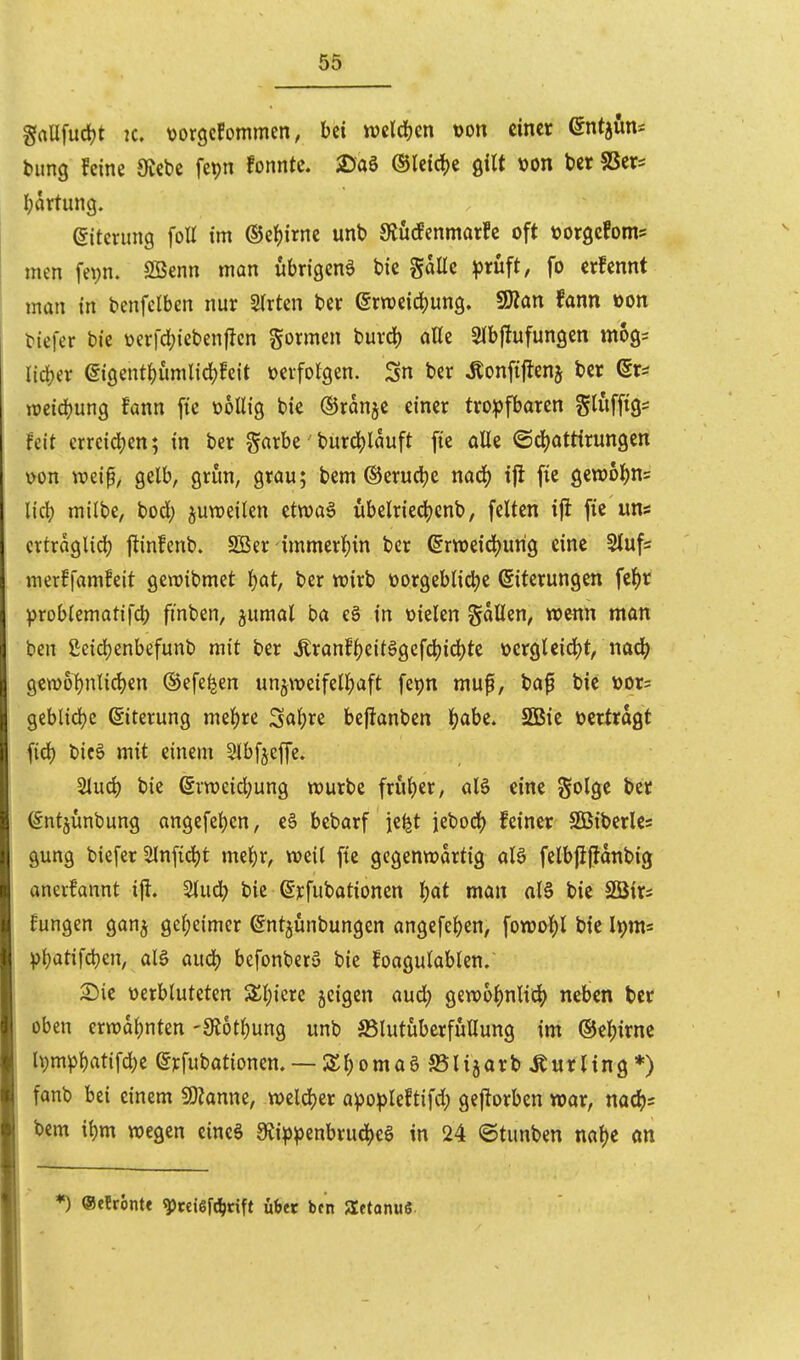 gaUfurfjt IC. t)or9c!ommcn, bei m\ä)m t)on einer Qnt^m^ bung feine 9Jebe fepn fonntc. 2)a6 ®lcirf)e gilt von t)cr SScr= Ijartung. (Siterimg foU im ©e^irne unb S^ücfenmarfc oft toorgcfoms men fepn. Söenn man «brigenä bic gaUe \)t\ift, fo erfennt man in benfclben nur Sitten ber Qxmiä)m^, fSlan Unn »on biefer bie üerfd)ieben|len gormen buvd) aße Sibjlufungcn mogs lieber (gi9enti)umlid)!eit üerfolgen. Sn ber Äonfijlenj ber (5r^ miä)unQ Unn fie üoUig bie ©ranje einer tro:pfbaren Sluffig- Feit erreidjen; in ber garbe' burcl()lauft fie alle ©djattirungen \>on weip, gelb, grun, grau; bem ©erudje naä) iji fie gewol)n5 lieb milbe, bod; juweilen etwaä übelried^cnb, feiten iji fie uns crtragltd) ftinfenb. SBer -{mmerl)in ber ßrweid^urig eine 5tufs mer!famfeit gen^ibmet ^at, ber wirb vorgebliche Eiterungen fe^r ))roblematifcb finben, jumal ba e§ in vielen gdllen, wenn man ben £cicl)enbefunb mit ber ^ranff)eit§gefcl)icl)te vergleicht, nac^ gewobnlichen ©efe^en unzweifelhaft fepn muft, baf bie vor= geblidje ©terung mehre Soh^e beflanben i)ahi. SSBie vertragt fich bicö mit einem Stbfjcffe. Sluch bie Erweichung würbe früher, aB eine golge ber Entjünbung angefehen, c§ bebarf ie^t jebod) feiner SÖ3iberle= gung biefer 5lnftd)t mehr, weil fte gegenwartig aU felbjijitanbig anerfannt i|l. Stuch bie Erfubationen h^^ »ö feie Sßirs Hungen gan^ geheimer Entjunbungen angefehen, fowohl bie Ipm« ^)hatifchen, alö auch befonber» bie foagulablen. 2)ie verbluteten Zl)im jeigen aud) gewöhnlich neben ber oben erwähnten -Siothung unb SSlutüberffiUung im ©ehirnc lt)mphatifdK Erfubationem —Shomaö SSlijarb Curling*) fanb bei einem ^Slanm, welcher a^opleftifd; gejlorben war, nach= bem ihm wegen eincö 9ii^^enbrud)c§ in 24 ©tunben nahe an ♦) ©cfrontt ^cciöfc^rift über bcn Setonuö