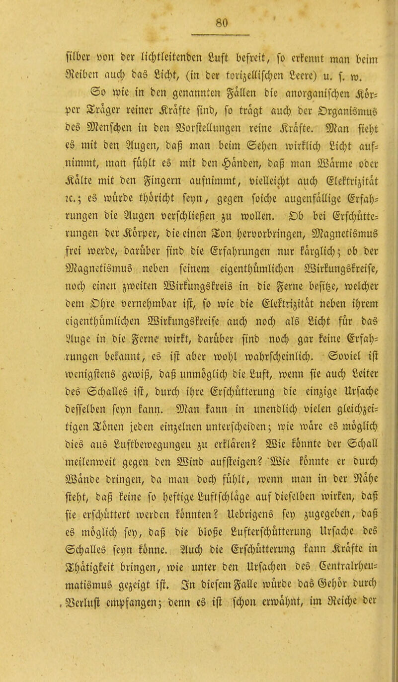 filbct üon bev l{c![)t(cttcnben ßuft befreit, fo ernennt man beim 9ieibcn aucl; ba§ ßidbf, (in bev tovi5eüifcI)cn Seevc) u. f. <So wie in ben genannten %aUm bie anorganifcbcn Sik^ piv S^vagcv reiner Gräfte finb, fo tragt aud) bcr £)rgan{önm6 beS 9)hnfc^)en in ben ?8orfleUiingen reine strafte. fStan fie(;t c§ mit ben 2(ugen, bap man beim ©eben ix)irf(id) ßicbt auf= nimmt, man fublt eä mit ben «^anben, baf man SBarme ober Ädlte mit ben gingern aufnimmt, toielleicbt aucb (Sleftrijitat 2C.; e§ würbe tboric^t fepn, gegen foicbe augenfällige grfab= rungen bie 3lugen üerfcbliepen ju wollen. £)b bei @rfcbütte= rungen ber Äorper, bie einen Son berüorbringen, 9)?agncti6mug frei werbe, baruber finb bie @rfal)rungen nur farglidf); ob ber 9}iagncti§muö neben feinem eigentbümlicben 2öirfung6freife, nocb einen gweiten Sßirfunggfreiö in bie gerne befi^e, weld)er bem Sbre üernebmbar ijl, fo wie bie ß'Ieftrigitat neben i^rem eigentbümlidjen SBirfunggfreife aucb od) alS 8id()t für ba§ yiuge in bie gerne wirft, baruber finb nod) gar feine ©rfab* rungen bcfanut, e§ ijt aber wobt wabrfd)einltd). ©oüiel ift wenig|len6 gewif, bap unmoglicb bie ßuft, wenn fic aucb ßeiter beö ©d}aEe§ ift, burcb ibve @rfd;utterung bie einzige Urfac^e beffelben fepn fann. Wlan fann in unenblicb vielen gleid)^ei= tigen Sonen jeben einzelnen unterfcbeiben; wie wdre e6 moglicb bieg auö Suftbewcgungeu ju erfidren? S55ie fonnte ber ©cball meilenweit gegen ben SBinb aufjleigen? '2Bie fonnte er burd) SBdnbe bringen, ba man bocb füblt, wenn man in ber 9]dbe j!ebt, bap feine fo beftigc ßuftfcbldge auf biefelben wirfen, bap fte erfd)üttert werben fonnten? Uebrigenö fet; zugegeben, bap eö moglicb fet), bap bie blope ßufterfcbutterung llrfad}e be§ ©cballeö fetjn fonne. Sludf) bie erfd)utterung fann Jtrdfte in S£b«ti'9i^eit bringen, wie unter ben Urfacben beö (5cntralrbeu= matiömuä gegeigt ijl. Sn biefem galle würbe baS ©ebor burcb . S3crlufl crtt^jfangen; benn eö ijl fcljon erwdbnt, im Stcicbe ber