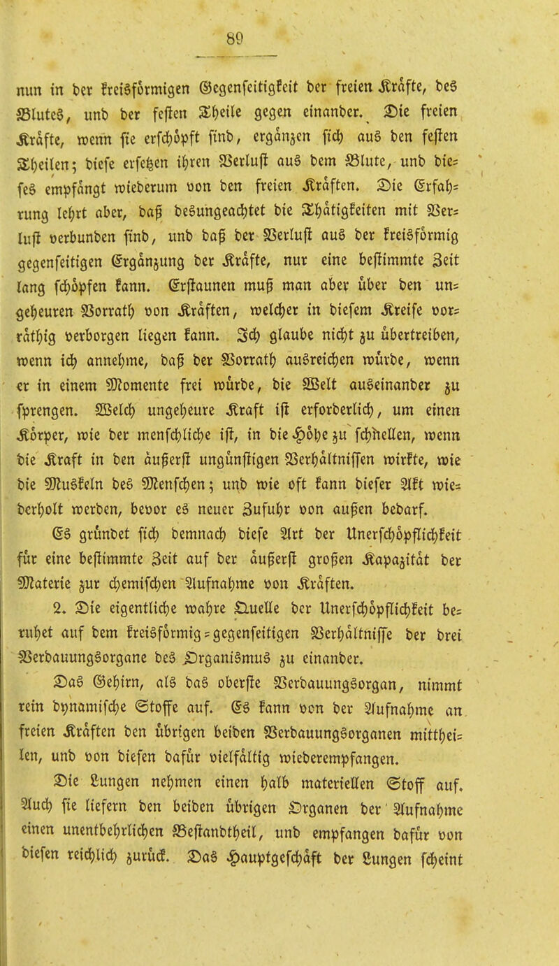 mm in ber Jrciaformigen ©egcnfcitigfeit bcr fmcn Gräfte, bcS S5lute6^ imb ber fcjlen Zi)ziU gegen einanbcr. ^ie freien Gräfte, wenn fte erfd)5pft finb, ergangen fid) au§ ben fejten SlKilen; biefe erfefeen i^)ren 93crlu|l au§ bem S5(ute, unb bie= feS cm^jfangt wieberum üon ben freien Gräften. S>ie @rfal)s rung Ic^rt aber, baf be6ungeacl)tet bie STl^atigfeiten mit SSers lufl üerbunben ftnb, imb baf ber SSerluft auö ber frciäformig gegenfeitigen ^rganjung ber Gräfte, nur eine bejümmte Seit löng fc^6^)fen fann. ©rjlaunen mu^ man aber über ben uns gei)euren SSorrat^ üon Ärdften, weld)er in bicfem Greife oors ratl){g »erborgen liegen fann. S<i) glaube nidjt ju übertreiben, wenn i4> annei)me, baf ber SSorratt) au§re{d)en würbe, wenn «r in einem 9)?omente frei würbe, bie SBelt au^einanber ju fiprengen. SBeld) unget)eure toft ift erforberlidj, um einen ^or^er, wie ber menfcl)lid)e ij^, in bie^obe^u fdjhelten, wenn t)ie Äraft in ben duperfi ungünfiigen SSerI)dltniffen wirkte, wie bie 9)Ju6feln be6 9Kenfrf)en; unb wie oft fann biefer Slft wies berl()olt werben, beüor eä neuer 3uful^r üon aufen bebarf. S§ grünbet fid) bemnad) biefe Strt ber Unerfd)6^flid)feit für eine bestimmte 3eit auf ber duferfl grofen ^a^^a^itdt ber fOJaterie §ur d;emifd)en 5lufnat)mc t>on Ärdften, 2. Sie eigentlid)e wafjre £lueUe ber Unerfd)opfIid)feit bes rui)et auf bem frei^formig? gegenfeitigen SSer{)dltniffe ber brei §8crbauung6organe be§ ^rganiSmuS ju einanber. Saa ©ef)irn, aB baö oberfle SSerbauung^organ, nimmt rein btjnamifc^e ©toffe auf. @g fann üon ber STufna^me an freien Gräften ben übrigen beiben SSerbauungSorganen mini)iU kn, unb üon biefen bafür vielfältig wieberem^fangen. S5ie ßungen nel)men einen l)alb materiellen <Stoff auf. Slucb fie tiefern ben beiben übrigen £)rganen ber' 2lufnal)me einen unentbel)rlid)en SSeftanbtljeil, unb em^)fangen bafür üon biefen reidjlic^ jurücf. 2)aö ^au^tgefcljdft ber Sungen fdjeint