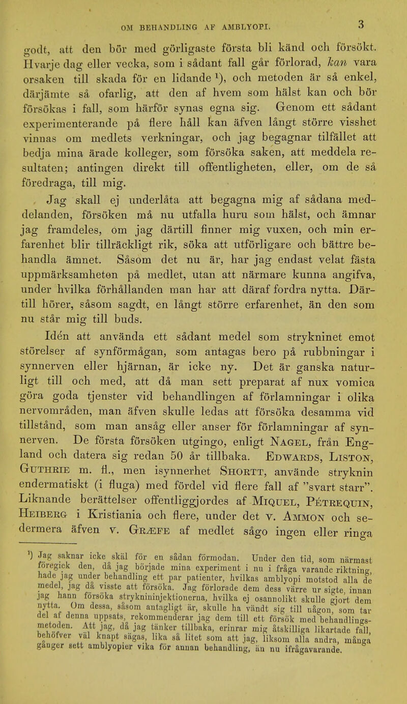 godt, utt den bör med görligaste första bli känd och försökt. Hvarje dag eller vecka, som i sådant fall går förlorad, Jean vara orsaken till skada för en lidande i), och metoden är så enkel, därjämte så ofarlig, att den af hvem som hälst kan och bör försökas i fall, som härför synas egna sig. Genom ett sådant experimenterande på flere håll kan äfven långt större visshet vinnas om medlets verkningar, och jag begagnar tilfället att bedja mina ärade kolleger, som försöka saken, att meddela re- sultaten; antingen direkt till offentligheten, eller, om de så föredraga, till mig. Jag skall ej underlåta att begagna mig af sådana med- delanden, försöken må nu utfalla huru som hälst, och ämnar jag framdeles, om jag därtill finner mig vuxen, och min er- farenhet blir tillräckligt rik, söka att utförligare och bättre be- handla ämnet. Såsom det nu är, har jag endast velat fästa uppmärksamheten på medlet, utan att närmare kunna angifva, under hvilka förhållanden man har att däraf fordra nytta. Där- till hör er, såsom sagdt, en långt större erfarenhet, än den som nu står mig till buds. Idén att använda ett sådant medel som strykninet emot störelsej: af synförmågan, som antagas bero på rubbningar i synnerven eller hjärnan, är icke ny. Det är ganska natur- ligt till och med, att då man sett preparat af nux vomica göra goda tjenster vid behandlingen af förlamningar i olika nervområden, man äfven skulle ledas att försöka desamma vid tillstånd, som man ansåg eller anser för förlamningar af syn- nerven. De första försöken utgingo, enligt Nagel, från Eng- land och datera sig redan 50 år tillbaka. Edwaeds, Liston, GuTHRiE m. ä., men isynnerhet Shortt, använde stryknin endermatiskt (i fluga) med fördel vid flere fall af svart starr. Liknande berättelser offentliggjordes af Miquel, Pétrequin, Heiberg i Kristiania och flere, under det v. Ammon och se- dermera äfven v. Gr^fe af medlet sågo ingen eller ringa ') Jag saknar icke skäl för en sådan förmodan. Under den tid, som närmast föregick den, då jag började mina experiment i nu i fråga varande riktning hade jag under behandling ett par patienter, hvilkas amblyopi motstod alla dé medel, jag dä visste att försöka. Jag förlorade dem dess värre ur sigte innan jag hann försöka stryknininjektionerua, hvilka ej osannolikt skulle gjort dem nytta Om dessa, sdsom antagligt är, skulle ha vändt sig till någon, som tar del a denna uppsats rekommenderar jag dem till ett försök med behandlings- metoden. Att jag, då jag tänker tillbaka, erinrar mig åtskilliga likartade fall behofver val knapt sägas, lika så litet som att jag, liksom alla andra, många gänger sett amblyopier vika för annan behandling, än nu ifrågavarande