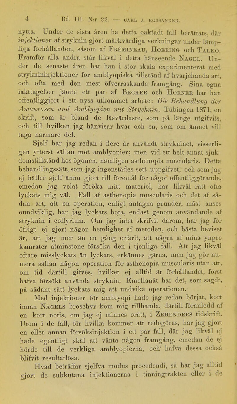 CARL .1. liO.SSANUlCJl. nytta. Under de sista åren ha detta oaktadt fall berättats, där injelctioner afstryknin gjort märkvärdiga verkningar under lämp- liga förhållanden, såsom af Frémineau, Hoering och Talko, Framför alla andra står likväl i detta hänseende Nagel. Un- der de senaste åren har han i stor skala experimenterat med stryknininjektioner för amblyopiska tillstånd af hvarjehanda art, och ofta med den mest öfverraskande framgång. Sina egna iakttagelser jämte ett par af Becker och Horner har han offentliggjort i ett nyss utkommet arbete: Die Behandlung der Ämaurosen und Ämhlyopien mit Strychnin, Tubingen 1871, en skrift, som är bland de läsvärdaste, som på länge utgifvits, och till hvilken jag hänvisar hvar och en, som om ämnet vill taga närmare del. Sjelf har jag redan i flere år användt strykninet, visserli- gen ytterst sällan mot amblyopier; men vid ett helt annat sjuk- domstillstånd hos ögonen, nämligen asthenopia muscularis. Detta behandlingssätt, som jag ingenstädes sett uppgifvet, och som jag ej häller sjelf ännu gjort till föremål för något offentliggörande, emedan jag velat föröka mitt materiel, har likväl rätt ofta lyckats mig väl. Fall af asthenopia muscularis och det af så- dan art, att en operation, enligt antagna grunder, måst anses oundviklig, har jag lyckats bota, endast genom användande af stryknin i collyrium. Om jag intet skrifvit därom, har jag för öfrigt ej gjort någon hemlighet af metoden, och bästa beviset är, att jag mer än en gång erfarit, att några af mina yngre kamrater åtminstone försöka den i tjenliga fall. Att jag likväl oftare misslyckats än lyckats, erkännes gärna, men jag gör nu- mera sällan någon operation för asthenopia muscularis utan att, om tid därtill gifves, hvilket ej alltid är förhållandet, först hafva försökt använda stryknin. Emellanåt har det, som sagdt, på sådant sätt lyckats mig att undvika operationen. Med injektioner för amblyopi hade jag redan börjat, kort innan Nagels broschyr kom mig tillhanda, därtill föranledd af en kort notis, om jag ej minnes orätt, i Zehenders tidskrift. Utom i de fall, för hvilka kommer att redogöras, har jag gjort en eller annan försöksinjektion i ett par fall, där jag likväl ej hade egentligt skäl att vänta någon framgång, emedan de ej hörde till de verkliga amblyopierna, och* hafva dessa också blifvit resultatlösa. Hvad beträffar sjelfva modus procedendi, så har jag alltid gjort de subkutana injektionerna i tinningtrakten eller i de