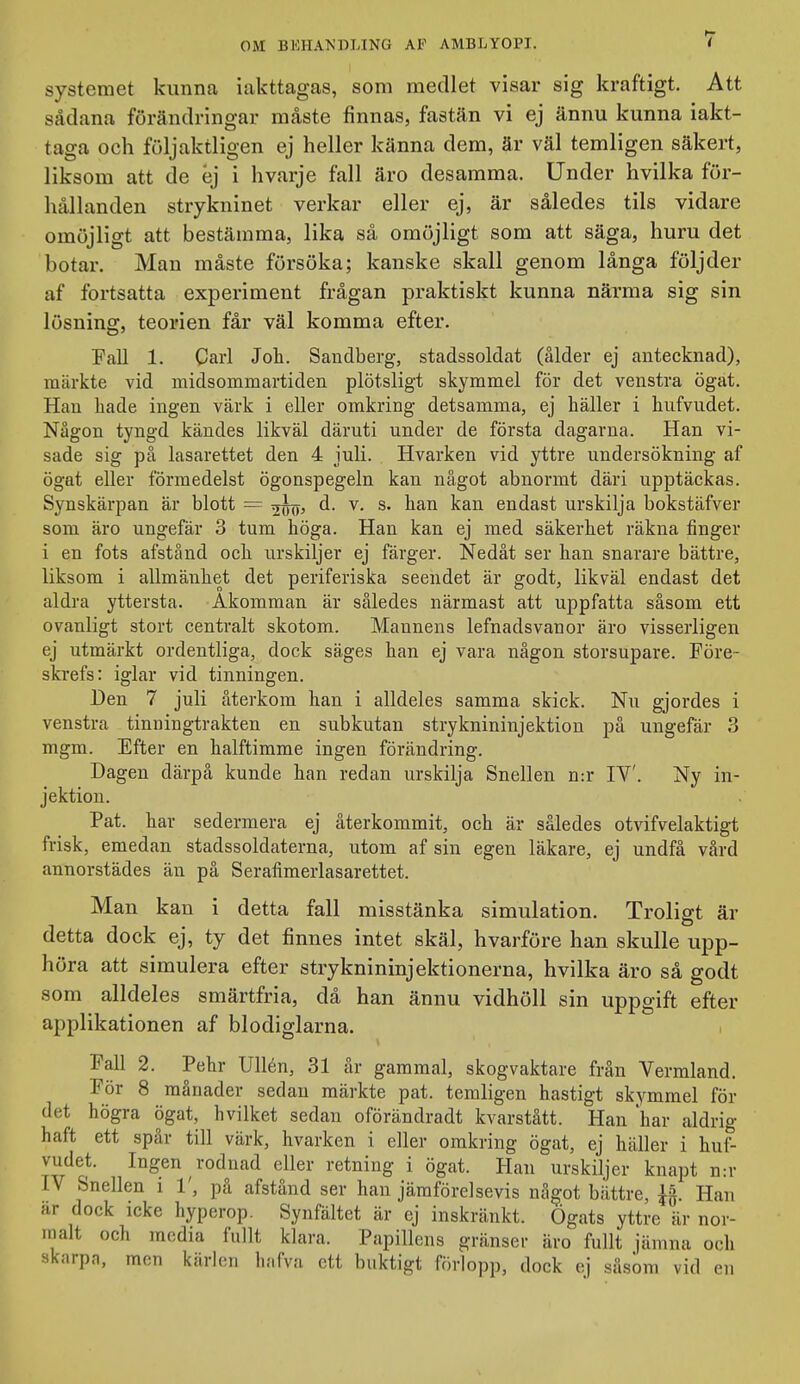 systemet kunna iakttagas, som medlet visar sig kraftigt. Att sådana förändringar måste finnas, fastän vi ej ännu kunna iakt- taga och följaktligen ej heller känna dem, är väl temligen säkert, liksom att de éj i hvarje fall äro desamma. Under hvilka för- hållanden strykninet verkar eller ej, är således tils vidare omöjligt att bestämma, lika så omöjligt som att säga, huru det botar. Man måste försöka; kanske skall genom långa följder af fortsatta experiment frågan praktiskt kunna närma sig sin lösning, teorien får väl komma efter. Fall 1. Carl Joh. Sandberg, stadssoldat (ålder ej antecknad), märkte vid midsommartiden plötsligt skymmel för det venstra ögat. Han hade ingen värk i eller omkring detsamma, ej häller i hufvudet. Någon tyngd kändes likväl däruti under de första dagarna. Han vi- sade sig på lasarettet den 4 juli. Hvarken vid yttre undersökning af ögat eller formedelst ögonspegeln kan något abnormt däri upptäckas. Synskärpan är blott = d. v. s. han kan endast urskilja bokstäfver som äro ungefär 3 tum höga. Han kan ej med säkerhet räkna finger i en fots afstånd och urskiljer ej färger. Nedåt ser han snarare bättre, liksom i allmänhet det periferiska seendet är godt, likväl endast det aldra yttersta. Åkomman är således närmast att uppfatta såsom ett ovanligt stort centralt skotom. Mannens lefnadsvanor äro visserligen ej utmärkt ordentliga, dock säges han ej vara någon storsupare. Före- skrefs: iglar vid tinningen. Den 7 juli återkom han i alldeles samma skick. Nu gjordes i venstra tinningtrakten en subkutan stryknininjektion på ungefär 3 mgm. Efter en halftimme ingen förändring. Dagen därpå kunde han redan urskilja Snellen n:r IV'. Ny in- jektion. Pat. har sedermera ej återkommit, och är således otvifvelaktigt frisk, emedan stadssoldaterna, utom af sin egen läkare, ej undfå vård annorstädes än på Serafimerlasarettet. Man kan i detta fall misstänka simulation. Troligt är detta dock ej, ty det finnes intet skäl, hvarföre han skulle upp- höra att simulera efter stryknininjektionerna, hvilka äro så godt som alldeles smärtfria, dä han ännu vidhöll sin uppgift efter applikationen af blodiglarna. ^'all 2. Pehr Ullen, 31 år gammal, skogvaktare från Vermland. För 8 månader sedan märkte pat. temligen hastigt skymmel för det högra ögat, hvilket sedan oförändradt kvarstått. Han har aldrig haft ett spår till värk, hvarken i eller omkring ögat, ej häller i huf- vudet. Ingen rodnad eller retning i ögat. Han urskiljer knapt n:r IV Snellen i 1', på afstånd ser han jämförelsevis något bättre, Han ar dock icke hyperop. Synfältet är ej inskränkt. Ögats yttre är nor- malt och media fullt klara. Papillens gränser äro fullt jämna och skarpn, men kärlen hafva ett buktigt förlopp, dock ej såsom vid en