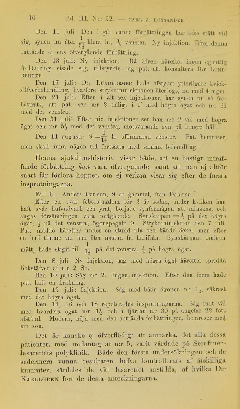 Don 11 juli: Den i går vunna förbättringen har icko stått vid sig, synen nu åter ^ klent li., venster. Ny injektion. Efter denna inträdde ej ens öfverguende förbättring. Den 13 juli: Ny injektion. Då äfveu härefter ingen egentlig förbättring visade sig, tillstyrkte jag pat. att konsultera D:r Lvsd- B15RGER. Den 17 juli: D:r Lundberoer hade afstyrkt ytterligare kvick- silfverbehandling, hvavföre stryknininjektioncn återtogs, nu med 4 ragiu. Den 21 juli: Efter i alt sex injektioner, har synen nu så for- bättrats, att pat. ser n:r 2 dåligt i 1' med högra ögat ocli n:r 0;', med det venstra. Den 31 juli- Efter nio injektioner ser han n:r 2 väl med högra ögat cell n:r 5| med det venstra, motsvarande syn på längre håll. Den 11 augusti: 8.=:^-^ h. oförändrad venster. Pat. herareser, men skall ännu någon tid fortsätta med samma behandling. Denna sjukdomshistoria visar både, att en hastigt inträf- fande förbättring han vara öfvergående, samt att man ej altför snart får förlora hoppet, om ej verkan visar sig efter de första insprutningarna. Fall 6. Anders Carlson, 9 år gammal, frän Dalarna. Efter en svår febersjukdom för 2 år sedan, under hvilken han liaft svår bufvudvärk och yrat, började synförmågan att minskas, och auges försämringen vara fortgående. Synskärpan = I på det högra ögat, ^ på det venstra; ögonspegeln 0. Stryknininjektion den 7 juli. Pat. mådde härefter under en stund illa och kände äckel, men efter en half timme var lian åter nästan fri härifrån. Synskärpan, omigen 1 mätt, hade stigit till på det venstra, ^ på högra ögat. Den 8 juli: Ny injektion, såg med högra ögat härefter spridda bokstäfver af n:r 2 Sn. Den 10 juli: Såg n:r 2. Ingen injektion. Efter den förra hade pat. haft en kräkning. Den 12 juli: Injektion. Såg med båda ögonen n:r 1^, säkrast med det högra ögat. Den 14, 16 och 18 repeterades insprutningarna. Såg fullt väl med hvardcra ögat n:r 1^ och i fjärran n:r 30 på ungefär 22 fots afstånd. Modern, nöjd med den inträdda förbättringen, hemreser med sin son. Det är kanske ej öfverflödigt att anmärka, det alla dessa patienter, med undantag af n:r 5, varit vårdade på Serafimer- iasarettets polyklinik. Både den första undersökningen och de sedermera vunna resultaten hafva kontrollerats af åtskilliga kamrater, särdeles de vid lasarettet anstäldn, af hvilka D:r Kjkllgren fört de flesta anteckningarna.