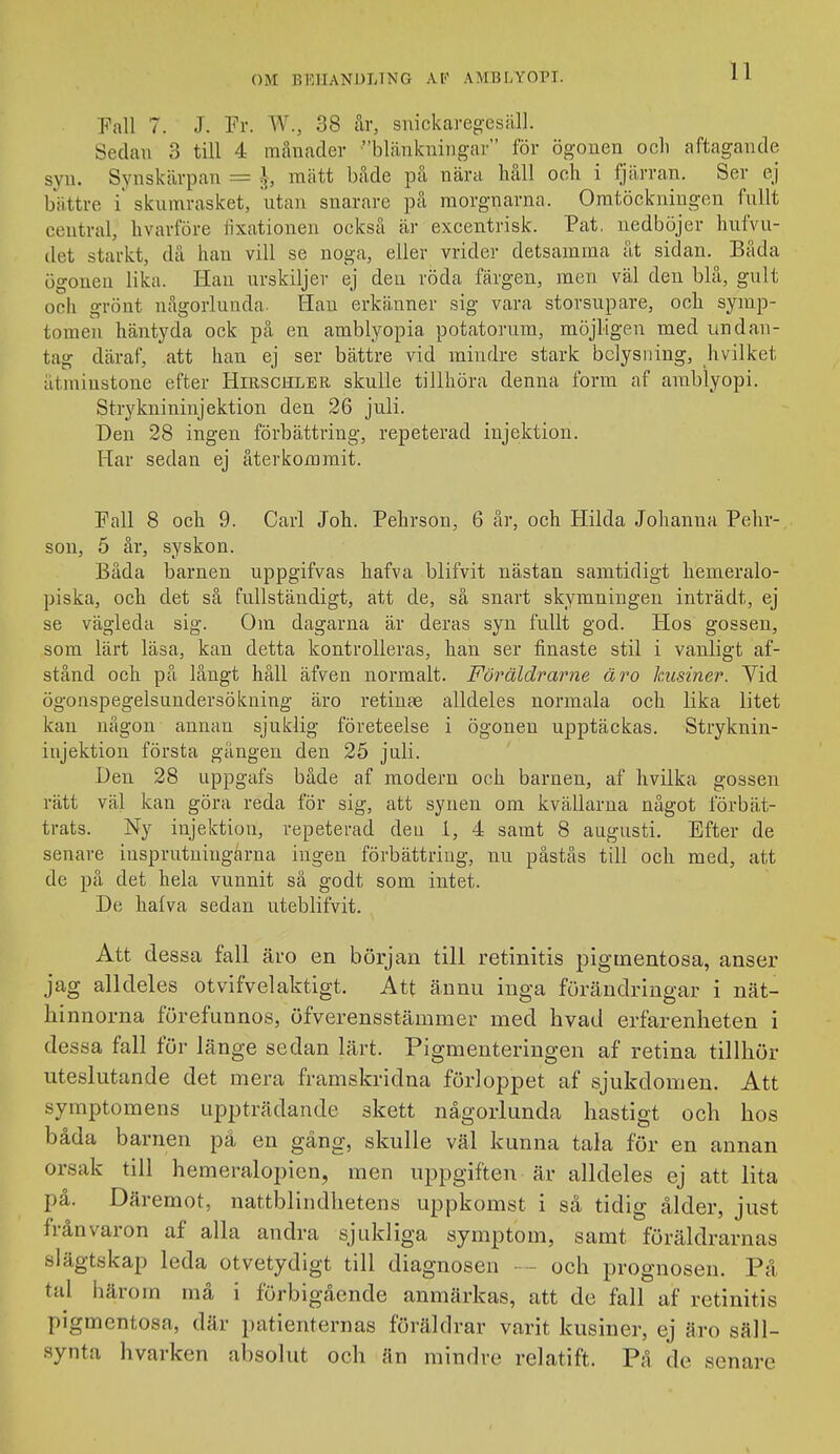 Fall 7. J. Fr. W., 38 år, snickareg-esäll. Sedan 3 till 4 månader blänkningav för ögonen ocli aftagande syn. Synskärpan = ^, mätt både på nära håll och i fjärran. Ser ej bättre i skumrasket, utan snarare på morgnarna. Omtöckningen fullt central, livarföre tixationen också är excentrisk. Pat. nedböjer hufvu- (let starkt, då han vill se noga, eller vrider detsamma åt sidan. Båda ögonen lika. Han urskiljer ej den röda färgen, men väl den blå, gult och grönt någorlunda. Han erkänner sig vara storsupare, och symp- tomen häntyda ock på en amblyopia potatorum, möjligen med undan- tag däraf, att han ej ser bättre vid mindre stark belysning, hvilket åtminstone efter Hirschler skulle tillhöra denna form af amblyopi. Stryknininjektion den 26 juli. Den 28 ingen förbättring, repeterad injektion. Har sedan ej återkommit. Fall 8 och 9. Carl Joh. Pehrson, 6 år, och Hilda Johanna Pehr- son, 5 år, syskon. Båda barnen uppgifvas hafva blifvit nästan samtidigt hemeralo- piska, och det så fullständigt, att de, så snart skymningen inträdt, ej se vägleda sig. Om dagarna är deras syn fullt god. Hos gossen, som lärt läsa, kan detta kontrolleras, han ser finaste stil i vanligt af- stånd och på långt håll äfven normalt. Föräldrarne äro kusiner. Vid ögonspegelsundersökning äro retinae alldeles normala och lika litet kan någon annan sjuklig företeelse i ögonen upptäckas. Stryknin- injektion första gängen den 25 juli. Den 28 uppgafs både af modern och barnen, af hvilka gossen rätt väl kan göra reda för sig, att synen om kvällarna något förbät- trats. Ny injektion, repeterad den i, 4 samt 8 augusti. Efter de senare iusprutningärna ingen förbättring, nu påstås till och med, att de på det hela vunnit så godt som intet. De hafva sedan uteblifvit. Att dessa fall äro en början till retinitis pigtnentosa, anser jag alldeles otvifvelaktigt. Att ännu inga furändringar i nät- hinnorna förefunnos, öfverensstämmer med hvad erfarenheten i dessa fall för länge sedan lärt. Pigmenteringen af retina tillhör uteslutande det mera framskridna förloppet af sjukdomen. Att symptomens uppträdande skett någorlunda hastigt och hos båda barnen på en gäng, skulle väl kunna tala för en annan orsak till hemeralopien, men uppgiften är alldeles ej att lita på. Däremot, nattblindhetens uppkomst i så tidig ålder, just frånvaron af alla andra sjukliga symptom, samt föräldrarnas slägtskap leda otvetydigt till diagnosen ■ - och prognosen. På tal härom må i förbigående anmärkas, att de fall af retinitis pigmentosa, där patienternas föräldrar varit kusiner, ej äro säll- synta hvarken absolut och än mindre relatift. På de senare