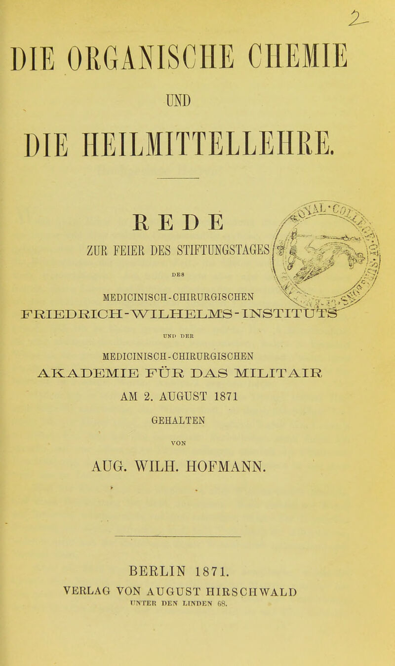 2^ DIE ORGANISCHE CHEMIE UND DIE HEILMITTELLEHRE. REDE ZUR FEIER DES STIFTÜNGSTAGES/#i -^J^^^^i MEDICINISCH-CHIRURGISCHEN X;^;::--;V- FRIEDKICH - WILHELMS - INSTITUT MEDICINISCH - CHIRURGISCHEN i^Kl^DEMIE FÜR D^S MILITAIR AM 2. AUGUST 1871 GEHALTEN VON AUG. WILH. HOFMANN. BERLIN 1871. VERLAG VON AUGUST HIRSCIIWALD UNTER DEN LINOEN fiS.