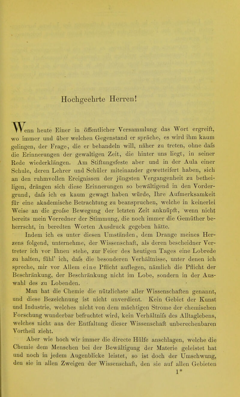 Hochgeehrte Herren! Wenn heute Einer in öffentlicher Versammlung das Wort ergreift, wo immer und über welchen Gegenstand er spräche, es wii'd ihm kaum gelingen, der Frage, die er behandeln will, näher zu treten, ohne dafs die Erinnerungen der gewaltigen Zeit, die hinter uns liegt, in seiner Rede wiederklängen. Am Stiftungsfeste aber und in der Aula einer Schule, deren Lehrer und Schüler miteinander gewetteifert haben, sich an den ruhmvollen Ereignissen der jüngsten Vergangenheit zu bethei- ligen, drängen sich diese Erinnerungen so bewältigend in den Vorder- grund, dafs ich es kaum gewagt haben würde, Ihre Aufmerksamkeit für eine akademische Betrachtung zu beanspruchen, welche in keinerlei Weise an die grofse Bewegung der letzten Zeit anknüpft, wenn nicht bereits mein Vorredner der Stimmung, die noch immer die Gemüther be- herrscht, in beredten Worten Ausdruck gegeben hätte. Indem ich es unter diesen Umständen, dem Drange meines Her- zens folgend, unternehme, der Wissenschaft, als deren bescheidner Ver- treter ich vor Ihnen stehe, zur Feier des heutigen Tages eine Lobrede zu halten, fühl' ich, dafs die besonderen Verhältnisse, unter denen ich spreche, mir vor Allem eine Pflicht auflegen, nämlich die Pflicht der Beschränkung, der Beschränkung nicht im Lobe, sondern in der Aus- wahl des zu Lobenden. Man hat die Chemie die nützlichste aller Wissenschaften genannt, und diese Bezeichnung ist nicht unverdient. Kein Gebiet der Kunst und Industrie, welches nicht von dem mächtigen Strome der chemischen Forschung wunderbar befruchtet wird, kein Verhältnifs des Alltaglebens, welches nicht aus der Entfaltung dieser Wissenschaft unberechenbaren Vortheil zieht. Aber wie hoch wir immer die directe Hülfe anschlagen, welche die Chemie dem Menschen bei der Bewältigung der Materie geleistet hat und noch in jedem Augenblicke leistet, so ist doch der Umschwung, den sie in allen Zweigen der Wissenschaft, den sie auf allen Gebieten 1*