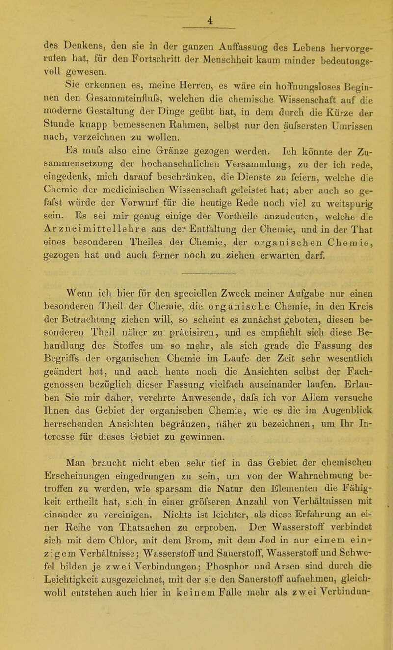 des Denkens, den sie in der ganzen Auffassung des Lebens hervorge- rufen hat, für den Fortschritt der Menscliheit kaum minder bedeutungs- voll gewesen. Sie erkennen es, meine Herren, es wäre ein hoffnungsloses Begin- nen den Gesammteinflufs, welchen die chemische Wissenschaft auf die moderne Gestaltung der Dinge geübt liat, in dem durch die Kürze der Stunde knapp bemessenen Rahmen, selbst nur den äufsersten Umrissen nach, verzeichnen zu wollen. Es mufs also eine Gränze gezogen werden. Ich könnte der Zu- sammensetzung der hochansehnlichen Versammlung, zu der ich rede, eingedenk, mich darauf beschränken, die Dienste zu feiern, welche die Chemie der medicinischen Wissenschaft geleistet hat; aber auch so ge- fafst würde der Vorwurf für die heutige Rede noch viel zu weitspurig sein. Es sei mir genug einige der Vortheile anzudeuten, welche die Arzneimittellehre aus der Entfaltung der Chemie, und in der That eines besonderen Theiles der Chemie, der organischen Chemie, gezogen hat und auch ferner noch zu ziehen erwarten darf. Wenn ich hier für den speciellen Zweck meiner Aufgabe nur einen besonderen Theil der Chemie, die organische Chemie, in den Kreis der Betrachtung ziehen will, so scheint es zunächst geboten, diesen be- sonderen Theil näher zu präcisiren, und es empfiehlt sich diese Be- handlung des Stolfes um so mehr, als sich grade die Fassung des Begriffs der organischen Chemie im Laufe der Zeit sehr wesentlich geändert hat, und auch heute noch die Ansichten selbst der Fach- genossen bezüglich dieser Fassung vielfach auseinander laufen. Erlau- ben Sie mir daher, verehrte Anwesende, dafs ich vor Allem versuche Ihnen das Gebiet der organischen Chemie, wie es die im Augenblick herrschenden Ansichten begränzen, näher zu bezeichnen, um Ihr In- teresse für dieses Gebiet zu gewinnen. Man braucht nicht eben sehr tief in das Gebiet der chemischen Erscheinungen eingedrungen zu sein, um von der Wahrnehmung be- troffen zu werden, wie sparsam die Natur den Elementen die Fähig- keit ertheilt hat, sich in einer gröfseren Anzahl von Verhältnissen mit einander zu vereinigen. Nichts ist leichter, als diese Erfahrung an ei- ner Reihe von Thatsachen zu erproben. Der Wasserstoff verbindet sich mit dem Chlor, mit dem Brom, mit dem Jod in nur einem ein- zigem Verhältnisse; Wasserstoff und Sauerstoff, Wasserstoff'und Schwe- fel bilden je zwei Verbindungen; Phosphor und Arsen sind durch die Leichtigkeit ausgezeichnet, mit der sie den Sauerstoff aufnehmen, gleich- wohl entstehen auch hier in keinem Falle mehr als zwei Verbindun-