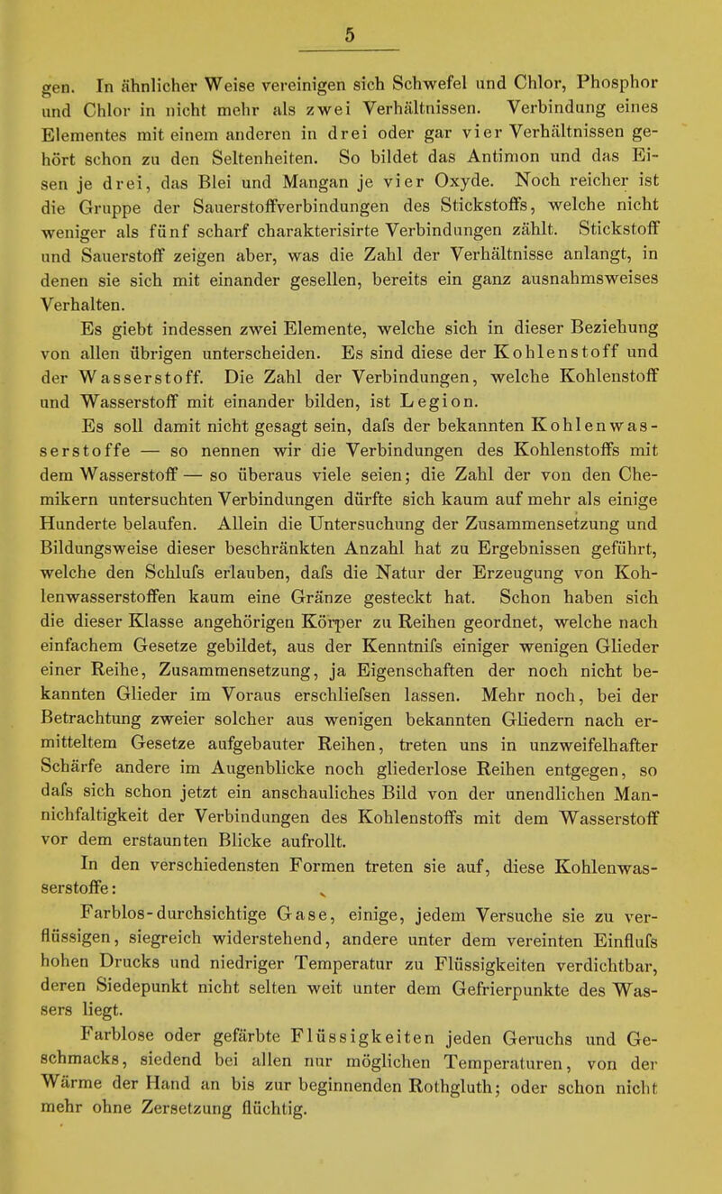 gen. In ähnlicher Weise vereinigen sich Schwefel und Chlor, Phosphor und Chlor in nicht mehr als zwei Verhältnissen. Verbindung eines Elementes mit einem anderen in drei oder gar vier Verhältnissen ge- hört schon zu den Seltenheiten. So bildet das Antimon und das Ei- sen je drei, das Blei und Mangan je vier Oxyde. Noch reicher ist die Gruppe der Sauerstoff Verbindungen des Stickstoffs, welche nicht weniger als fünf scharf charakterisirte Verbindungen zählt. Stickstoff und Sauerstoff zeigen aber, was die Zahl der Verhältnisse anlangt, in denen sie sich mit einander gesellen, bereits ein ganz ausnahmsweises Verhalten. Es giebt indessen zwei Elemente, welche sich in dieser Beziehung von allen übrigen unterscheiden. Es sind diese der Kohlenstoff und der Wasserstoff. Die Zahl der Verbindungen, welche Kohlenstoff und Wasserstoff mit einander bilden, ist Legion. Es soll damit nicht gesagt sein, dafs der bekannten KohlenWas- serstoffe — so nennen wir die Verbindungen des Kohlenstoffs mit dem Wasserstoff — so überaus viele seien; die Zahl der von den Che- mikern untersuchten Verbindungen dürfte sich kaum auf mehr als einige Hunderte belaufen. Allein die Untersuchung der Zusammensetzung und Bildungsweise dieser beschränkten Anzahl hat zu Ergebnissen geführt, welche den Schlufs erlauben, dafs die Natur der Erzeugung von Koh- lenwasserstoffen kaum eine Gränze gesteckt hat. Schon haben sich die dieser Klasse angehörigen Körper zu Reihen geordnet, welche nach einfachem Gesetze gebildet, aus der Kenntnifs einiger wenigen Glieder einer Reihe, Zusammensetzung, ja Eigenschaften der noch nicht be- kannten Glieder im Voraus erschliefsen lassen. Mehr noch, bei der Betrachtung zweier solcher aus wenigen bekannten Gliedern nach er- mitteltem Gesetze aufgebauter Reihen, treten uns in unzweifelhafter Schärfe andere im Augenblicke noch gliederlose Reihen entgegen, so dafs sich schon jetzt ein anschauliches Bild von der unendlichen Man- nichfaltigkeit der Verbindungen des Kohlenstoffs mit dem Wasserstoff vor dem erstaunten Blicke aufrollt. In den verschiedensten Formen treten sie auf, diese Kohlenwas- serstoffe : Farblos-durchsichtige Gase, einige, jedem Versuche sie zu ver- flüssigen, siegreich widerstehend, andere unter dem vereinten Einflufs hohen Drucks und niedriger Temperatur zu Flüssigkeiten verdichtbar, deren Siedepunkt nicht selten weit unter dem Gefrierpunkte des Was- sers liegt. Farblose oder gefärbte Flüssigkeiten jeden Geruchs und Ge- schmacks, siedend bei allen nur möglichen Temperaturen, von der Wärme der Hand an bis zur beginnenden Rothgluth; oder schon nicht mehr ohne Zersetzung flüchtig.