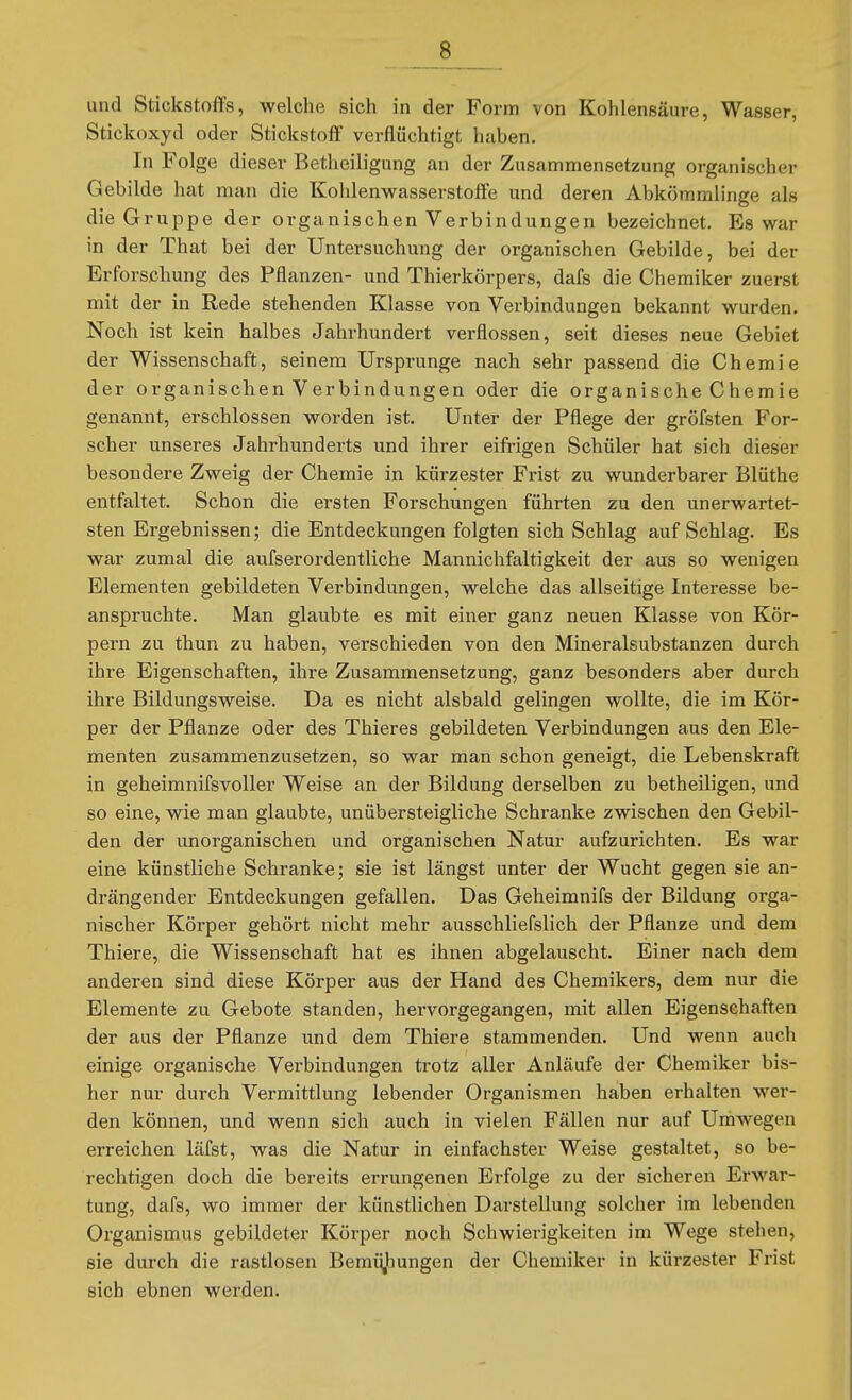 und Stickstoffs, welche sich in der Form von Kohlensäure, Wasser, Stickoxyd oder Stickstoff verflüchtigt haben. In Folge dieser Betheiligung an der Zusammensetzung organischer Gebilde hat man die Kohlenw^asserstoffe und deren Abkömmlinge als die Gruppe der organischen Verbindungen bezeichnet. Es war in der That bei der Untersuchung der organischen Gebilde, bei der Erforschung des Pflanzen- und Thierkörpers, dafs die Chemiker zuerst mit der in Rede stehenden Klasse von Verbindungen bekannt wurden. Noch ist kein halbes Jahrhundert verflossen, seit dieses neue Gebiet der Wissenschaft, seinem Ursprünge nach sehr passend die Chemie der organischen Verbindungen oder die organische Chemie genannt, erschlossen worden ist. Unter der Pflege der gröfsten For- scher unseres Jahrhunderts und ihrer eifrigen Schüler hat sich dieser besondere Zweig der Chemie in kürzester Frist zu wunderbarer Blüthe entfaltet. Schon die ersten Forschungen führten zu den unerwartet- sten Ergebnissen; die Entdeckungen folgten sich Schlag auf Schlag. Es war zumal die aufserordentliche Mannichfaltigkeit der aus so wenigen Elementen gebildeten Verbindungen, welche das allseitige Interesse be- anspruchte. Man glaubte es mit einer ganz neuen Klasse von Kör- pern zu thun zu haben, verschieden von den Mineralsubstanzen durch ihre Eigenschaften, ihre Zusammensetzung, ganz besonders aber durch ihre Bildungsweise. Da es nicht alsbald gelingen wollte, die im Kör- per der Pflanze oder des Thieres gebildeten Verbindungen aus den Ele- menten zusammenzusetzen, so war man schon geneigt, die Lebenskraft in geheimnifsvoller Weise an der Bildung derselben zu betheiligen, und so eine, wie man glaubte, unübersteigliche Schranke zwischen den Gebil- den der unorganischen und organischen Natur aufzurichten. Es war eine künstliche Schranke; sie ist längst unter der Wucht gegen sie an- drängender Entdeckungen gefallen. Das Geheimnifs der Bildung orga- nischer Körper gehört nicht mehr ausschliefslich der Pflanze und dem Thiere, die Wissenschaft hat es ihnen abgelauscht. Einer nach dem anderen sind diese Körper aus der Hand des Chemikers, dem nur die Elemente zu Gebote standen, hervorgegangen, mit allen Eigenschaften der aus der Pflanze und dem Thiere stammenden. Und wenn auch einige organische Verbindungen trotz aller Anläufe der Chemiker bis- her nur durch Vermittlung lebender Organismen haben erhalten wer- den können, und wenn sich auch in vielen Fällen nur auf Umwegen erreichen läfst, was die Natur in einfachster Weise gestaltet, so be- rechtigen doch die bereits errungenen Erfolge zu der sicheren Erwar- tung, dafs, wo immer der künstlichen Darstellung solcher im lebenden Organismus gebildeter Körper noch Schwierigkeiten im Wege stehen, sie durch die rastlosen Bemüjbungen der Chemiker in kürzester Frist sich ebnen werden.