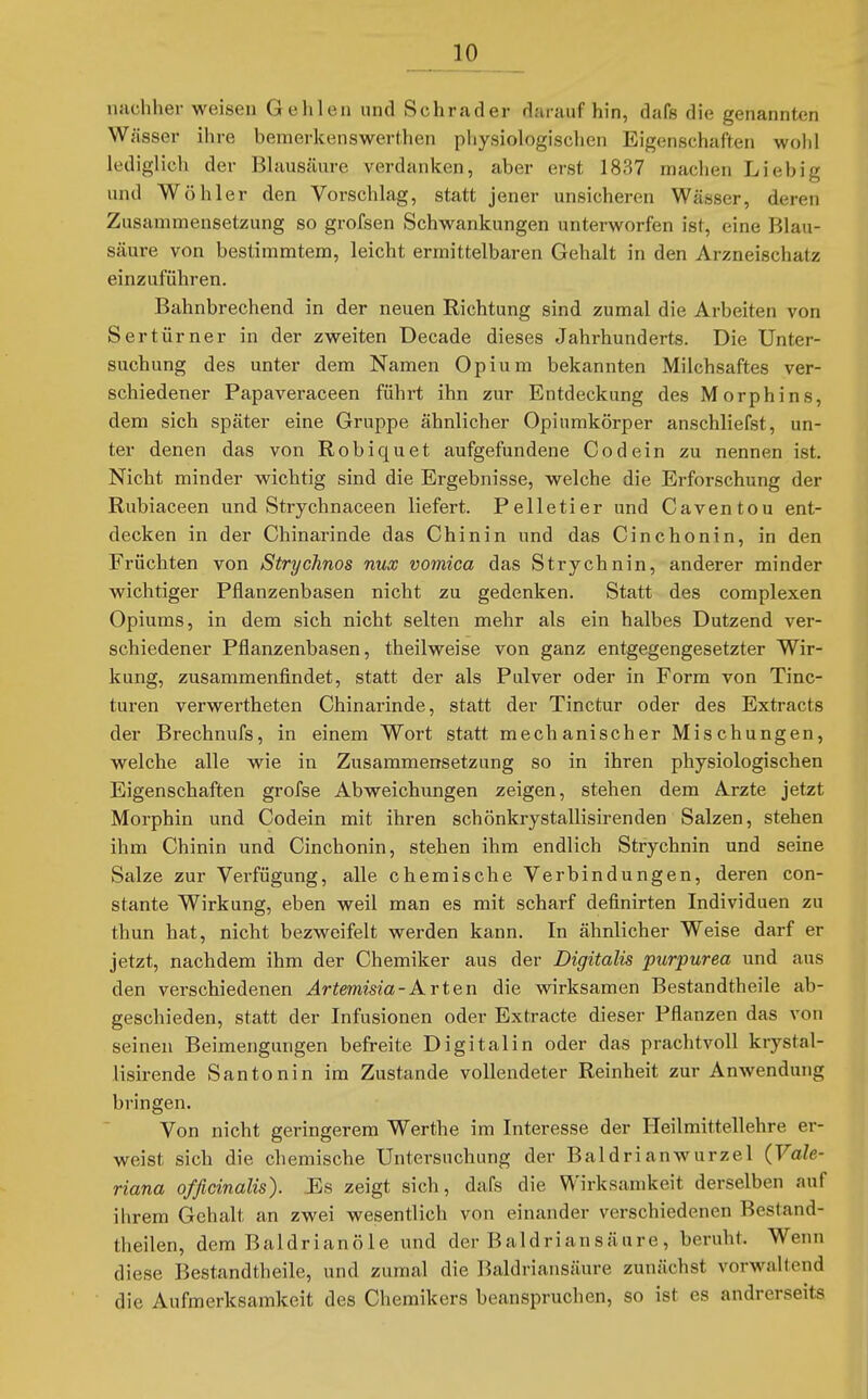 JIO nachher weisen Gehlen und Schräder daraufhin, dafs die genannten Wässer ihre bemerkenswerthen physiologischen Eigenschaften wohl lediglich der Blausäure verdanken, aber erst 1837 machen Lieb ig und Wöhler den Vorschlag, statt jener unsicheren Wässer, deren Zusammensetzung so grofsen Schwankungen unterworfen ist, eine Blau- säure von bestimmtem, leicht ermittelbaren Gehalt in den Arzneischatz einzuführen. Bahnbrechend in der neuen Richtung sind zumal die Arbeiten von Sertürner in der zweiten Decade dieses Jahrhunderts. Die Unter- suchung des unter dem Namen Opium bekannten Milchsaftes ver- schiedener Papaveraceen führt ihn zur Entdeckung des Morphins, dem sich später eine Gruppe ähnlicher Opiumkörper anschliefst, un- ter denen das von Robiquet aufgefundene Codein zu nennen ist. Nicht minder wichtig sind die Ergebnisse, welche die Erforschung der Rubiaceen und Strychnaceen liefert. Pelletier und Caventou ent- decken in der Chinarinde das Chinin und das Cinchonin, in den Früchten von Strychnos nux vomica das Strychnin, anderer minder wichtiger Pflanzenbasen nicht zu gedenken. Statt des complexen Opiums, in dem sich nicht selten mehr als ein halbes Dutzend ver- schiedener Pflanzenbasen, theilweise von ganz entgegengesetzter Wir- kung, zusammenfindet, statt der als Pulver oder in Form von Tinc- turen verwertheten Chinarinde, statt der Tinctur oder des Extracts der Brechnufs, in einem Wort statt mechanischer Mischungen, welche alle wie in Zusammensetzung so in ihren physiologischen Eigenschaften grofse Abweichungen zeigen, stehen dem Arzte jetzt Morphin und Codein mit ihren schönkrystallisirenden Salzen, stehen ihm Chinin und Cinchonin, stehen ihm endlich Strychnin und seine Salze zur Verfügung, alle chemische Verbindungen, deren con- stante Wirkung, eben weil man es mit scharf definirten Individuen zu thun hat, nicht bezweifelt werden kann. In ähnlicher Weise darf er jetzt, nachdem ihm der Chemiker aus der Digitalis purpurea und aus den verschiedenen ^r^emma-Arten die wirksamen Bestandtheile ab- geschieden, statt der Infusionen oder Extracte dieser Pflanzen das von seinen Beimengungen befreite Digitalin oder das prachtvoll krystal- lisirende Santonin im Zustande vollendeter Reinheit zur Anwendung bringen. Von nicht geringerem Werthe im Interesse der Heilmittellehre er- weist sich die chemische Untersuchung der Baldrianwurzel (Vale- riana officinalis). Es zeigt sich, dafs die Wirksamkeit derselben auf ihrem Gehalt an zwei wesentlich von einander verschiedenen Bestand- theilen, dem Baldrianöle und der Baldrian säure , beruht. Wenn diese Bestandtheile, und zumal die Baldriansänre zunächst vorwaltend die Aufmerksamkeit des Chemikers beanspruchen, so ist es andrerseits