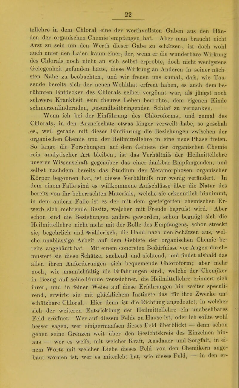 tellehre in dem Chloral eine der werthvolLsten Gaben aus den Hän- den der organischen Chemie empfangen hat. Aber man braucht nicht Arzt zu sein um den Werth dieser Gabe zu schätzen, ist doch wohl auch unter den Laien kaum einer, der, wenn er die wunderbare Wirkung des Chlorals noch nicht an sich selbst erprobte, doch nicht wenigstens Gelegenheit gefunden hätte, diese Wirkung an Anderen in seiner näch- sten Nähe zu beobachten, und wir freuen uns zumal, dafs, wie Tau- sende bereits sich der neuen Wohlthat erfreut haben, es auch dem be- rühmten Entdecker des Chlorals selber vergönnt war, als jüngst noch schwere Krankheit sein theures Leben bedrohte, dem eigenen Kinde schmerzenlindernden, gesundheitbringenden Schlaf zu verdanken. Wenn ich bei der Einführung des Chloroforms, und zumal des Chlorals, in den Arzneischatz etwas länger verweilt habe, so geschah .es, weil gerade mit dieser Einführung die Beziehungen zwischen der organischen Chemie und der Heilmittellehre in eine neue Phase treten. So lange die Forschungen auf dem Gebiete der organischen Chemie rein analytischer Art bleiben, ist das Verhältnifs der Heilmittellehre unserer Wissenschaft gegenüber das einer dankbar Empfangenden, und selbst nachdem bereits das Studium der Metamorphosen organischer Körper begonnen hat, ist dieses Verhältnifs nur wenig verändert. In dem einem Falle sind es willkommene Aufschlüsse über die Natur des bereits von ihr beherrschten Materials, welche sie erkenntlich hinnimmt, in dem andern Falle ist es der mit dem gesteigerten chemischen Er- werb sich mehrende Besitz, welcher mit Freude begrüfst wird. Aber schon sind die Beziehungen andere geworden, schon begnügt sich die Heilmittellehre nicht mehr mit der Rolle des Empfangens, schon streckt sie, begehrlich und «Wählerisch, die Hand nach den Schätzen aus, wel- che unablässige Arbeit auf dem Gebiete der organischen Chemie be- x-eits angehäuft hat. Mit einem concreten Bedürfnisse vor Augen durch- mustert sie diese Schätze, suchend und sichtend, und findet alsbald das allen ihren Anforderungen sich bequemende Chloroform; aber mehr noch, wie mannichfaltig die Erfahrungen sind, welche der Chemiker in Bezug auf seine Funde verzeichnet, die Heilmittellehre erinnert sich ihrer, und in feiner Weise auf diese Erfahrungen hin weiter speculi- rend, erwirbt sie mit glücklichem Instincte das für ihre Zwecke un- schätzbare Chloral. Hier denn ist die Richtung angedeutet, in welcher sich der weiteren Entwicklung der Heilmittellehre ein unabsehbares Feld eröffnet. Wer auf diesem Felde zu Hause ist, oder ich sollte wohl besser sagen, wer einigermaafsen dieses Feld überblickt — denn schon gehen seine Grenzen weit über den Gesichtskreis des Einzelnen hin- aus — wer es weifs, mit welcher Kraft, Ausdauer und Sorgfalt, in ei- nem Worte mit welcher Liebe dieses Feld von den Chemikern ange- baut worden ist, wer es miterlebt hat, wie dieses Feld, — in den er-