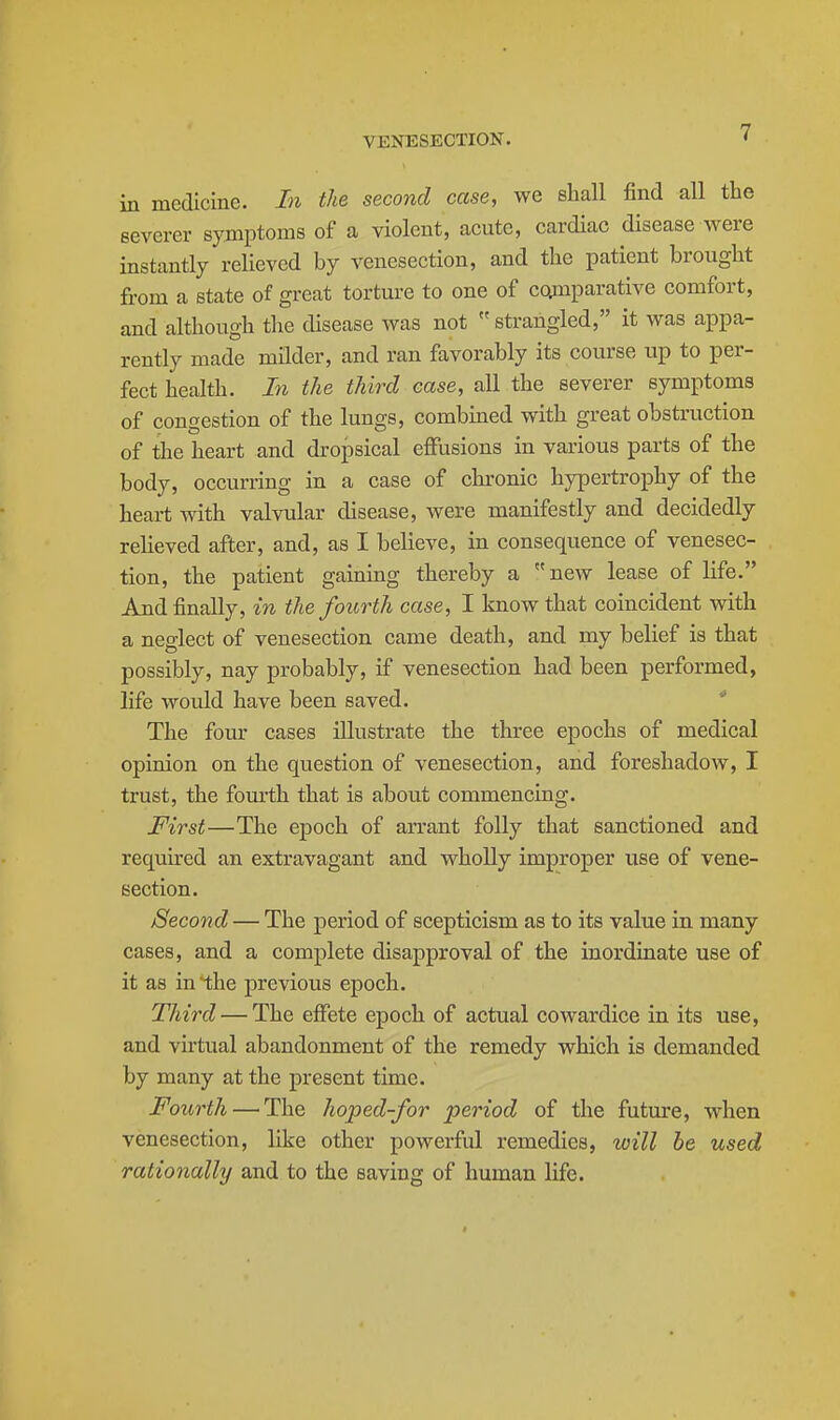 in medicine. In the second case, we shall find all the severer symptoms of a violent, acute, cardiac disease were instantly relieved by venesection, and the patient brought from a state of great torture to one of co^nparative comfort, and although tlie disease was not  strangled, it was appa- rently made milder, and ran favorably its course up to per- fect health. In the third case, all the severer symptoms of congestion of the lungs, combmed with great obstruction of the heart and dropsical effusions in various parts of the body, occun-ing in a case of chronic hypertrophy of the heart with valvular disease, were manifestly and decidedly relieved after, and, as I believe, in consequence of venesec- tion, the patient gaining thereby a new lease of life. And finally, in the fourth case, I know that coincident with a neglect of venesection came death, and my belief is that possibly, nay probably, if venesection had been performed, life would have been saved. The four cases illustrate the three epochs of medical opinion on the question of venesection, and foreshadow, I trust, the fom'th that is about commencing. First—The epoch of arrant folly that sanctioned and requu'ed an extravagant and wholly improper use of vene- section. Second — The period of scepticism as to its value in many cases, and a complete disapproval of the inordinate use of it as in'the previous epoch. Third — The effete epoch of actual cowardice in its use, and virtual abandonment of the remedy which is demanded by many at the present time. Fourth — The hoped-for period of the future, when venesection, like other powerful remedies, will he used rationally and to the saving of human life.