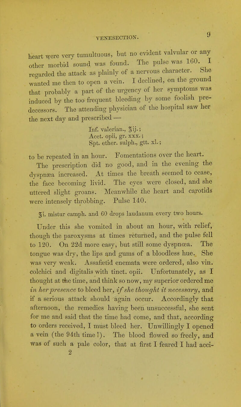 g heart .yere very tumultuous, but no evident valvular or any other morbid sound was found. The pulse was 160- I reo-arded the attack as plainly of a nervous character. She wanted me then to open a vein. I declined, on the ground that probably a part of the urgency of her symptoms was induced by the too frequent bleeding by some foolish pre- decessors. The attending physician of the hospital saw her the next day and prescribed — Inf. valerian., §ij.; Acet. opii, gr. xxx.; Spt. ether, sulph., gtt. xl.; to be repeated in an hour. Fomentations over the heart. The prescription did no good, and in the evening the dyspnsea increased. At times the breath seemed to cease, the face becoming livid. The eyes were closed, and she uttered slight groans. Meanwhile the heart and carotids were intensely throbbing. Pulse 140. §i. mistur camph. and 60 drops laudanum every two hours. Under this she vomited in about an hour, with relief, though the paroxysms at times returned, and the pulse fell to 120. On 22d more easy, but still some dyspnoea. The tongue was dry, the hps and gums of a bloodless hue. She was very weak. Assafa3tid enemata were ordered, also vin. colchici and digitalis with tinct. opii. Unfortunately, as I thought at the time, and think so now, my superior ordered me in her presence to bleed her, if she thought it necessary, and if a serious attack should again occiu:. Accordingly that afternoon, the remedies having been unsuccessfal, she sent for me and said that the time had come, and that, according to orders received, I must bleed her. Unwillingly I opened a vein (the 94th time !). The blood flowed so freely, and was of such a pale color, that at first I feared I had acci- 2