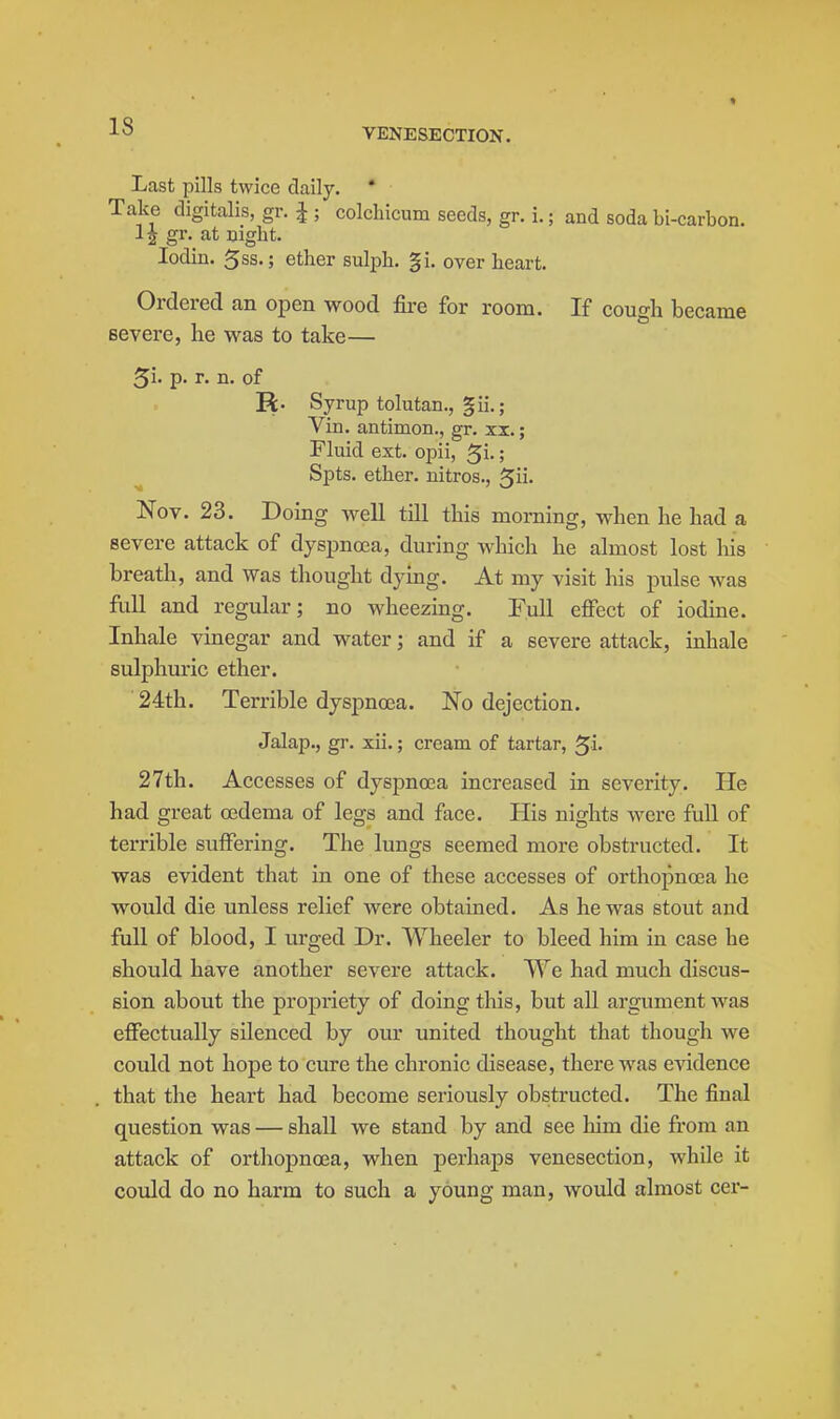 Last pills twice daily. * Take digitalis, gr. J ; colcliicum seeds, gr. i.; and soda bi-carbon. 1| gr. at night. lodin. 5ss.; ether sulph. |i. over heart. Ordered an open wood fire for room. If cough became severe, he was to take— 5i- p. r. n. of R. Syrup tolutan., §ii. ; Vin. antimon., gr. xi.; Fluid ext. opii, ^i.; Spts. ether, nitros., ^ii. Nov. 23. Dohig well tUl this morning, when he had a severe attack of dyspnoea, during which he ahnost lost his breath, and was thought dying. At my visit his pulse was fidl and regular; no wheezing. Full effect of iodine. Inhale vinegar and water; and if a severe attack, inhale sulphuric ether. 24th. Terrible dyspnoea. No dejection. Jalap., gr. xii.; cream of tartar, ^i. 27th. Accesses of dyspnoea increased in severity. He had great oedema of legs and face. His nights were full of terrible suffering. The lungs seemed more obstructed. It was evident that in one of these accesses of orthopnoea he would die unless relief were obtained. As he was stout and full of blood, I urged Dr. Wheeler to bleed him in case he should have another severe attack. We had much discus- sion about the propriety of doing tliis, but all argument was effectually silenced by our united thought that though we could not hope to cure the chronic disease, there was evidence that the heart had become seriously obstructed. The final question was — shall we stand by and see him die from an attack of orthopnoea, when perhaps venesection, while it could do no harm to such a young man, would almost cer-