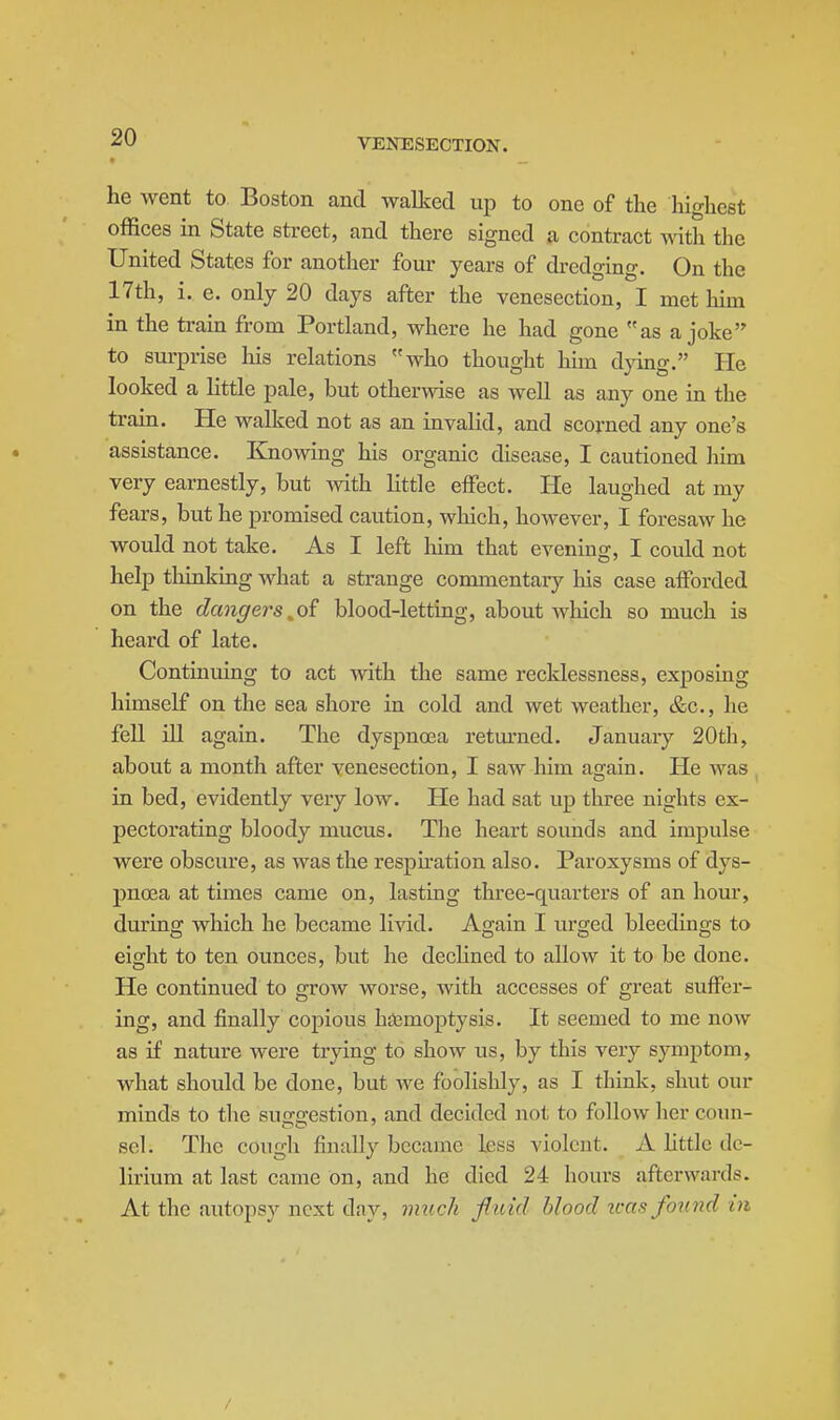 he went to Boston and walked up to one of the highest offices in State street, and there signed a contract with the United States for another four years of dredging. On the 17th, i. e. only 20 days after the venesection, I met him in the train from Portland, where he had gone as a joke to surprise his relations who thought him dying. He looked a little pale, but otherwise as well as any one in the train. He walked not as an invalid, and scorned any one's assistance. Knowing his organic disease, I cautioned him very earnestly, but Avith little effect. He laughed at my fears, but he promised caution, which, however, I foresaw he would not take. As I left liim that evening, I could not help tliinking what a strange commentary his case afforded on the dangers ^oi blood-letting, about which so much is heard of late. Continuing to act with the same recklessness, exposing himself on the sea shore in cold and wet weather, &c., he fell ill again. The dyspnoea retm-ned. January 20th, about a month after venesection, I saw him again. He was in bed, evidently very low. He had sat up three nights ex- pectorating bloody mucus. The heart sounds and impulse were obscure, as was the respiration also. Paroxysms of dys- pnoea at times came on, lasting three-quarters of an hour, during which he became livid. Again I urged bleedings to eight to ten ounces, but he dechned to allow it to be done. He continued to grow worse, with accesses of great suffer- ing, and finally copious hiemoptysis. It seemed to me now as if nature were trying to show us, by this very symptom, what should be done, but we foolishly, as I think, shut our minds to the suggestion, and decided not to follow her coun- sel. The cough finally became less violent. A little de- lirium at last came On, and he died 24 hours afterwards. At the autopsy next day, iimch f uid blood u-as found in /