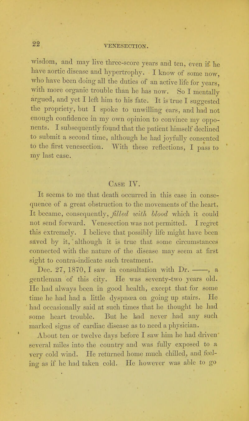 VENESECTION. wisdom, and may live three-score years and ten, even if he have aortic disease and hypertropliy. I know of some now, wlio have been doing all the duties of an active life for years, with more organic trouble than he has now. So I mentally argued, and yet I left him to his fate. It is true I suggested the propriety, but I spoke to unwilKng ears, and had not enough confidence in my own opinion to convince my oppo- nents . I subsequently found that the patient lumself declined to submit a second time, although he had joyfully consented to the first venesection. With these reflections, I pass to * my last case. Case IV. It seems to me that death occurred in this case in conse- quence of a great obstruction to the movements of the heart. It became, consequently, filled with blood which it could not send forward. Venesection was not permitted. I regret this extremely. I believe that possibly life might have been saved by it,' although it is true that some ch'cumstances connected with the nature of the disease may seem at first sight to contra-indicate such treatment. Dec. 27, 1870,1 saw in consultation with Dr. , a gentleman of this city. He was seventy-two years old. He had always been in good health, except that for some time he had had a little dyspnoea on going up staii-s. He had occasionally said at such times that he thought he had some heart trouble. But he had never had any such marked signs of cardiac disease as to need a physician. About ten or twelve days before I saw him he had di-iven' several miles into the country and was fully exposed to a very cold wind. He retm-ned home much chilled, and fccl- ino; as if he had taken cold. He liowcvcr Avas able to go