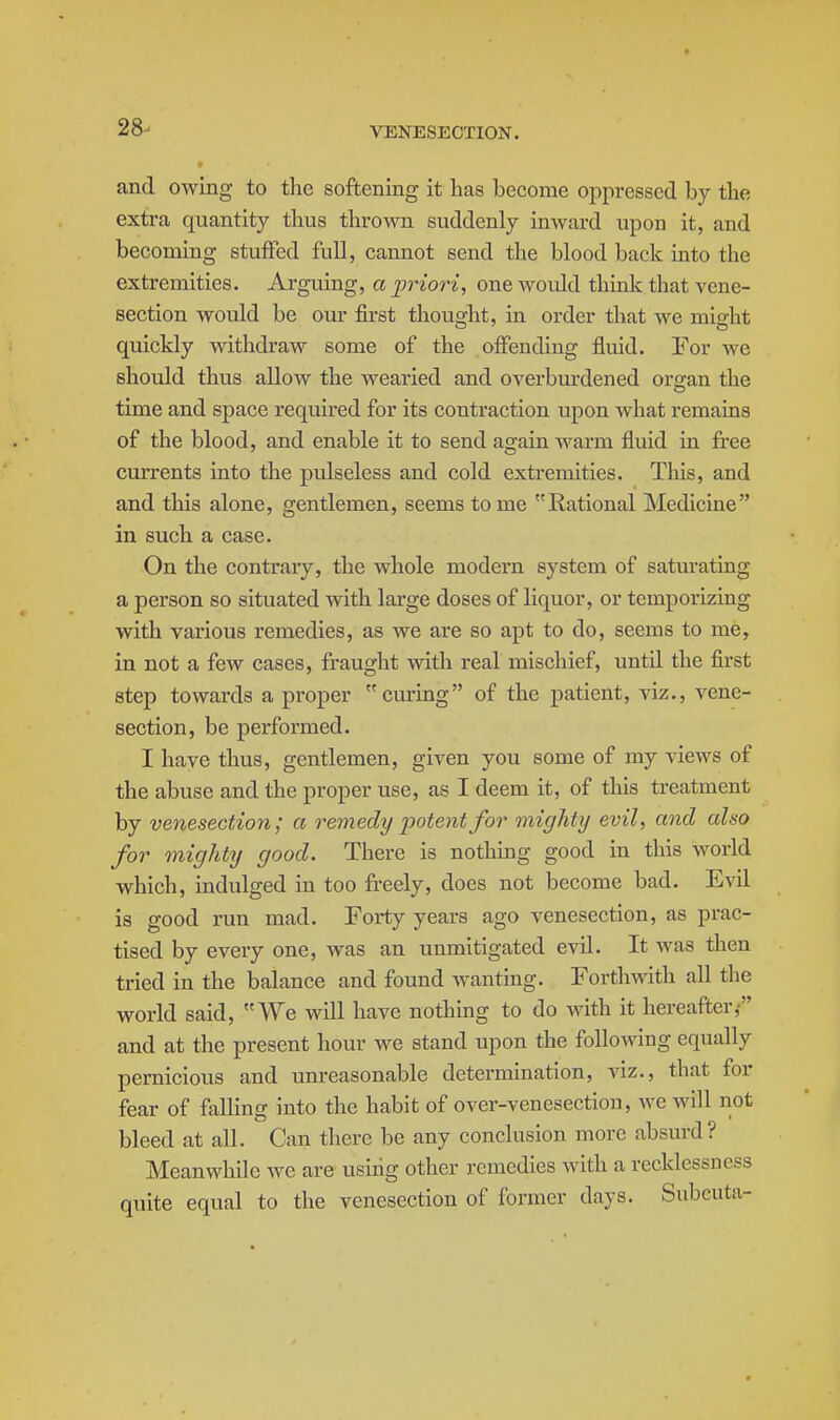 28- and owing to tlie softening it has become oppressed by the extra quantity tlius thrown suddenly inward upon it, and becoming stuffed full, cannot send the blood back into the extremities. Arguing, a priori, one wovdd think that vene- section would be our first thought, in order that we might quickly withdraw some of the offending fluid. For we should thus allow the wearied and overburdened organ the time and space required for its contraction upon what remains of the blood, and enable it to send again warm fluid in free currents into the pulseless and cold extremities. This, and and this alone, gentlemen, seems tome Rational Medicine in such a case. On the contrary, the whole modern system of saturating a person so situated with large doses of liquor, or temporizing with various remedies, as we are so apt to do, seems to me, in not a few cases, fraught with real mischief, until the first step towards a proper curing of the patient, viz., vene- section, be performed. I have thus, gentlemen, given you some of my views of the abuse and the proper use, as I deem it, of this treatment by venesection; a remedy potent for mighty evil, and also for mighty good. There is nothing good in this world which, indulged in too freely, does not become bad. Evil is good run mad. Forty years ago venesection, as prac- tised by every one, was an unmitigated evil. It was then tried in the balance and found Avanting. Forthwith all the world said, We will have nothing to do with it hereafter,- and at the present hour we stand upon the following equally pernicious and unreasonable determination, viz., that for fear of falling into the habit of over-venesection, wc will not bleed at all. Can there be any conclusion more absurd? Meanwhile we are using other remedies with a recklessness quite equal to the venesection of former days. Subcuta-