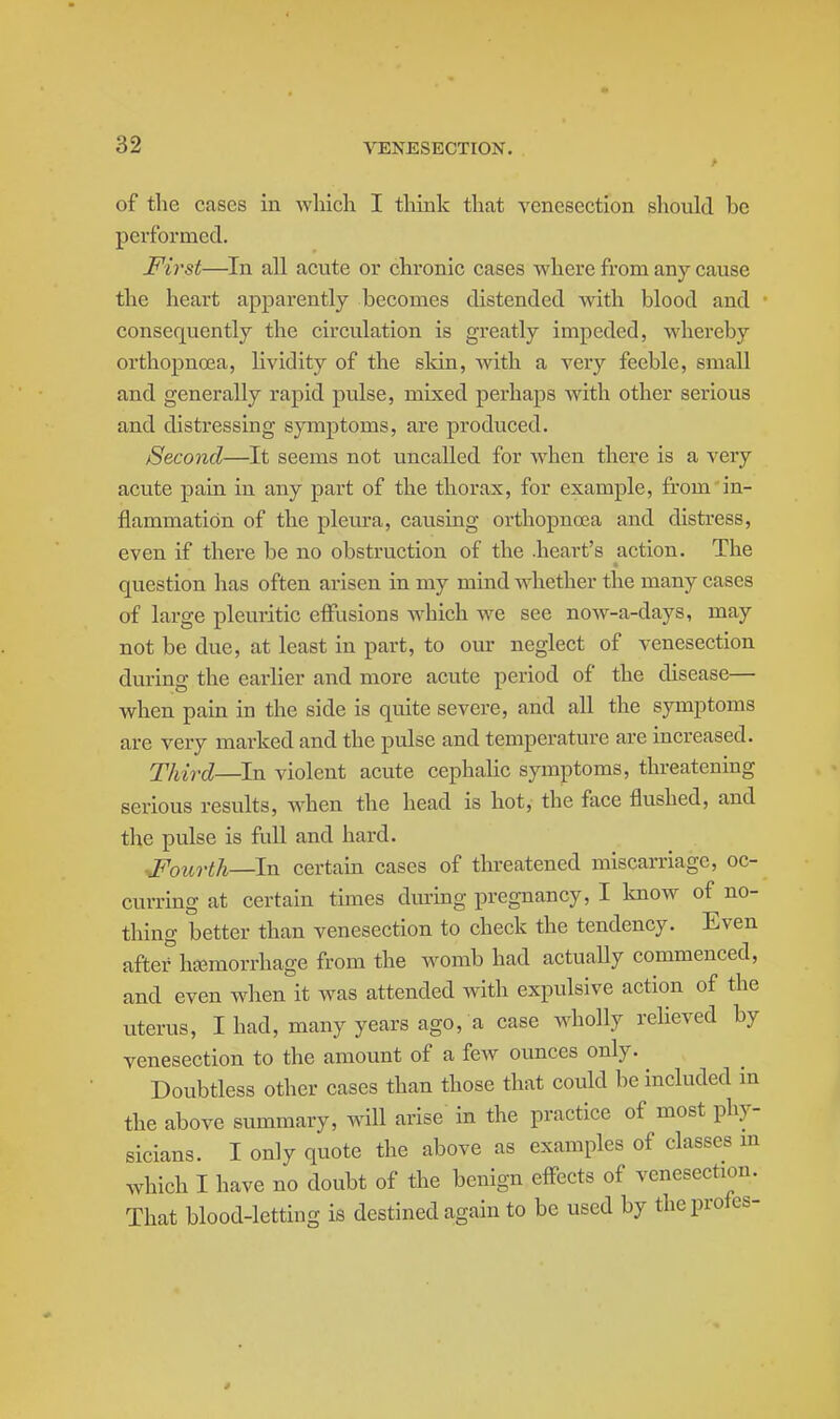 of the cases in wliicli I tliink that venesection should be performed. JFirst—In all acute or chronic cases where from any cause the heart apparently becomes distended with blood and consequently the circulation is greatly impeded, whereby orthopnoea, lividity of the skin, with a very feeble, small and generally rapid pulse, mixed perhaps with other serious and distressing symptoms, are produced. Second—It seems not uncalled for when there is a very acute pain in any part of the thorax, for example, from in- flammation of the pleura, causing orthopnoea and disti-ess, even if there be no obstruction of the .heart's action. The question has often arisen in my mind Avhether the many cases of large pleuritic eifusions Avhich we see now-a-days, may not be due, at least in part, to our neglect of venesection during the earlier and more acute period of the disease— when pain in the side is quite severe, and all the symptoms are very marked and the pulse and temperature are increased. Third—In violent acute cephalic symptoms, threatening serious results, when the head is hot, the face flushed, and the pulse is full and hard. JPourth—In certain cases of threatened miscarriage, oc- curring at certain times during pregnancy, I know of no- thing better than venesection to check the tendency. Even after haemorrhage from the womb had actually commenced, and even when it was attended with expulsive action of the uterus, I had, many years ago, a case wholly relieved by venesection to the amount of a few ounces only. Doubtless other cases than those that could be included in the above summary, will arise in the practice of most phy- sicians. I only quote the above as examples of classes m which I have no doubt of the benign eff-ects of venesection. That blood-letting is destined again to be used by theprofes- *