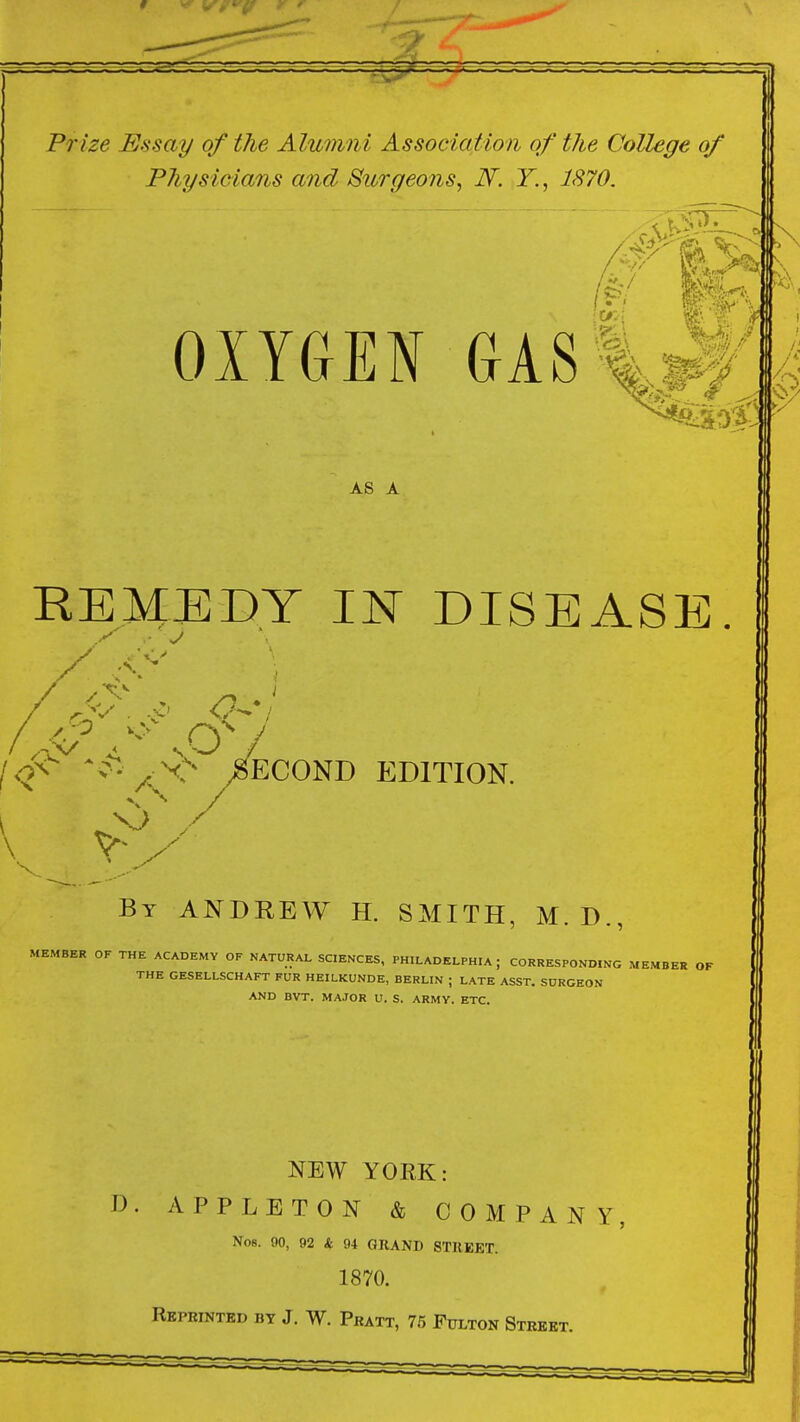 Prize Essay of the Alumni Association of the College of Physicians and Surgeons, N. Y., 1870. ;!>. OIYGEN GAS%,^ AS A REMEDY IN DISEASE ^^*^- /^v> Second edition. \ By ANDREW H. SMITH, M.D., MEMBER OF THE ACADEMY OF NATURAL SCIENCES, PHILADELPHIA; CORRESPONDING MEMBER OF THE GESELLSCHAFT FUR HEILKUNDE, BERLIN ; LATE ASST. SURGEON AND BVT. MAJOR U. S. ARMY. ETC. NEW YOEK: D. APPLETON & COMPANY No8. 90, 92 & 94 GRAND STREET. 1870. Reprinted bt J. W. Pratt, 75 Fulton Street.