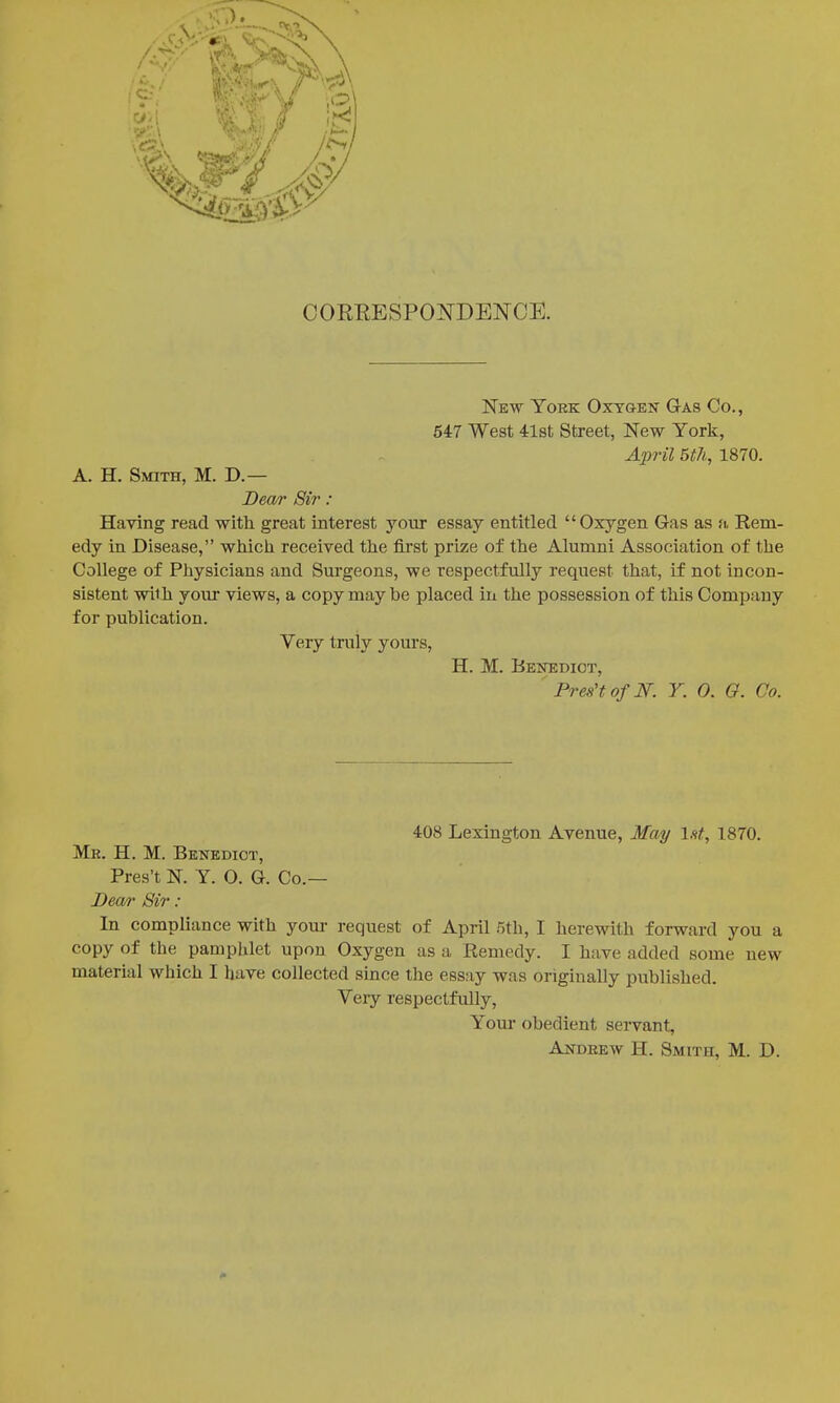 COREESPONDENCE. New York Oxygen Gas Co., 547 West 4l8t Street, New York, April 5th, 1870. A. H. Smith, M. D.— Dea/r Sir: Having read with great interest your essay entitled Oxygen Gas as fi, Rem- edy in Disease, which received the first prize of the Alumni Association of the College of Physicians and Surgeons, we respectfully request that, if not incon- sistent with your views, a copy may be placed in the possession of this Company for publication. Very truly yours, H. M. Benedict, ' Pres't of JSr. Y. 0. Q. Co. 408 Lexington Avenue, May Int, 1870. Mr. H. M. Benedict, Pres't N. Y. O. G. Co.— Dea/r Sir : In compliance with your request of April Eth, I herewith forward you a copy of the pamphlet upon Oxygen as a Remedy. I have added some new material which I have collected since the essay was originally published. Very respectfully, Youi- obedient servant, Andrew H. Smith, M. D.