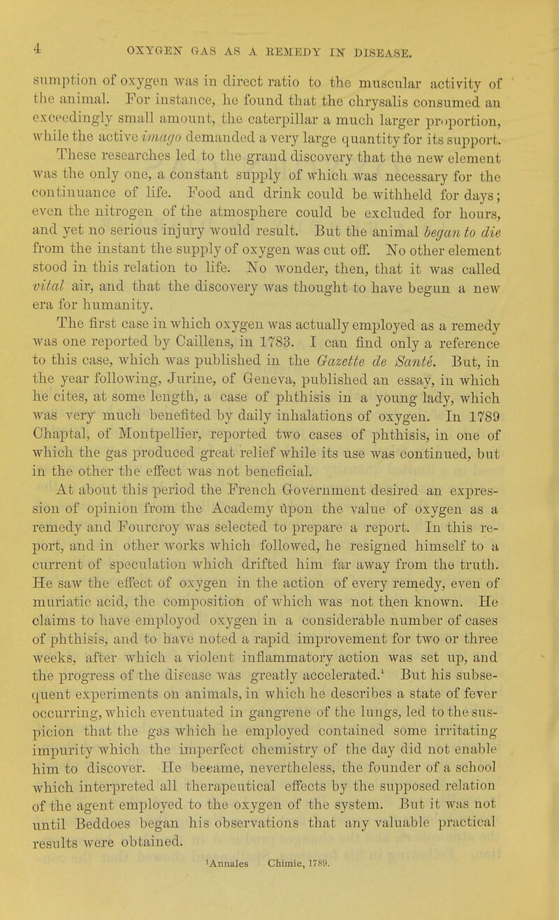 sumption of oxygen was in direct ratio to the muscular activity of the animal. For instance, he found that the chrysalis consumed an exceedingly small amount, the caterpillar a much larger proportion, while the active imago demanded a very large quantity for its support. These researches led to the grand discovery that the new element was the only one, a constant supply of which was necessary for the continuance of life. Food and drink could be withheld for days; even the nitrogen of the atmosphere could be excluded for hours, and yet no serious injury would result. But the animal began to die from the instant the supply of oxygen was cut off. No other element stood in this relation to life. No wonder, then, that it was called vital air, and that the discovery was thought to have begun a new era for humanity. The first case in which oxygen was actually employed as a remedy was one reported by Caillens, in 1783. I can find only a reference to this case, which was published in the Gazette de Sante. But, in the year following, Jurine, of Geneva, published an essay, in which he cites, at some length, a case of phthisis in a young lady, which was very much benefited by daily inhalations of oxygen. In 1789 Chaptal, of Montpellier, reported two cases of phthisis, in one of which the gas produced great relief while its use was continued, but in the other the effect was not beneficial. At about this period the French Grovernment desired an expres- sion of opinion from the Academy ilpon the value of oxygen as a remedy and Fourcroy was selected to prepare a report. In this re- port, and in other works which followed, he resigned himself to a current of speculation which drifted him far away from the truth. He saw the effect of oxygen in the action of every remedy, even of muriatic acid, the composition of which was not then known. He claims to have employed oxygen in a considerable number of cases of phthisis, and to have noted a rapid improvement for two or three weeks, after which a violent inflammatory action was set up, and the progress of the difease was greatly accelerated.' But his subse- quent experiments on animals, in which he describes a state of fever occurring, which eventuated in gangrene of the lungs, led to the sus- picion that the gas which he employed contained some irritating impurity which the imperfect chemistry of the day did not enable him to discover. He beeame, nevertheless, the founder of a school which interpreted all therapeutical effects by the supposed relation of the agent employed to the oxygen of the system. But it was not until Beddoes began his observations that any valuable practical results were obtained. lAnnales Chimie, 17K9.