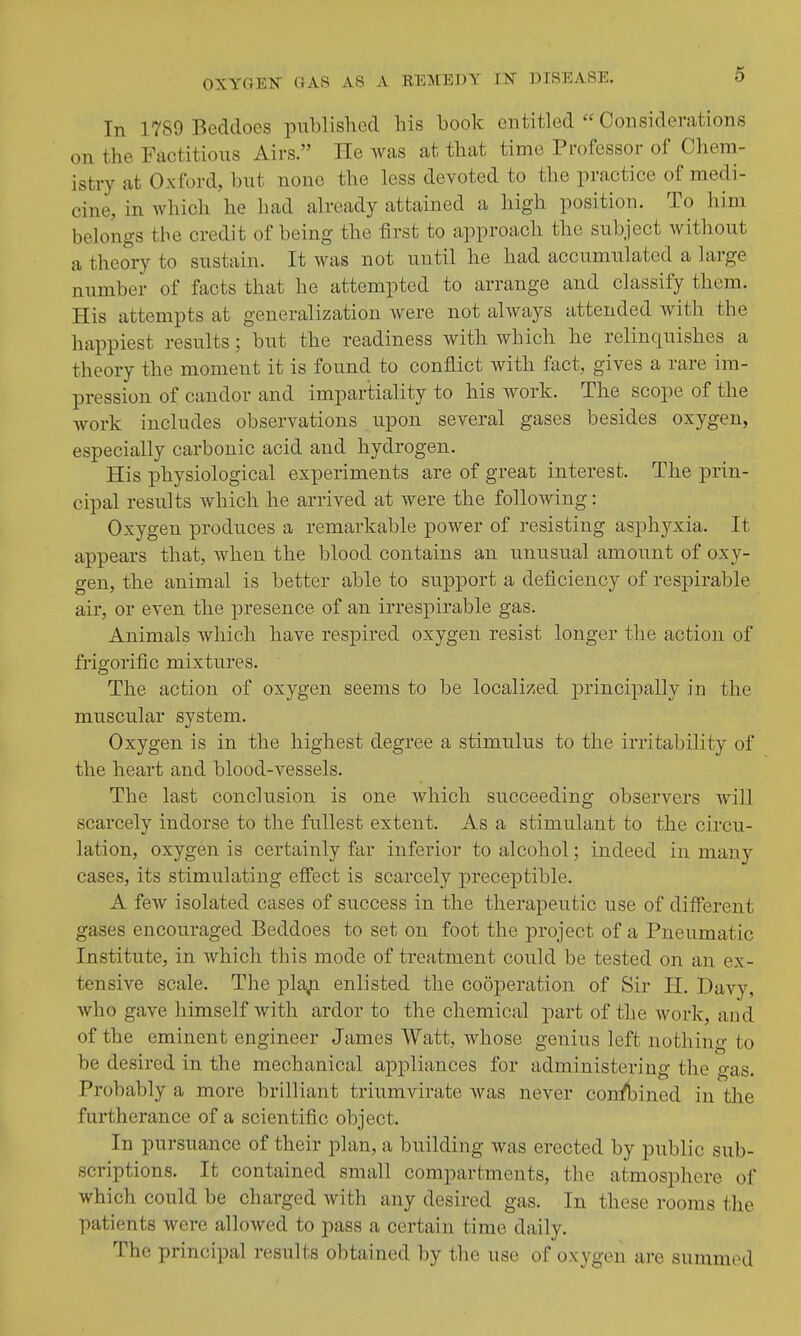 In 1789 Beddoes pnblished his book entitled  Considerations on the Factitious Airs. He was at that time Professor of Chem- istry at Oxford, but none the less devoted to the practice of medi- cine, in Avhich he had already attained a high position. To him belongs the credit of being the first to approach the subject without a theory to sustain. It was not until he had accumulated a large number of facts that he attempted to arrange and classify them. His attempts at generalization were not ahvays attended with the happiest results; but the readiness with which he relinquishes a theory the moment it is found to conflict with fact, gives a rare im- pression of candor and impartiality to his work. The scope of the work includes observations upon several gases besides oxygen, especially carbonic acid and hydrogen. His physiological experiments are of great interest. The prin- cipal results which he arrived at were the following: Oxygen produces a remarkable power of resisting asphyxia. It appears that, when the blood contains an unusual amount of oxy- gen, the animal is better able to support a deficiency of respirable air, or even the presence of an irrespirable gas. Animals which have respired oxygen resist longer the action of frigorific mixtures. The action of oxygen seems to be localized principally in the muscular svstem. Oxygen is in the highest degree a stimulus to the irritability of the heart and blood-vessels. The last conclusion is one which succeeding observers will scarcely indorse to the fullest extent. As a stimulant to the circu- lation, oxygen is certainly far inferior to alcohol; indeed in many cases, its stimulating effect is scarcely ]oreceptible. A few isolated cases of success in the therapeutic use of different gases encouraged Beddoes to set on foot the project of a Pneumatic Institute, in which this mode of treatment could be tested on an ex- tensive scale. The pla^i enlisted the cooperation of Sir H. Davy, who gave himself with ardor to the chemical part of the Avork, and of the eminent engineer James Watt, whose genius left nothing to be desired in the mechanical appliances for administering the gas. Probably a more brilliant triumvirate was never confined in the furtherance of a scientific object. In pursuance of their plan, a building was erected by public sub- scriptions. It contained small compartments, the atmosphere of which could be charged with any desired gas. In these rooms the patients were allowed to pass a certain time daily. The principal results obtained by the use of oxygen are summed