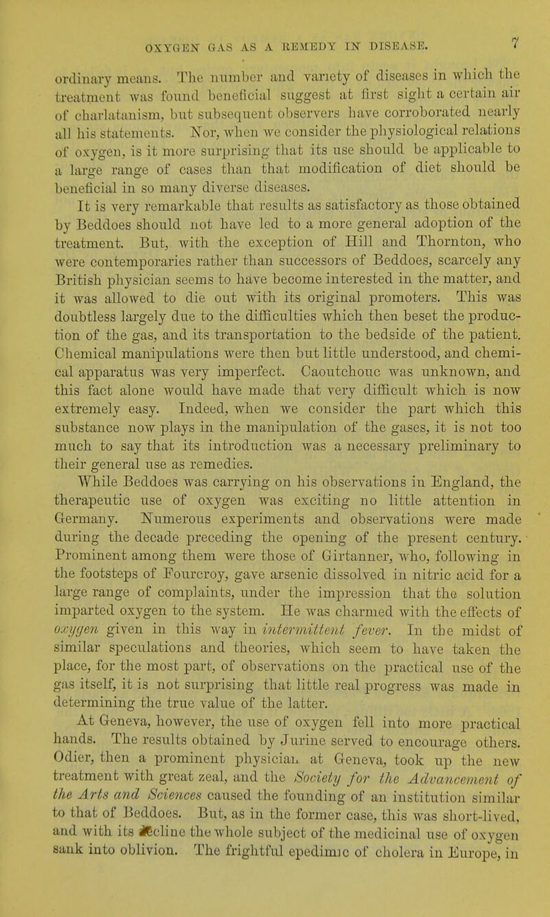 ordinary means. Tlie number and variety of diseases in wliich the treatment Avas fonnd beneficial suggest at first sight a certain air of charlatanism, but subsequent observers have corroborated nearly all his statements. Nor, when we consider the pliysiological relations of oxygen, is it more surprising that its use should be applicable to a large range of cases than that modification of diet should be beneficial in so many diverse diseases. It is very remarkable that results as satisfactory as those obtained by Beddoes should not have led to a more general adoption of the treatment. But, with the exception of Hill and Thornton, who were contemporaries rather than successors of Beddoes, scarcely any British physician seems to have become interested in the matter, and it was allowed to die out with its original promoters. This was doubtless largely due to the difficulties which then beset the produc- tion of the gas, and its transportation to the bedside of the patient. Chemical manipulations were then but little understood, and chemi- cal apparatus was very imperfect. Caoutchouc was unknown, and this fact alone would have made that very difficult which is now extremely easy. Indeed, when we consider the part which this substance now plays in the manipulation of the gases, it is not too much to say that its introduction was a necessary preliminary to their general use as remedies. While Beddoes was carrying on his observations in England, the therapeutic use of oxygen was exciting no little attention in Germany. Numerous experiments and observations were made during the decade preceding the opening of the present century. Prominent among them were those of Girtanner, who, following in the footsteps of Fourcroy, gave arsenic dissolved in nitric acid for a large range of complaints, under the impression that the solution imparted oxygen to the system. He was charmed with the effects of oxygen given in this way in intermittent fever. In the midst of similar speculations and theories, which seem to have taken the place, for the most part, of observations on the practical use of the gas itself, it is not surprising that little real progress was made in determining the true value of the latter. At Geneva, however, the use of oxygen fell into more practical hands. The results obtained by J urine served to encourage others. Odier, then a prominent physician at Geneva, took up the new treatment with great zeal, and the Society for the Aclvance7nent of the Arts and Sciences caused the founding of an institution similar to that of Beddoes. But, as in the former case, this was short-lived, and with its ilBcline the whole subject of the medicinal use of oxygen sank into oblivion. The frightful epedimic of cholera in Europe, in