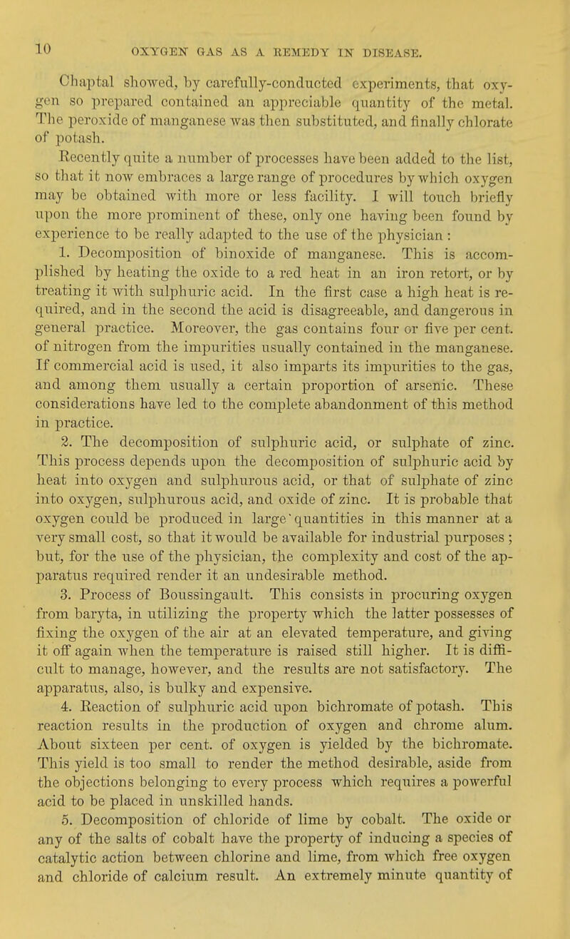 Chaptal showed, by carefully-conducted experiments, that oxy- gen so prepared contained an appreciable quantity of the metal. The peroxide of manganese was then substituted, and finally chlorate of potash. Eecently quite a number of processes have been addecl to the list, so that it now embraces a large range of procedures by which oxygen may be obtained with more or less facility. I will touch briefly upon the more prominent of these, only one having been found by experience to be really adapted to the use of the physician : 1. Decomposition of binoxide of manganese. This is accom- plished by heating the oxide to a red heat in an iron retort, or by treating it with sulphuric acid. In the first case a high heat is re- quired, and in the second the acid is disagreeable, and dangerous in general practice. Moreover, the gas contains four or five per cent, of nitrogen from the impurities usually contained in the manganese. If commercial acid is used, it also imparts its impurities to the gas, and among them usually a certain proportion of arsenic. These considerations have led to the complete abandonment of this method in practice. 2. The decomposition of sulphuric acid, or sulphate of zinc. This process depends upon the decomposition of sulphuric acid by heat into oxygen and sulphurous acid, or that of suljjhate of zinc into oxygen, sulphurous acid, and oxide of zinc. It is probable that oxygen could be produced in large' quantities in this manner at a very small cost, so that it would be available for industrial purposes ; but, for the use of the physician, the complexity and cost of the ap- paratus required render it an undesirable method. 3. Process of Boussingault. This consists in procuring oxygen from baryta, in utilizing the property which the latter possesses of fixing the oxygen of the air at an elevated temperature, and giving it ofi again when the temperature is raised still higher. It is diffi- cult to manage, however, and the results are not satisfactory. The apparatus, also, is bulky and expensive. 4. Keaction of sulphuric acid upon bichromate of j)otash. This reaction results in the production of oxygen and chrome alum. About sixteen per cent, of oxygen is yielded by the bichromate. This yield is too small to render the method desirable, aside from the objections belonging to every process which requires a powerful acid to be placed in unskilled hands. 5. Decomposition of chloride of lime by cobalt. The oxide or any of the salts of cobalt have the property of inducing a species of catalytic action between chlorine and lime, from which free oxygen and chloride of calcium result. An extremely minute quantity of