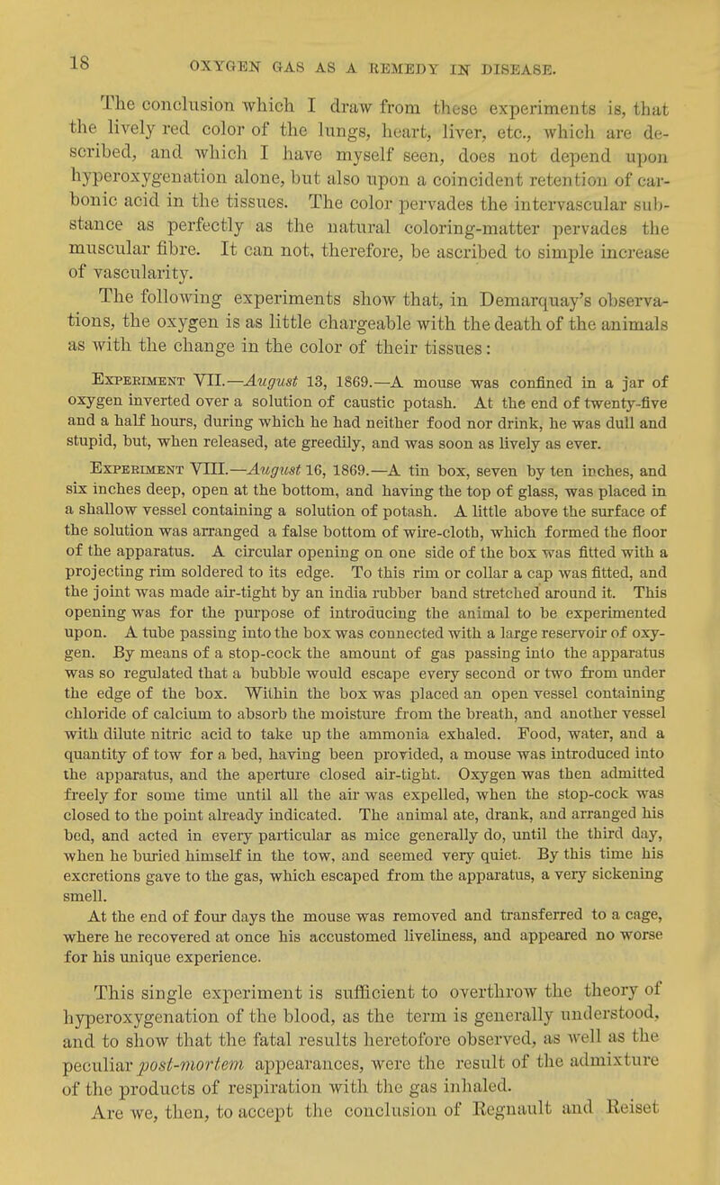 The conclusion which I draw from those experiments is, that the lively red color of the lungs, heart, liver, etc., Avhich are de- scribed, and which I have myself seen, does not depend upon hyperoxygenation alone, but also upon a coincident retention of car- bonic acid in the tissues. The color pervades the intervascular sub- stance as perfectly as the natural coloring-matter pervades the muscular fibre. It can not, therefore, be ascribed to simple increase of vascularity. The following experiments show that, in Demarquay's observa- tions, the oxygen is as little chargeable with the death of the animals as with the change in the color of their tissues: ExPEEiMENT YIL—August 13, 1869.—A mouse was confined in a jar of oxygen inverted over a solution of caustic potash. At the end of twenty-five and a half hours, during which he had neither food nor drink, he was dull and stupid, but, when released, ate greedily, and was soon as lively as ever. Experiment VTH.—August 1869.—A tin box, seven by ten inches, and six inches deep, open at the bottom, and having the top of glass, was placed in a shallow vessel containing a solution of potash. A little above the surface of the solution was arranged a false bottom of wu'e-cloth, which formed the floor of the apparatus. A circular opening on one side of the box was fitted with a projecting rim soldered to its edge. To this rim or collar a cap was fitted, and the joint was made air-tight by an India rubber band stretched around it. This opening was for the purpose of introducing the animal to be experimented upon. A tube passing into the box was connected with a large reservou- of oxy- gen. By means of a stop-cock the amount of gas passing into the apparatus was so regulated that a bubble would escape every second or two fi'om under the edge of the box. Within the box was placed an open vessel containing chloride of calcium to absorb the moisture from the breath, and another vessel with dilute nitric acid to take up the ammonia exhaled. Food, water, and a quantity of tow for a bed, having been provided, a mouse was introduced into the apparatus, and the aperture closed air-tight. Oxygen was then admitted freely for some time until all the air was expelled, when the stop-cock was closed to the point already indicated. The animal ate, drank, and arranged his bed, and acted in every particular as mice generally do, until the third day, when he buried himself in the tow, and seemed very quiet. By this time his excretions gave to the gas, which escaped from the apparatus, a very sickening smell. At the end of four days the mouse was removed and transferred to a cage, where he recovered at once his accustomed liveluiess, and appeared no worse for his unique experience. This single experiment is sufficient to overthrow the theory of hyperoxygenation of the blood, as the term is generally understood, and to show that the fatal results heretofore observed, as well as the peculiar post-mortem appearances, were the result of the admixture of the products of respiration with the gas inhaled. Are Ave, then, to accept the conclusion of Eegnault and Keiset