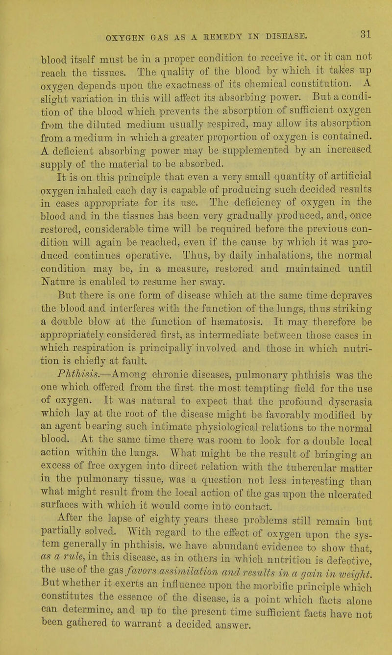 blood itself must be in a proper condition to receive it, or it can not reach the tissues. The quality of the blood by which it takes up oxygen depends upon the exactness of its chemical constitution. A slight variation in this will affect its absorbing power. But a condi- tion of the blood which prevents the absorption of sufficient oxygen from the diluted medium usually respired, may allow its absorption from a medium in which a greater proportion of oxygen is contained. A deficient absorbing power may be supplemented by an increased supply of the material to be absorbed. It is on this principle that even a very small quantity of artificial oxygen inhaled each day is capable of producing such decided results in cases appropriate for its use. The deficiency of oxygen in the blood and in the tissues has been very gradually produced, and, once restored, considerable time will be required before the previous con- dition will again be reached, even if the cause by which it was jDro- duced continues operative. Thus, by daily inhalations, the normal condition may be, in a measure, restored and maintained until Nature is enabled to resume her sway. But there is one form of disease which at the same time depraves the blood and interferes with the function of the lungs, thus striking a double blow at the function of hasmatosis. It may therefore be appropriately considered first, as intermediate between those cases in which respiration is principally' involved and those in which nutri- tion is chiefly at fault. Phthisis.—Among chronic diseases, pulmonary phthisis was the one which offered from the first the most tempting field for the use of oxygen. It was natural to expect that the profound dyscrasia which lay at the root of the disease might be favorably modified by an agent bearing such intimate physiological relations to the normal blood. At the same time there was room to look for a double local action within the lungs. What might be the result of bringing an excess of free oxygen into direct relation with the tubercular matter in the pulmonary tissue, was a question not less interesting than what might result from the local action of the gas upon the ulcerated surfaces with which it would come into contact. After the lapse of eighty years these problems still remain but partially solved. With regard to the effect of oxygen upon the sys- tem generally in phthisis, we have abundant evidence to show that, as a rule, in this disease, as in others in which nutrition is defective^ the use of the gas favors assimilation and results in a gain in 'weight. But whether it exerts an influence upon the morbific principle wliich constitutes the essence of the disease, is a point which tacts alone can determine, and up to the present time sufficient facts have not been gathered to warrant a decided answer.